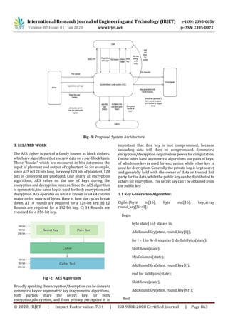 International Research Journal of Engineering and Technology (IRJET) e-ISSN: 2395-0056
Volume: 07 Issue: 01 | Jan 2020 www.irjet.net p-ISSN: 2395-0072
© 2020, IRJET | Impact Factor value: 7.34 | ISO 9001:2008 Certified Journal | Page 863
Fig -1: Proposed System Architecture
3. RELATED WORK
The AES cipher is part of a family known as block ciphers,
which are algorithms that encrypt data on a per-block basis.
These “blocks” which are measured in bits determine the
input of plaintext and output of ciphertext. So for example,
since AES is 128 bits long, for every 128 bitsofplaintext, 128
bits of ciphertext are produced. Like nearly all encryption
algorithms, AES relies on the use of keys during the
encryption and decryption process. Since the AES algorithm
is symmetric, the same key is used for both encryption and
decryption. AES operates on what is knownasa 4x4column
major order matrix of bytes. Here is how the cycles break
down. A) 10 rounds are required for a 128-bit key. B) 12
Rounds are required for a 192-bit key. C) 14 Rounds are
required for a 256-bit key.
Fig -2: AES Algorithm
Broadly speaking the encryption/decryptioncan bedonevia
symmetric key or asymmetric key in symmetric algorithms,
both parties share the secret key for both
encryption/decryption, and from privacy perceptive it is
important that this key is not compromised, because
cascading data will then be compromised. Symmetric
encryption/decryption requireslesspowerforcomputation.
On the other hand asymmetric algorithms use pairs of keys,
of which one key is used for encryption while other key is
used for decryption. Generally the private key is kept secret
and generally held with the owner of data or trusted 3rd
party for the data, while the public key can be distributed to
others for encryption. The secret key can't be obtained from
the public key
3.1 Key Generation Algorithm:
Cipher(byte in[16], byte out[16], key_array
round_key[Nr+1])
Begin
byte state[16]; state = in;
AddRoundKey(state, round_key[0]);
for i = 1 to Nr-1 stepsize 1 do SubBytes(state);
ShiftRows(state);
MixColumns(state);
AddRoundKey(state, round_key[i]);
end for SubBytes(state);
ShiftRows(state);
AddRoundKey(state, round_key[Nr]);
End
 