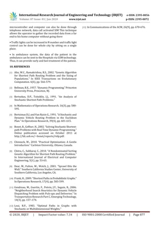 International Research Journal of Engineering and Technology (IRJET) e-ISSN: 2395-0056
Volume: 07 Issue: 01 | Jan 2020 www.irjet.net p-ISSN: 2395-0072
© 2020, IRJET | Impact Factor value: 7.34 | ISO 9001:2008 Certified Journal | Page 877
microcontroller and computer can also be done through
telephone network, data call activated SIM This technique
allows the operator to gather the recorded data from a far
end to his home computer without going there
• Traffic lights can be increased to N number and traffic light
control can be done for whole city by sitting on a single
place.
• In ambulance system, the data of the patient in the
ambulance can be sent to the Hospitals via GSM technology.
Thus, it can provide early and fast treatment of the patient.
10. REFERENCES
[1] Ahn, W.C., Ramakrishna, R.S., 2002. “Genetic Algorithm
for Shortest Path Routing Problem and the Sizing of
Populations.” In IEEE Transactions on Evolutionary
Computation. 6(6), pp. 566-579.
[2] Bellman, R.E., 1957. “Dynamic Programming.”Princeton
University Press, Princeton, NJ.
[3] Bertsekas, D.P., Tsitsiklis, J.J., 1991. “An Analysis of
Stochastic Shortest Path Problems.”
[4] In Mathematics of Operations Research. 16(3), pp. 580-
595.
[5] Bertsimas D.J. and Van Ryzin G., 1991. “A Stochastic and
Dynamic Vehicle Routing Problem in the Euclidean
Plan.” In Operations Research, 39(4), pp. 601-615.
[6] Bonet, B., Geffner, H., 2002. “Solving Stochastic Shortest-
path Problems with Real Time Dynamic Programming.”
Online publication accessed on October 2011 at
http://ldc.usb.ve/~bonet/reports/rtdp.pdf.
[7] Chinneck, W., 2010. “Practical Optimization: A Gentle
Introduction.” Carleton University, Ottawa, Canada.
[8] Chitra, C., Subbaraj. C., 2010. “A Nondominated Sorting
Genetic Algorithm for Shortest Path Routing Problem.”
In International Journal of Electrical and Computer
Engineering, 5(1), pp. 53-63.
[9] Dear, M., Fulton, W., Wolch, J., 2001. “Sprawl Hits the
Wall.” Southern California Studies Center, University of
Southern California, Los Angeles, CA.
[10] Frank, H., 2009. “Shortest Paths inProbabilistic Graphs.”
In Operations Research, 17(4), pp. 583-599.
[11] Gendreau, M., Guertin, F., Potvin, J.Y., Seguin, R., 2006.
“Neighborhood Search Heuristics for Dynamic Vehicle
Dispatching Problem with Pick-ups and Deliveries.” In
Transportation Research Part C, Emerging Technology,
14(3), pp. 157–174.
[12] Loui, R.P., 1983. “Optimal Paths in Graphs with
Stochastic or Multidimensional Weights.”
[13] In Communications of the ACM, 26(9), pp. 670-676.
 