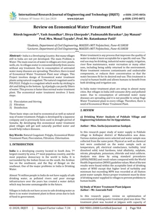 International Research Journal of Engineering and Technology (IRJET) e-ISSN: 2395-0056
Volume: 07 Issue: 01 | Jan 2020 www.irjet.net p-ISSN: 2395-0072
© 2020, IRJET | Impact Factor value: 7.34 | ISO 9001:2008 Certified Journal | Page 964
Review on Economical Water Treatment Plant
Ritesh Ingawale1*, Yash Anandkar1, Divya Ghorpade1, Padmanabh Baraskar1, Jay Manani1
Prof. Mrs. Monal Tayade2, Prof. Mr. Ratankumar Patil2
1Students, Department of Civil Engineering, MAEER’s MIT Polytechnic, Pune-4110038
2Lecturer, Department of Civil Engineering, MAEER’s MIT Polytechnic, Pune-4110038
---------------------------------------------------------------------***----------------------------------------------------------------------
Abstract - India is a Developing Country. But manyvillages
still in India are not yet developed. The main Problem is
Water. The main sources of waterinvillagesareriver,ponds,
wells, etc. In villages water is consumed directlyfromsource
without any treatment. Due to consumption of untreated
water many diseases are spreading. Therefore, there isneed
of Economical Water Treatment Plant near villages. This
Project involves design of Economical water treatment
plants using natural coagulant. Thenatural coagulantusedis
POLYGLU. Polyglu is a coagulant which works by sticking to
dirt and falling to the bottom. 1g of polyglu can purify 5liters
of water. This process is faster than normal water treatment
plant. The economical water treatment involves 3 basic
steps:
1) Flocculation and Stirring
2) Filtration
3) Disinfection
These basic steps can lead to economical as well as natural
way of water treatment. Polyglu is developed by a Japanese
company and is previously been used in drought period of
Somalia. By developing this economical water treatment
plant villages will get well naturally purified water and
would help reduce diseases.
Key Words: Natural Coagulant: Polyglu, Economical Water
Treatment Plant, Flocculation, Filtration, Chlorination.
1. INTRODUCTION
India is a developing country located in South Asia. 7th
largest country by area, 2nd most populous country, and the
most populous democracy in the world is India. It is
surrounded by the Indian Ocean on the south, the Arabian
Sea on the southwest, and the Bay of Bengal on the
southeast. One of the major problems in India is Drinking
Water.
Almost 76 million people in India do not have supply of safe
drinking water, as polluted rivers and poor storage
infrastructure over the years has created a water deficit
which may become unmanageable in the future.
Villages in India do not have access to safe drinking water as
there is no water treatment plant in those areas due to lack
of fund to government.
Water treatment is any process that improves the quality of
water to make it more acceptable for a specific end-use. The
end use may be drinking, industrial water supply, irrigation,
river flow maintenance, water recreation or many other
uses, including being safely returned to the environment.
Water treatment removes contaminants and undesirable
components, or reduces their concentration so that the
water becomes fit for its desired end-use. This treatment is
crucial to human health and allows humans to benefit from
both drinking and irrigation use.
In India water treatment plant are setup in almost many
cities. But villages in India still consume dirty and polluted
water. Due to consumption of untreated water many
diseases are spreading and it is not possible to setup Huge
Water Treatment plant in every village. Therefore, there is
need of Economical Water Treatment Plant.
2. REVIEW
a) Drinking Water Analysis of Pokhale Village and
Engineering Solutions for its Upgradation.
Author - Miss. Sneha Jayawantrao Sankpal.
In this research paper study of water supply in Pokhale
village in Kolhapur district of Maharashtra was done.
Various station points were selected and water sample was
collected from the same point. Physical as well as chemical
test were conducted on the water sample such as
temperature, pH, electrical conductance, turbidity, total
dissolved solid, total hardness, total alkalinity, sulphate,
nitrate, phosphate, potassium, chloride and total coliform.
Analysis was done by using standard procedures
(APHA/NEERI) and result values compared with the World
Health Organisation (WHO) guidelinevalues.Mostofthetest
results were found within the acceptable limit of drinking
water of WHO except that higher level of turbidity and
minimum but exceeding MPN was recorded at all Station
point water sample. Hence proper treatment must be done
of drinking water supplied to villagestopreventproblems to
human health.
b) Study of Water Treatment Plant Jalgaon
Author – Mr. Gaurank Patil
In this research paper, review on optimisation of
conventional drinking water treatment plant was done. The
treatment plant was located at Jalgaon with capacity of
 