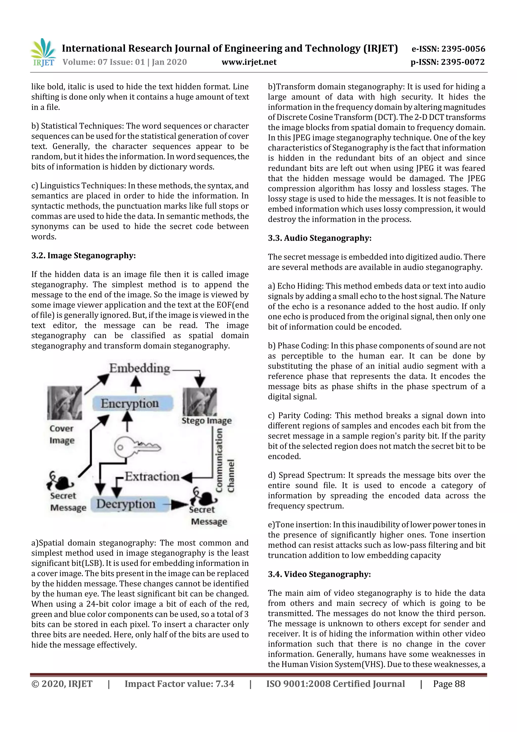 International Research Journal of Engineering and Technology (IRJET) e-ISSN: 2395-0056
Volume: 07 Issue: 01 | Jan 2020 www.irjet.net p-ISSN: 2395-0072
© 2020, IRJET | Impact Factor value: 7.34 | ISO 9001:2008 Certified Journal | Page 88
like bold, italic is used to hide the text hidden format. Line
shifting is done only when it contains a huge amount of text
in a file.
b) Statistical Techniques: The word sequences or character
sequences can be used for the statistical generation of cover
text. Generally, the character sequences appear to be
random, but it hides the information. In wordsequences,the
bits of information is hidden by dictionary words.
c) Linguistics Techniques: In these methods, the syntax, and
semantics are placed in order to hide the information. In
syntactic methods, the punctuation marks like full stops or
commas are used to hide the data. In semantic methods, the
synonyms can be used to hide the secret code between
words.
3.2. Image Steganography:
If the hidden data is an image file then it is called image
steganography. The simplest method is to append the
message to the end of the image. So the image is viewed by
some image viewer application and the text at the EOF(end
of file) is generally ignored. But, if the image is viewed in the
text editor, the message can be read. The image
steganography can be classified as spatial domain
steganography and transform domain steganography.
a)Spatial domain steganography: The most common and
simplest method used in image steganography is the least
significant bit(LSB). It is used for embedding information in
a cover image. The bits present in the image can be replaced
by the hidden message. These changes cannot be identified
by the human eye. The least significant bit can be changed.
When using a 24-bit color image a bit of each of the red,
green and blue color components can be used, so a total of 3
bits can be stored in each pixel. To insert a character only
three bits are needed. Here, only half of the bits are used to
hide the message effectively.
b)Transform domain steganography: It is used for hiding a
large amount of data with high security. It hides the
information in the frequency domain byalteringmagnitudes
of Discrete CosineTransform (DCT).The2-DDCTtransforms
the image blocks from spatial domain to frequency domain.
In this JPEG image steganography technique. One of the key
characteristics of Steganography is the fact that information
is hidden in the redundant bits of an object and since
redundant bits are left out when using JPEG it was feared
that the hidden message would be damaged. The JPEG
compression algorithm has lossy and lossless stages. The
lossy stage is used to hide the messages. It is not feasible to
embed information which uses lossy compression, it would
destroy the information in the process.
3.3. Audio Steganography:
The secret message is embedded into digitized audio. There
are several methods are available in audio steganography.
a) Echo Hiding: This method embeds data or text into audio
signals by adding a small echo to the host signal. The Nature
of the echo is a resonance added to the host audio. If only
one echo is produced from the original signal, then only one
bit of information could be encoded.
b) Phase Coding: In this phase components of sound are not
as perceptible to the human ear. It can be done by
substituting the phase of an initial audio segment with a
reference phase that represents the data. It encodes the
message bits as phase shifts in the phase spectrum of a
digital signal.
c) Parity Coding: This method breaks a signal down into
different regions of samples and encodes each bit from the
secret message in a sample region's parity bit. If the parity
bit of the selected region does not match the secret bit to be
encoded.
d) Spread Spectrum: It spreads the message bits over the
entire sound file. It is used to encode a category of
information by spreading the encoded data across the
frequency spectrum.
e)Tone insertion: In this inaudibility of lowerpowertones in
the presence of significantly higher ones. Tone insertion
method can resist attacks such as low-pass filtering and bit
truncation addition to low embedding capacity
3.4. Video Steganography:
The main aim of video steganography is to hide the data
from others and main secrecy of which is going to be
transmitted. The messages do not know the third person.
The message is unknown to others except for sender and
receiver. It is of hiding the information within other video
information such that there is no change in the cover
information. Generally, humans have some weaknesses in
the Human Vision System(VHS). Due to these weaknesses, a
 