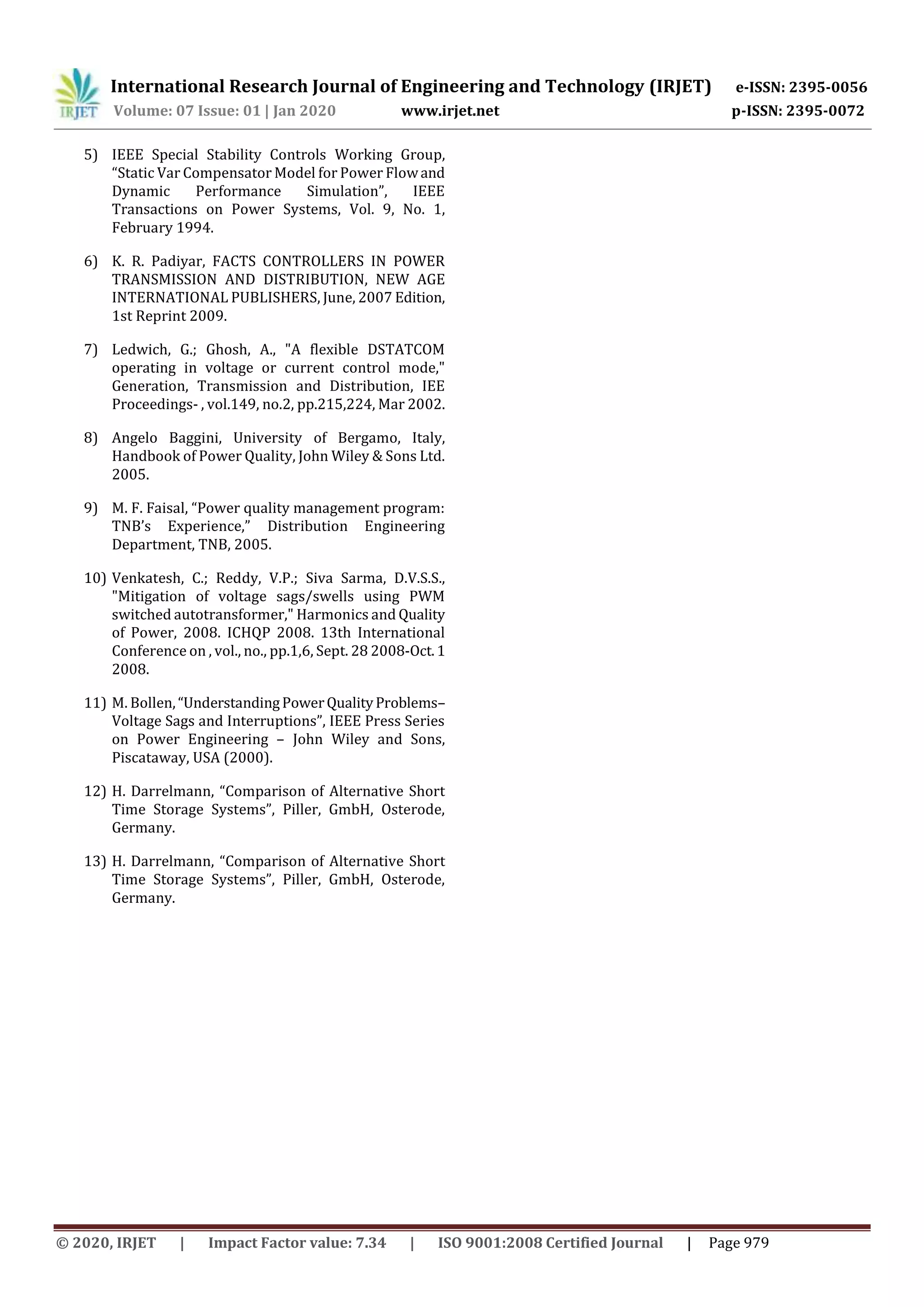 International Research Journal of Engineering and Technology (IRJET) e-ISSN: 2395-0056
Volume: 07 Issue: 01 | Jan 2020 www.irjet.net p-ISSN: 2395-0072
© 2020, IRJET | Impact Factor value: 7.34 | ISO 9001:2008 Certified Journal | Page 979
5) IEEE Special Stability Controls Working Group,
“Static Var Compensator Model for Power Flowand
Dynamic Performance Simulation”, IEEE
Transactions on Power Systems, Vol. 9, No. 1,
February 1994.
6) K. R. Padiyar, FACTS CONTROLLERS IN POWER
TRANSMISSION AND DISTRIBUTION, NEW AGE
INTERNATIONAL PUBLISHERS, June, 2007 Edition,
1st Reprint 2009.
7) Ledwich, G.; Ghosh, A., "A flexible DSTATCOM
operating in voltage or current control mode,"
Generation, Transmission and Distribution, IEE
Proceedings- , vol.149, no.2, pp.215,224, Mar 2002.
8) Angelo Baggini, University of Bergamo, Italy,
Handbook of Power Quality, John Wiley & Sons Ltd.
2005.
9) M. F. Faisal, “Power quality management program:
TNB’s Experience,” Distribution Engineering
Department, TNB, 2005.
10) Venkatesh, C.; Reddy, V.P.; Siva Sarma, D.V.S.S.,
"Mitigation of voltage sags/swells using PWM
switched autotransformer," Harmonics and Quality
of Power, 2008. ICHQP 2008. 13th International
Conference on , vol., no., pp.1,6, Sept. 28 2008-Oct.1
2008.
11) M. Bollen,“UnderstandingPowerQualityProblems–
Voltage Sags and Interruptions”, IEEE Press Series
on Power Engineering – John Wiley and Sons,
Piscataway, USA (2000).
12) H. Darrelmann, “Comparison of Alternative Short
Time Storage Systems”, Piller, GmbH, Osterode,
Germany.
13) H. Darrelmann, “Comparison of Alternative Short
Time Storage Systems”, Piller, GmbH, Osterode,
Germany.
 