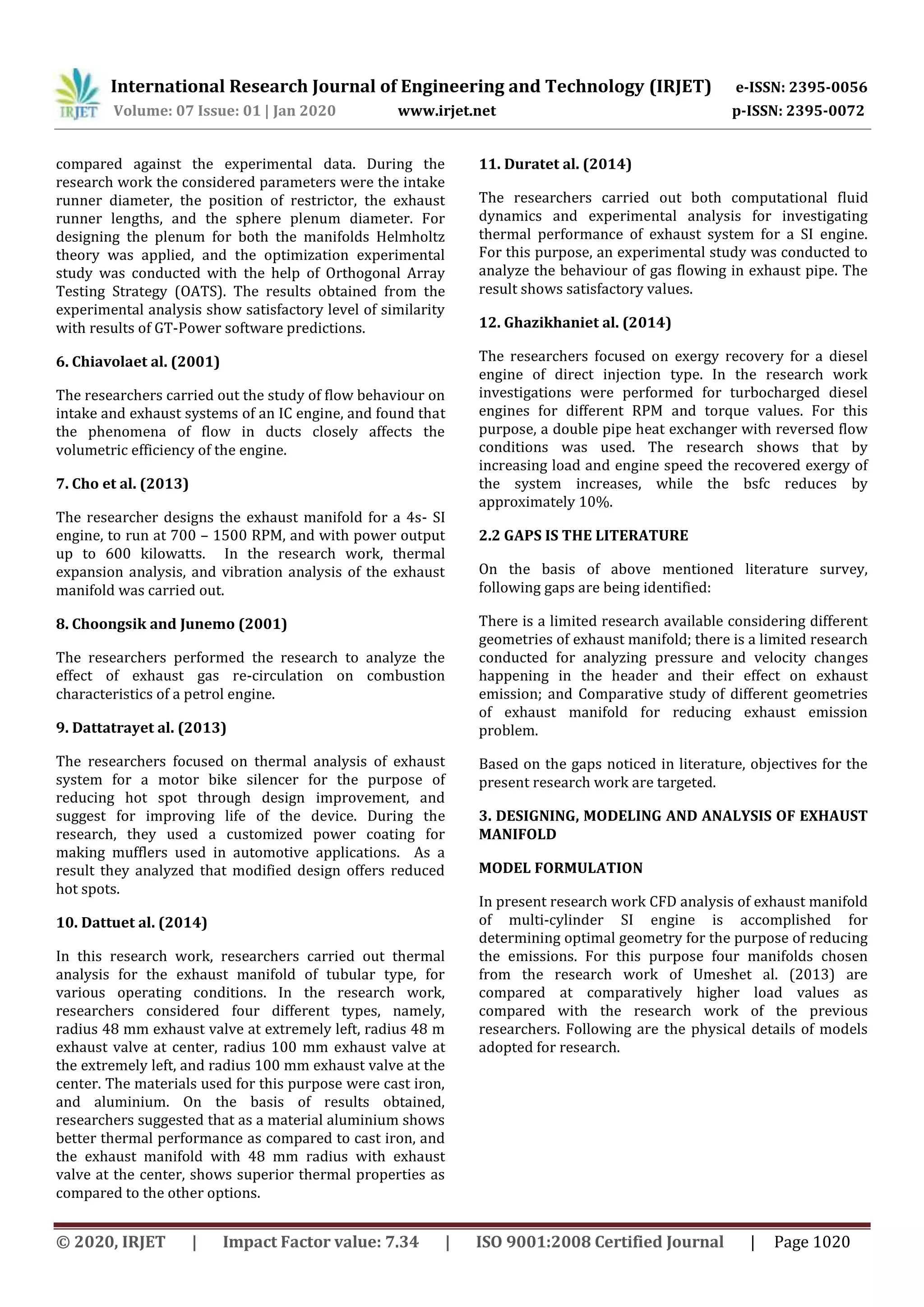 International Research Journal of Engineering and Technology (IRJET) e-ISSN: 2395-0056
Volume: 07 Issue: 01 | Jan 2020 www.irjet.net p-ISSN: 2395-0072
© 2020, IRJET | Impact Factor value: 7.34 | ISO 9001:2008 Certified Journal | Page 1020
compared against the experimental data. During the
research work the considered parameters were the intake
runner diameter, the position of restrictor, the exhaust
runner lengths, and the sphere plenum diameter. For
designing the plenum for both the manifolds Helmholtz
theory was applied, and the optimization experimental
study was conducted with the help of Orthogonal Array
Testing Strategy (OATS). The results obtained from the
experimental analysis show satisfactory level of similarity
with results of GT-Power software predictions.
6. Chiavolaet al. (2001)
The researchers carried out the study of flow behaviour on
intake and exhaust systems of an IC engine, and found that
the phenomena of flow in ducts closely affects the
volumetric efficiency of the engine.
7. Cho et al. (2013)
The researcher designs the exhaust manifold for a 4s- SI
engine, to run at 700 – 1500 RPM, and with power output
up to 600 kilowatts. In the research work, thermal
expansion analysis, and vibration analysis of the exhaust
manifold was carried out.
8. Choongsik and Junemo (2001)
The researchers performed the research to analyze the
effect of exhaust gas re-circulation on combustion
characteristics of a petrol engine.
9. Dattatrayet al. (2013)
The researchers focused on thermal analysis of exhaust
system for a motor bike silencer for the purpose of
reducing hot spot through design improvement, and
suggest for improving life of the device. During the
research, they used a customized power coating for
making mufflers used in automotive applications. As a
result they analyzed that modified design offers reduced
hot spots.
10. Dattuet al. (2014)
In this research work, researchers carried out thermal
analysis for the exhaust manifold of tubular type, for
various operating conditions. In the research work,
researchers considered four different types, namely,
radius 48 mm exhaust valve at extremely left, radius 48 m
exhaust valve at center, radius 100 mm exhaust valve at
the extremely left, and radius 100 mm exhaust valve at the
center. The materials used for this purpose were cast iron,
and aluminium. On the basis of results obtained,
researchers suggested that as a material aluminium shows
better thermal performance as compared to cast iron, and
the exhaust manifold with 48 mm radius with exhaust
valve at the center, shows superior thermal properties as
compared to the other options.
11. Duratet al. (2014)
The researchers carried out both computational fluid
dynamics and experimental analysis for investigating
thermal performance of exhaust system for a SI engine.
For this purpose, an experimental study was conducted to
analyze the behaviour of gas flowing in exhaust pipe. The
result shows satisfactory values.
12. Ghazikhaniet al. (2014)
The researchers focused on exergy recovery for a diesel
engine of direct injection type. In the research work
investigations were performed for turbocharged diesel
engines for different RPM and torque values. For this
purpose, a double pipe heat exchanger with reversed flow
conditions was used. The research shows that by
increasing load and engine speed the recovered exergy of
the system increases, while the bsfc reduces by
approximately 10%.
2.2 GAPS IS THE LITERATURE
On the basis of above mentioned literature survey,
following gaps are being identified:
There is a limited research available considering different
geometries of exhaust manifold; there is a limited research
conducted for analyzing pressure and velocity changes
happening in the header and their effect on exhaust
emission; and Comparative study of different geometries
of exhaust manifold for reducing exhaust emission
problem.
Based on the gaps noticed in literature, objectives for the
present research work are targeted.
3. DESIGNING, MODELING AND ANALYSIS OF EXHAUST
MANIFOLD
MODEL FORMULATION
In present research work CFD analysis of exhaust manifold
of multi-cylinder SI engine is accomplished for
determining optimal geometry for the purpose of reducing
the emissions. For this purpose four manifolds chosen
from the research work of Umeshet al. (2013) are
compared at comparatively higher load values as
compared with the research work of the previous
researchers. Following are the physical details of models
adopted for research.
 
