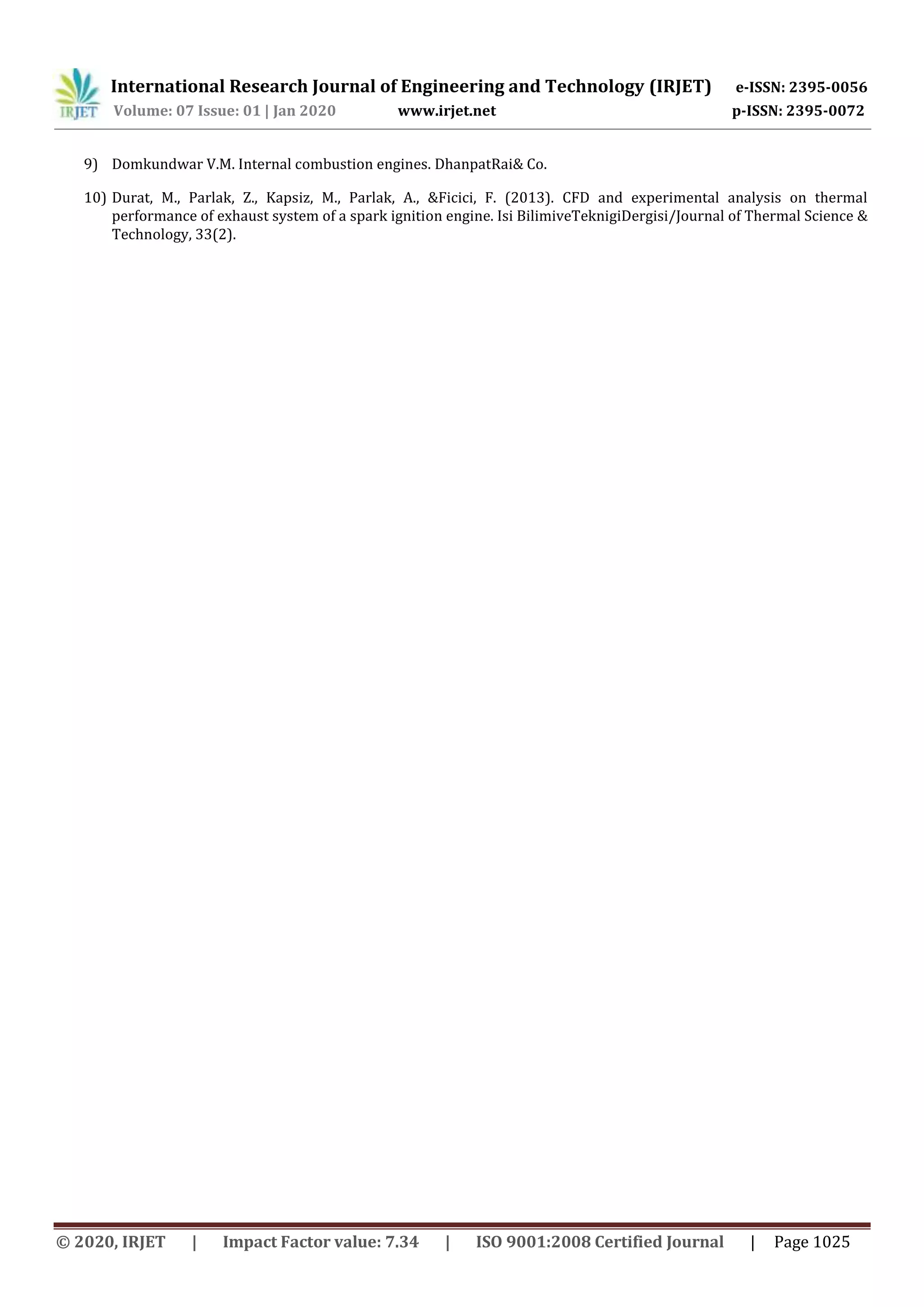 International Research Journal of Engineering and Technology (IRJET) e-ISSN: 2395-0056
Volume: 07 Issue: 01 | Jan 2020 www.irjet.net p-ISSN: 2395-0072
© 2020, IRJET | Impact Factor value: 7.34 | ISO 9001:2008 Certified Journal | Page 1025
9) Domkundwar V.M. Internal combustion engines. DhanpatRai& Co.
10) Durat, M., Parlak, Z., Kapsiz, M., Parlak, A., &Ficici, F. (2013). CFD and experimental analysis on thermal
performance of exhaust system of a spark ignition engine. Isi BilimiveTeknigiDergisi/Journal of Thermal Science &
Technology, 33(2).
 