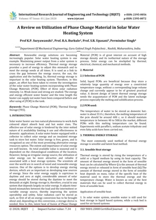 International Research Journal of Engineering and Technology (IRJET) e-ISSN: 2395-0056
Volume: 07 Issue: 01 | Jan 2020 www.irjet.net p-ISSN: 2395-0072
© 2020, IRJET | Impact Factor value: 7.34 | ISO 9001:2008 Certified Journal | Page 1075
A Review on Utilization of Phase Change Material in Solar Water
Heating System
Prof K.P. Suryawanshi1, Prof. B.A. Burkule2, Prof. S.R. Upasani3,Permindur Singh4
1,2,3,4
Department Of Mechanical Engineering, Guru Gobind Singh Polytechnic , Nashik, Maharashtra, India.
----------------------------------------------------------------------***---------------------------------------------------------------------
Abstract: Renewable energy solutions are becoming
increasingly popular. Solar water heating system is one
example. Maximizing power output from a solar system is
necessary to increase efficiency. Thermal energy storage
provides a pool of energy to adjust this mismatch and to
meet the energy needs at all times. It is used as a link to
cross the gap between the energy source, the sun, the
application and the building. So, thermal energy storage is
important in the solar heating system. Therefore, in this
paper, an effort has been taken to review the investigation
of the solar water heating system incorporating with Phase
Change Materials (PCM). Effect of three solar radiation
intensity. I.e. Weak mean and strong are studied. The energy
and energy efficient water heater and the time length the
heater can supply not water have been compared before and
after using of (PCM) in the tank.
Keywords: Phase Change Material (PCM); Thermal Energy
Storage (TES).
1. INTRODUCTION
Solar water heater use two natural phenomena to work dark
coloured object absorb heat and hot water rises. The
effective use of solar energy is hindered by the inter mitted
nature of it availability limiting it use and effectiveness in
domestic applications. A solar water heater equipped with a
collector to collect solar energy and an insulated storage
tank to store hot water. Solar energy is free, green, and is
recognized as one of the most promising alternative energy
resources option. The extent and importance of solar energy
are well known. Its total available value is seasonal and is
dependent on the climatological conditions of the location.
However, being an irregular energy source, the utilization of
solar energy can be more attractive and reliable if
associated with a heat storage systems. The scientists all
over the world are in search of novel and renewable energy
sources. One of the options is to develop energy storing
devices, which are as important as developing new sources
of energy. Since the solar energy supply is capricious in
daytime and zero at night, considerable amount of solar
energy should be stored during the daytime to meet the
demands at night. Energy storage is, therefore, crucial to any
system that depends largely on solar energy. It adjusts time-
based mismatches between the load and the intermittent or
variable energy source, thereby improving the system
operability and utility. Solar radiation can’t be stored as
such, so first of all an energy conversion has to be brought
about and, depending on this conversion, a storage device is
needed. Dew to this, latent heat of fusion of Phase Change
Material (PCM) is of great interest on account of high
storage density and its isothermal nature of the storage
process. Solar energy can be stockpiled by thermal,
electrical, chemical, and mechanical methods.
2. Material
2.1 Selection of PCM:
Solid, liquid PCMs are beneficial because they store a
relatively large quantity of energy over a constricted
temperature range, without a corresponding large volume
change and currently appear to be of greatest practical
value. A decent design of latent thermal energy storage
needs the acquaintance of PCM and the latent exchange
process especially the melting and solidification process.
2.2 PCM used:
The temperature of water to be stored as domestic hot-
water is about 55 0 c; therefore, the melting temperature of
the pcm should be around 600 c, so it should maintain
temperature in between 40 to 500.in the market, different
PCMs with this melting temperature can be found.
Experiments with paraffin’s, sodium acetate trihydrate and
even fatty acids have been carried out.
3. THERMAL ENERGY STORAGE
The most commonly used method of thermal energy
storage is sensible and latent heat method.
3.1. Sensible Heat storage
Thermal energy is stored by rising the temperature of a
solid or a liquid medium by using its heat capacity. The
amount of thermal energy stored in the form of sensible
heat can be calculated by Where Q is the amount of thermal
energy stored or released in form of sensible heat (kJ).The
amount of thermal energy stored in the form of sensible
heat depends on mass, value of the specific heat of the
material used to store the thermal energy and the
temperature change. Water is known as one of the best
materials that can be used to collect thermal energy in
form of sensible heat.
Application of sensible heat:
1. In solar water system, sensible water is still used for
heat storage in liquid based systems, while a rock bed is
used for air based systems
 