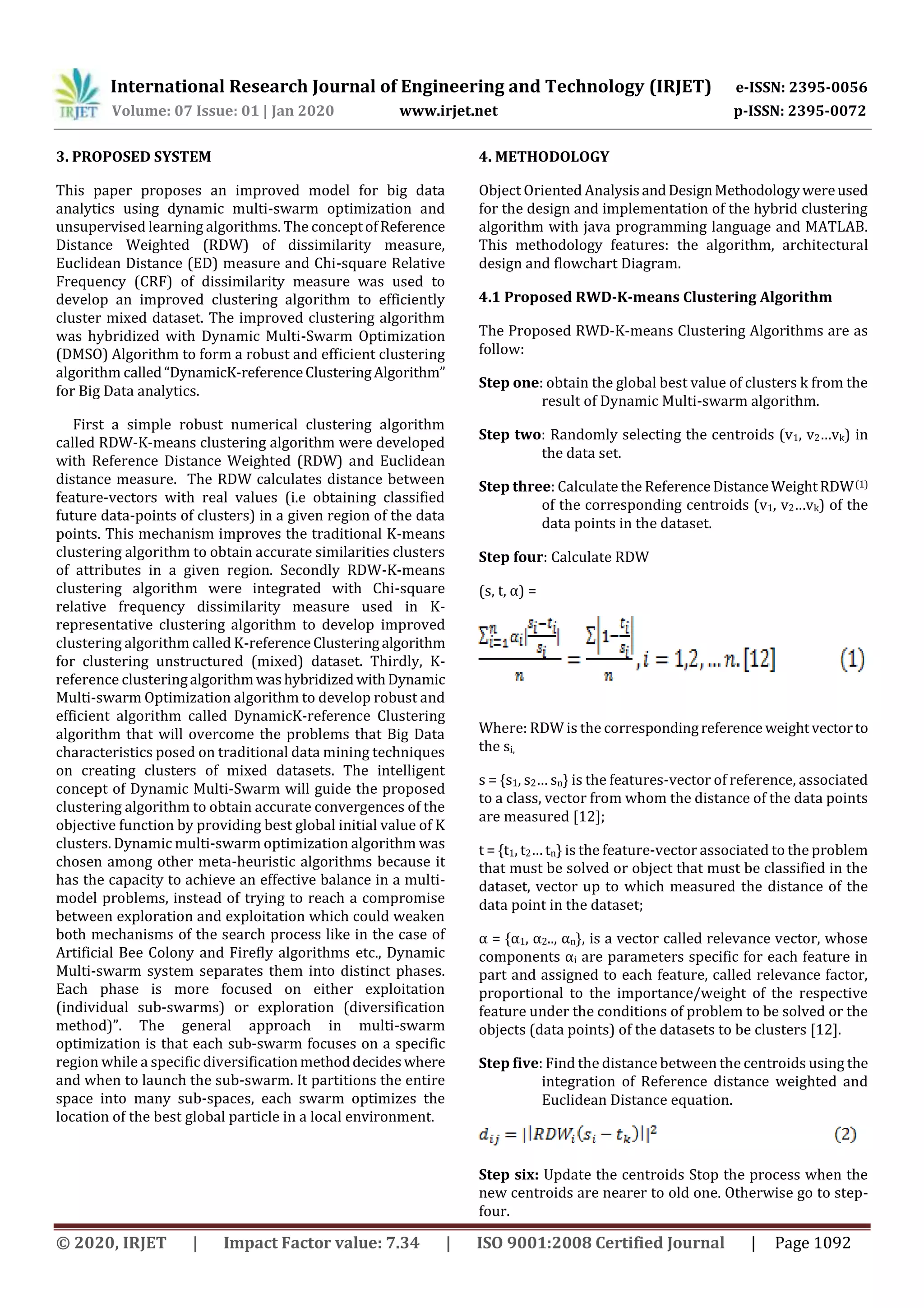 International Research Journal of Engineering and Technology (IRJET) e-ISSN: 2395-0056 Volume: 07 Issue: 01 | Jan 2020 www.irjet.net p-ISSN: 2395-0072 © 2020, IRJET | Impact Factor value: 7.34 | ISO 9001:2008 Certified Journal | Page 1092 3. PROPOSED SYSTEM This paper proposes an improved model for big data analytics using dynamic multi-swarm optimization and unsupervised learning algorithms. The conceptofReference Distance Weighted (RDW) of dissimilarity measure, Euclidean Distance (ED) measure and Chi-square Relative Frequency (CRF) of dissimilarity measure was used to develop an improved clustering algorithm to efficiently cluster mixed dataset. The improved clustering algorithm was hybridized with Dynamic Multi-Swarm Optimization (DMSO) Algorithm to form a robust and efficient clustering algorithm called“DynamicK-referenceClusteringAlgorithm” for Big Data analytics. First a simple robust numerical clustering algorithm called RDW-K-means clustering algorithm were developed with Reference Distance Weighted (RDW) and Euclidean distance measure. The RDW calculates distance between feature-vectors with real values (i.e obtaining classified future data-points of clusters) in a given region of the data points. This mechanism improves the traditional K-means clustering algorithm to obtain accurate similarities clusters of attributes in a given region. Secondly RDW-K-means clustering algorithm were integrated with Chi-square relative frequency dissimilarity measure used in K- representative clustering algorithm to develop improved clustering algorithm called K-referenceClusteringalgorithm for clustering unstructured (mixed) dataset. Thirdly, K- reference clusteringalgorithmwashybridized withDynamic Multi-swarm Optimization algorithm to develop robust and efficient algorithm called DynamicK-reference Clustering algorithm that will overcome the problems that Big Data characteristics posed on traditional data mining techniques on creating clusters of mixed datasets. The intelligent concept of Dynamic Multi-Swarm will guide the proposed clustering algorithm to obtain accurate convergences of the objective function by providing best global initial value of K clusters. Dynamic multi-swarm optimization algorithm was chosen among other meta-heuristic algorithms because it has the capacity to achieve an effective balance in a multi- model problems, instead of trying to reach a compromise between exploration and exploitation which could weaken both mechanisms of the search process like in the case of Artificial Bee Colony and Firefly algorithms etc., Dynamic Multi-swarm system separates them into distinct phases. Each phase is more focused on either exploitation (individual sub-swarms) or exploration (diversification method)”. The general approach in multi-swarm optimization is that each sub-swarm focuses on a specific region while a specific diversificationmethoddecideswhere and when to launch the sub-swarm. It partitions the entire space into many sub-spaces, each swarm optimizes the location of the best global particle in a local environment. 4. METHODOLOGY Object Oriented AnalysisandDesignMethodologywereused for the design and implementation of the hybrid clustering algorithm with java programming language and MATLAB. This methodology features: the algorithm, architectural design and flowchart Diagram. 4.1 Proposed RWD-K-means Clustering Algorithm The Proposed RWD-K-means Clustering Algorithms are as follow: Step one: obtain the global best value of clusters k from the result of Dynamic Multi-swarm algorithm. Step two: Randomly selecting the centroids (v1, v2…vk) in the data set. Step three: Calculate the ReferenceDistance WeightRDW(1) of the corresponding centroids (v1, v2…vk) of the data points in the dataset. Step four: Calculate RDW (s, t, α) = Where: RDW is the correspondingreference weightvectorto the si, s = {s1, s2… sn} is the features-vector of reference, associated to a class, vector from whom the distance of the data points are measured [12]; t = {t1, t2… tn} is the feature-vector associated to the problem that must be solved or object that must be classified in the dataset, vector up to which measured the distance of the data point in the dataset; α = {α1, α2.., αn}, is a vector called relevance vector, whose components αi are parameters specific for each feature in part and assigned to each feature, called relevance factor, proportional to the importance/weight of the respective feature under the conditions of problem to be solved or the objects (data points) of the datasets to be clusters [12]. Step five: Find the distance between the centroids using the integration of Reference distance weighted and Euclidean Distance equation. Step six: Update the centroids Stop the process when the new centroids are nearer to old one. Otherwise go to step- four. 