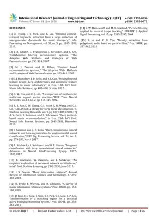 International Research Journal of Engineering and Technology (IRJET) e-ISSN: 2395-0056
Volume: 07 Issue: 01 | Jan 2020 www.irjet.net p-ISSN: 2395-0072
© 2020, IRJET | Impact Factor value: 7.34 | ISO 9001:2008 Certified Journal | Page 1156
REFERENCES
[1] Z. Hyung, J. S. Park, and K. Lee, “Utilizing context-
relevant keywords extracted from a large collection of
user-generated documents for music discovery,” Info.
Processing and Management, vol. 53, no. 5, pp. 1185-1200,
2017.
[2] J. B. Schafer, D. Frankowski, J. Herlocker, and S. Sen,
“Collaborative filtering recommender systems, ”The
Adaptive Web: Methods and Strategies of Web
Personalization, pp. 291-324, 2007.
[3] M. J. Pazzani and D. Billsus, “Content based
recommendation systems,” The Adaptive Web: Methods
and Strategies of Web Personalization, pp. 325-341, 2007.
[4] E. J. Humphrey, J. P. Bello, and Y. LeCun, “Moving beyond
feature design: deep architectures and automatic feature
learning in music informatics,” in Proc. 13th Int’l Conf.
Music Info. Retrieval, pp. 403-408, October 2012.
[5] C. W. Hsu, and C. J. Lin, “A comparison of methods for
multiclass support vector machines,”IEEE Tran. Neural
Networks, vol. 13, no. 2, pp. 415-425, 2002.
[6] R. E. Fan, K. W. Chang, C. J. Hsieh, X. R. Wang, and C. J.
Lin, “LIBLINEAR: a library for large linear classification,” J.
Machine Learning Research, vol. 9, pp. 1871-1874,2008. [7]
A. V. Oord, S. Dieleman, and B. Schrauwen, “Deep content-
based music recommendation,” in Proc. 26th Int'l Conf.
Neural Info. Process. Systems, pp. 2643-2651, December
2013.
[8] J. Salamon, and J. P. Bello, “Deep convolutional neural
networks and data augmentation for environmental sound
classification,” IEEE Sig. Processing Letters, vol. 24, no. 3,
pp. 279-283, March 2017.
[9] A. Krizhevsky, I. Sutskever, and G. E. Hinton, “Imagenet
classification with deep convolutional neural networks,”
Advances in Neural Info.Processing Sys,pp. 1097-
1105,2012.
[10] R. Jozefowicz, W. Zaremba, and I. Sutskever, “An
empirical exploration of recurrent network architectures,”
inInt’l Conf. Machine Learning,pp. 2342-2350, June 2015.
[11] J. S. Downie, “Music information retrieval,” Annual
Review of Information Science and Technology, 37:295-
340, 2003.
[12] R. Typke, F. Wiering, and R. Veltkamp, “A survey of
music infonnation retrieval systems,” Proc. ISMIR, pp. 153-
160, 2005
[13] D. Jang, C.-J. Song, S. Shin, S.-J. Park, S.-J. Jang, S.-P. Lee,
“Implementation of a matching engine for a practical
query-bysinging/humming system,” Proc. ISSPIT, pp. 258-
263, 2011
[14] S. W. Hainsworth and M. D. Macleod, “Particle filtering
applied to musical tempo tracking,” EURASIP J. Applied
Signal Processing, vol. 15, pp. 2385-2395, 2004
[15] S. Jo and C. D. Yoo, “Melody extraction from
polyphonic audio based on particle filter,” Proc. ISMIR, pp.
357-362, 2010
 