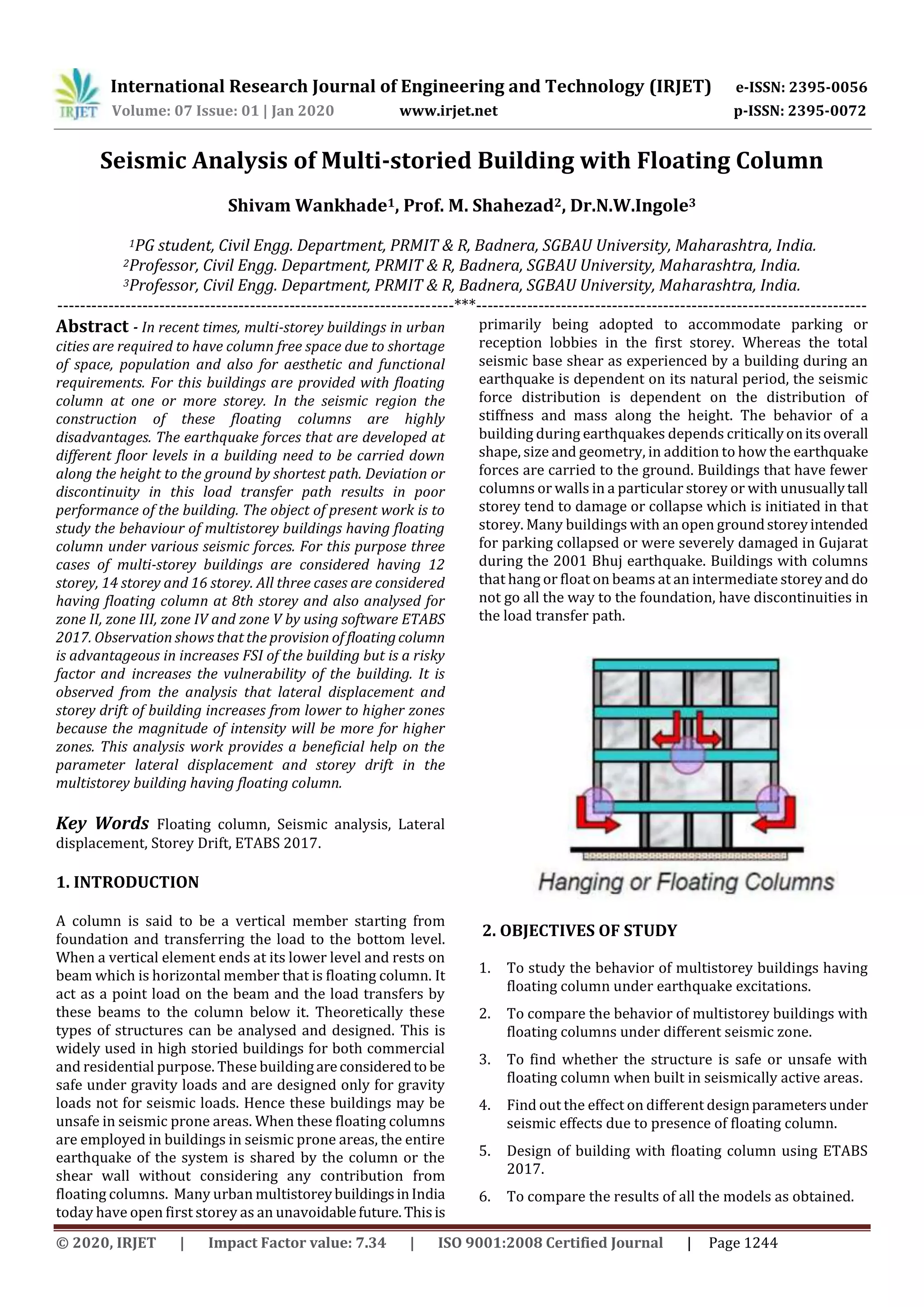 International Research Journal of Engineering and Technology (IRJET) e-ISSN: 2395-0056
Volume: 07 Issue: 01 | Jan 2020 www.irjet.net p-ISSN: 2395-0072
© 2020, IRJET | Impact Factor value: 7.34 | ISO 9001:2008 Certified Journal | Page 1244
Seismic Analysis of Multi-storied Building with Floating Column
Shivam Wankhade1, Prof. M. Shahezad2, Dr.N.W.Ingole3
1PG student, Civil Engg. Department, PRMIT & R, Badnera, SGBAU University, Maharashtra, India.
2Professor, Civil Engg. Department, PRMIT & R, Badnera, SGBAU University, Maharashtra, India.
3Professor, Civil Engg. Department, PRMIT & R, Badnera, SGBAU University, Maharashtra, India.
----------------------------------------------------------------------***---------------------------------------------------------------------
Abstract - In recent times, multi-storey buildings in urban
cities are required to have column free space due to shortage
of space, population and also for aesthetic and functional
requirements. For this buildings are provided with floating
column at one or more storey. In the seismic region the
construction of these floating columns are highly
disadvantages. The earthquake forces that are developed at
different floor levels in a building need to be carried down
along the height to the ground by shortest path. Deviation or
discontinuity in this load transfer path results in poor
performance of the building. The object of present work is to
study the behaviour of multistorey buildings having floating
column under various seismic forces. For this purpose three
cases of multi-storey buildings are considered having 12
storey, 14 storey and 16 storey. All three cases are considered
having floating column at 8th storey and also analysed for
zone II, zone III, zone IV and zone V by using software ETABS
2017. Observation shows that the provision of floatingcolumn
is advantageous in increases FSI of the building but is a risky
factor and increases the vulnerability of the building. It is
observed from the analysis that lateral displacement and
storey drift of building increases from lower to higher zones
because the magnitude of intensity will be more for higher
zones. This analysis work provides a beneficial help on the
parameter lateral displacement and storey drift in the
multistorey building having floating column.
Key Words Floating column, Seismic analysis, Lateral
displacement, Storey Drift, ETABS 2017.
1. INTRODUCTION
A column is said to be a vertical member starting from
foundation and transferring the load to the bottom level.
When a vertical element ends at its lower level and rests on
beam which is horizontal member that is floating column. It
act as a point load on the beam and the load transfers by
these beams to the column below it. Theoretically these
types of structures can be analysed and designed. This is
widely used in high storied buildings for both commercial
and residential purpose. These buildingareconsideredto be
safe under gravity loads and are designed only for gravity
loads not for seismic loads. Hence these buildings may be
unsafe in seismic prone areas. When these floating columns
are employed in buildings in seismic prone areas, the entire
earthquake of the system is shared by the column or the
shear wall without considering any contribution from
floating columns. Many urban multistoreybuildingsinIndia
today have open first storey as an unavoidablefuture. Thisis
primarily being adopted to accommodate parking or
reception lobbies in the first storey. Whereas the total
seismic base shear as experienced by a building during an
earthquake is dependent on its natural period, the seismic
force distribution is dependent on the distribution of
stiffness and mass along the height. The behavior of a
building during earthquakes depends criticallyonitsoverall
shape, size and geometry, in addition to how the earthquake
forces are carried to the ground. Buildings that have fewer
columns or walls in a particular storey or with unusuallytall
storey tend to damage or collapse which is initiated in that
storey. Many buildings with an open groundstoreyintended
for parking collapsed or were severely damaged in Gujarat
during the 2001 Bhuj earthquake. Buildings with columns
that hang or float on beams at an intermediate storeyand do
not go all the way to the foundation, have discontinuities in
the load transfer path.
2. OBJECTIVES OF STUDY
1. To study the behavior of multistorey buildings having
floating column under earthquake excitations.
2. To compare the behavior of multistorey buildings with
floating columns under different seismic zone.
3. To find whether the structure is safe or unsafe with
floating column when built in seismically active areas.
4. Find out the effect on different designparametersunder
seismic effects due to presence of floating column.
5. Design of building with floating column using ETABS
2017.
6. To compare the results of all the models as obtained.
 