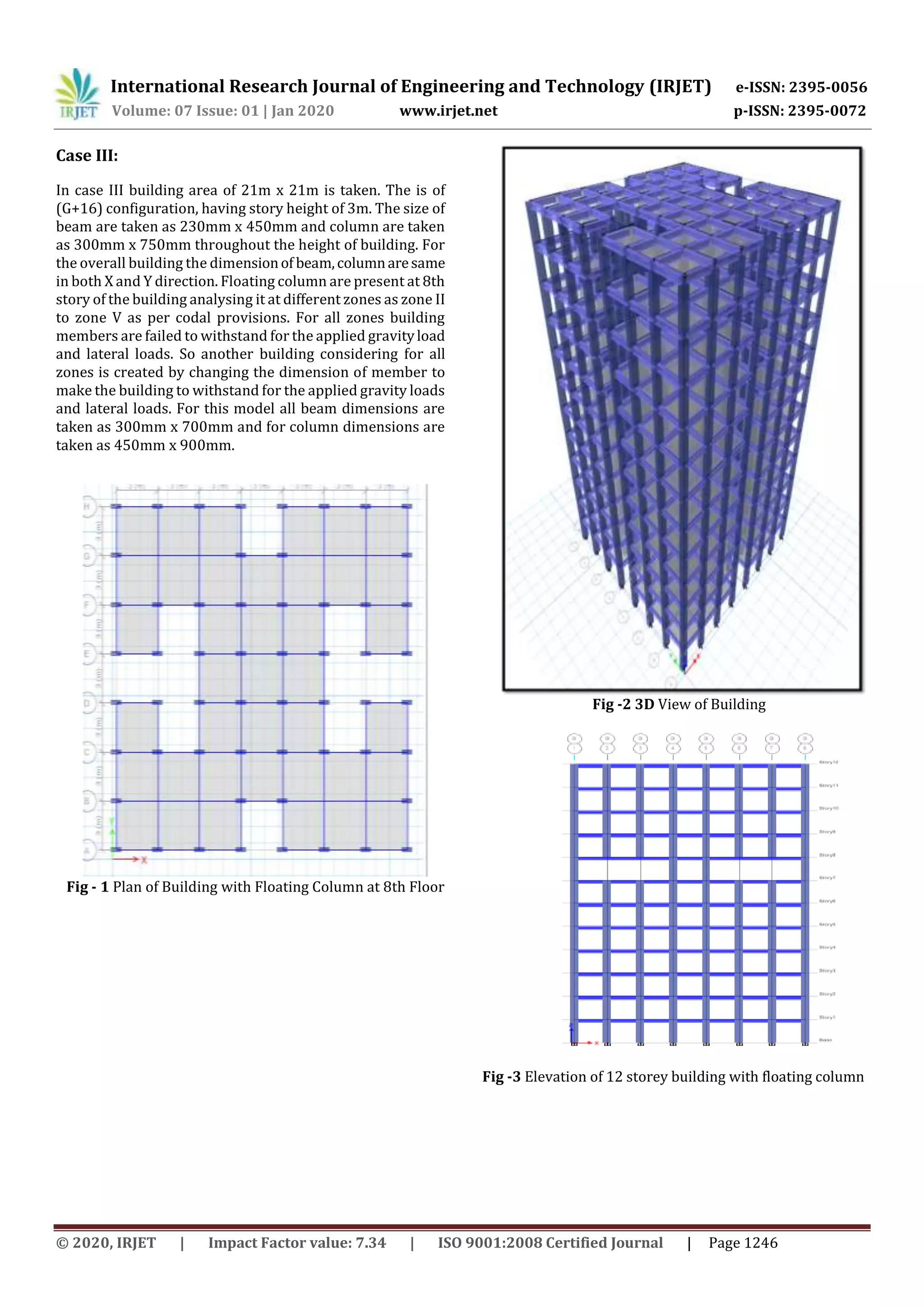International Research Journal of Engineering and Technology (IRJET) e-ISSN: 2395-0056
Volume: 07 Issue: 01 | Jan 2020 www.irjet.net p-ISSN: 2395-0072
© 2020, IRJET | Impact Factor value: 7.34 | ISO 9001:2008 Certified Journal | Page 1246
Case III:
In case III building area of 21m x 21m is taken. The is of
(G+16) configuration, having story height of 3m. The size of
beam are taken as 230mm x 450mm and column are taken
as 300mm x 750mm throughout the height of building. For
the overall building the dimensionof beam,columnaresame
in both X and Y direction. Floating column are present at 8th
story of the building analysing it at different zones as zone II
to zone V as per codal provisions. For all zones building
members are failed to withstand for the applied gravityload
and lateral loads. So another building considering for all
zones is created by changing the dimension of member to
make the building to withstand for the applied gravity loads
and lateral loads. For this model all beam dimensions are
taken as 300mm x 700mm and for column dimensions are
taken as 450mm x 900mm.
Fig - 1 Plan of Building with Floating Column at 8th Floor
Fig -2 3D View of Building
Fig -3 Elevation of 12 storey building with floating column
 