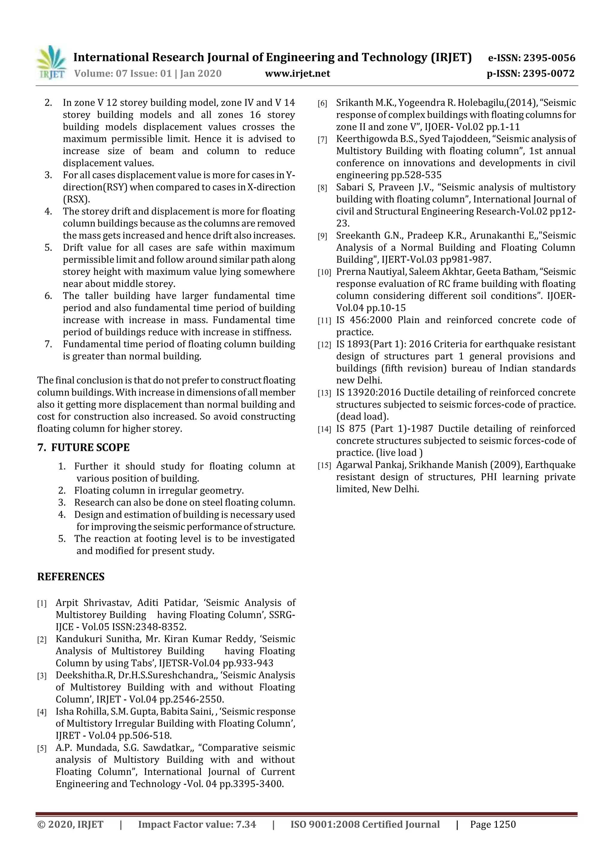 International Research Journal of Engineering and Technology (IRJET) e-ISSN: 2395-0056
Volume: 07 Issue: 01 | Jan 2020 www.irjet.net p-ISSN: 2395-0072
© 2020, IRJET | Impact Factor value: 7.34 | ISO 9001:2008 Certified Journal | Page 1250
2. In zone V 12 storey building model, zone IV and V 14
storey building models and all zones 16 storey
building models displacement values crosses the
maximum permissible limit. Hence it is advised to
increase size of beam and column to reduce
displacement values.
3. For all cases displacement value is more for casesinY-
direction(RSY) when compared to cases inX-direction
(RSX).
4. The storey drift and displacement is more for floating
column buildings because as thecolumnsare removed
the mass gets increased and hence drift alsoincreases.
5. Drift value for all cases are safe within maximum
permissible limit and follow around similarpathalong
storey height with maximum value lying somewhere
near about middle storey.
6. The taller building have larger fundamental time
period and also fundamental time period of building
increase with increase in mass. Fundamental time
period of buildings reduce with increase in stiffness.
7. Fundamental time period of floating column building
is greater than normal building.
The final conclusion is that do not prefer to constructfloating
column buildings. With increase in dimensionsofallmember
also it getting more displacement than normal building and
cost for construction also increased. So avoid constructing
floating column for higher storey.
7. FUTURE SCOPE
1. Further it should study for floating column at
various position of building.
2. Floating column in irregular geometry.
3. Research can also be done on steel floating column.
4. Design and estimation of building is necessary used
for improvingtheseismic performanceofstructure.
5. The reaction at footing level is to be investigated
and modified for present study.
REFERENCES
[1] Arpit Shrivastav, Aditi Patidar, ‘Seismic Analysis of
Multistorey Building having Floating Column’, SSRG-
IJCE - Vol.05 ISSN:2348-8352.
[2] Kandukuri Sunitha, Mr. Kiran Kumar Reddy, ‘Seismic
Analysis of Multistorey Building having Floating
Column by using Tabs’, IJETSR-Vol.04 pp.933-943
[3] Deekshitha.R, Dr.H.S.Sureshchandra,, ‘Seismic Analysis
of Multistorey Building with and without Floating
Column’, IRJET - Vol.04 pp.2546-2550.
[4] Isha Rohilla, S.M. Gupta, Babita Saini, , ‘Seismic response
of Multistory Irregular Building with Floating Column’,
IJRET - Vol.04 pp.506-518.
[5] A.P. Mundada, S.G. Sawdatkar,, “Comparative seismic
analysis of Multistory Building with and without
Floating Column”, International Journal of Current
Engineering and Technology -Vol. 04 pp.3395-3400.
[6] Srikanth M.K., Yogeendra R. Holebagilu,(2014),“Seismic
response of complex buildings with floatingcolumnsfor
zone II and zone V”, IJOER- Vol.02 pp.1-11
[7] Keerthigowda B.S., Syed Tajoddeen, “Seismic analysisof
Multistory Building with floating column”, 1st annual
conference on innovations and developments in civil
engineering pp.528-535
[8] Sabari S, Praveen J.V., “Seismic analysis of multistory
building with floating column”, International Journal of
civil and Structural Engineering Research-Vol.02 pp12-
23.
[9] Sreekanth G.N., Pradeep K.R., Arunakanthi E,,"Seismic
Analysis of a Normal Building and Floating Column
Building", IJERT-Vol.03 pp981-987.
[10] Prerna Nautiyal, Saleem Akhtar, Geeta Batham,“Seismic
response evaluation of RC frame building with floating
column considering different soil conditions”. IJOER-
Vol.04 pp.10-15
[11] IS 456:2000 Plain and reinforced concrete code of
practice.
[12] IS 1893(Part 1): 2016 Criteria for earthquake resistant
design of structures part 1 general provisions and
buildings (fifth revision) bureau of Indian standards
new Delhi.
[13] IS 13920:2016 Ductile detailing of reinforced concrete
structures subjected to seismic forces-code of practice.
(dead load).
[14] IS 875 (Part 1)-1987 Ductile detailing of reinforced
concrete structures subjected to seismic forces-code of
practice. (live load )
[15] Agarwal Pankaj, Srikhande Manish (2009), Earthquake
resistant design of structures, PHI learning private
limited, New Delhi.
 