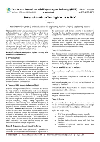 International Research Journal of Engineering and Technology (IRJET) e-ISSN: 2395-0056
Volume: 07 Issue: 01 | Jan 2020 www.irjet.net p-ISSN: 2395-0072
© 2020, IRJET | Impact Factor value: 7.34 | ISO 9001:2008 Certified Journal | Page 1259
Research Study on Testing Mantle in SDLC
Sanjana
Assistant Professor, Dept. of Computer Science and Engineering, Roorkee College of Engineering, Roorkee
-----------------------------------------------------------------------***--------------------------------------------------------------------
Abstract: In the today’s fast growing world of modernization
and globalization, every client wants the products to be
implemented and updated faster than their
competitors. Customer want more for software releases with
new features to be implemented in short span of time without
any defect. Releasing software with so many bugs may affects
the user experience which makes bad impact on quality
impression. So, testing plays an eminent role in software
development life cycle. This paper includes how testing is
involved and the mantle of testing in SDLC.
Keywords: software development, software testing, role
and importance of testing.
1. INTRODUCTION
Usually software testing is considered as one of the phase of
software development life cycle. Software Testing is the
process of finding bugs in the software & make the software
bug free. In the software development life cycle(SDLC) the
testing plays an important role, which helps to improve the
quality, reliability & performance of the system with all
check, what all functions software supposed to do & also
check that Software is not doing what the software not
supposed to do. But prior to that, one should knowaboutthe
various phases involved in the software development
process along with testing model.
2. Phases of SDLC along with Testing Model
Software development life cycle is a framework that defines
the steps involved in the software at each phase. It covers
the detailed plan for building, deployingandmaintainingthe
software. The purpose of SDLC is to deliver a high quality
product according to the requirement of a customer. SDLC
has defined its phases as requirement gathering, feasible
analysis, designing, Coding, Testing, deployment and
Maintenance. The necessity is to adhere to the phases in
order to provide the product in a systematic manner. If the
proper cycle is not followed, then this will lead to failure of
the product. Suppose, a software has to be developed and a
team is divided to work on different modules and is allowed
to work as they want. If one of the developers decides to do
design first whereas the other decides to do code first and
the other on the documentation part. Then, this will lead to
project failure because of which it is necessary to have a
good knowledge and understanding among the team
members to deliver an expected product.
Phase 1: Requirement Analysis and Gathering
The requirement is the first stage in the SDLC process. It is
conducted by the senior team members with inputs from all
the stakeholders and domain experts in the industry.
Planning for the quality assurance requirements and
reorganization of the risks involved is alsodoneatthisstage.
This stage gives a clearer picture of the scope of the entire
project and the anticipated issues, opportunities, and
directives which triggered the project. Requirements
Gathering stage need teams to get detailed and precise
requirements finalize the work in necessary
Phase 2: Feasibility study
Once the requirement analysis phase is completed the next
step is to define and document software needs. This process
conducted with the help of 'Software Requirement
Specification' document also known as 'SRS' document. It
includes everything which should be designed and
developed during the project life cycle.
Types of feasibilities checks include:-
Economic: Can we completetheproject withinthe budget or
not?
Legal: Can we handle this project as cyber law and other
regulatory framework.
Operation feasibility: Can we create operations which are
expected by the client?
Technical: Need to check whether the current computer
system can support the software.
Schedule: Decide that the project can be completed within
the given schedule or not.
Phase 3: Design
The system and software design documents are preparedas
per the requirement specification document. This design
phase serves as input for the next phase of the model.
High-Level Design (HLD)
 Brief description and name of each module.
 Interface relationship and dependencies between
modules.
 Database tables identified along with their key
elements.
 Complete architecture diagrams along with
technology details
 