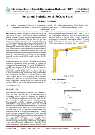 International Research Journal of Engineering and Technology (IRJET) e-ISSN: 2395-0056
Volume: 07 Issue: 01 | Jan 2020 www.irjet.net p-ISSN: 2395-0072
© 2020, IRJET | Impact Factor value: 7.34 | ISO 9001:2008 Certified Journal | Page 1273
Design and Optimization of Jib Crane Boom
S.D.Patil1, D.C.Mahale2
1P.G. Student, Department of Mechanical Engineering, SSVPS’S B.S.D. College of Engineering, Dhule, Mahar.,India
2Professer, Department of Mechanical Engineering, SSVPS’S B.S.D. College of Engineering, Dhule,
Maharashtra, India
---------------------------------------------------------------------***----------------------------------------------------------------------
Abstract –Jib cranes are most popular and used mostly. Jib
crane design procedures are designs forstandardizationand
develop their own jib crane automation modules for entire
jib crane design applications. Starting from the fact that
components of jib cranes are generally composed of similar
electrical and mechanical sub-components independent of
the crane type, a general component tree of jib cranes are
developed for automation purpose. From time and main
effort for implementation of the jib crane design procedures
are generally spent for explanation and interpretationofthe
available jib crane design standards, a computer-automated
access by using parametric modeling to the available
standards may improve reliability, quality and speed of the
design procedures.
Independent DesignProceduresaredefinedasatomicdesign
modules of the jib crane design procedures by considering
computational approaches and rules inthe"F.E.M.Rules"for
each jib crane component. Design Modules of cranes are
defined from the developed component tree of the cranes
based on the available design procedures. Accesstothe"F.E.
M. Rules" from any design procedure is fully automated by
using a systematic approach of parametric modeling. The
"Finite Element Method rules" is selected for this purpose
because of its wide spread use and established popularity
among the jib crane manufacturers. The parametric model
can be used for various further for optimization as well as.
Jib crane design cases
1. INTRODUCTION
Jib crane have three degrees of freedom. They are vertical,
radial, and rotary and its effect is in a monorail that is
cantilevered from its supporting members and pivoted at
one end. The horizontal beam provides the track for the
hoist trolley. However jib crane cannot reach into corners.
They are usually used where activity is localized. From 0.5
ton to 200 ton Lifting capacity of such cranes may vary and
they outreach from a few meters to 50 meters. Such cranes
find various applications in port area or costal orbeacharea,
also used construction site and other outdoor works. For
handling general cargo, lifting capacities usually 1.5 ton to 5
ton with maximum out reach of 30 meter. Jib craneprovided
with grabbing facilities have usually a capacity rangingfrom
3 ton operating 50 to 100 cycles per hour. Lifting heights
may be 30 meter or more. Jib cranes used for lifting heavy
machinery equipment near ship yard, usually weighing 100
to 300 tons are mounted on pontoons. Commonly, these
cranes are provided with two main hoisting winches which
can be employed singly or together to lift a load. As well as
for handling light loads may hand auxiliary arrangement
localized, such as in machine shops. Column mounted jib
cranes uses are commonly in packaging industry. From the
height of the operator the size of the operator visualized.
These cranes are used for hoisting up to 1 ton loads.
Fig:- Jib Crane
1.1 Types of JibCranes:
1. Free Standing Jib Cranes
 
