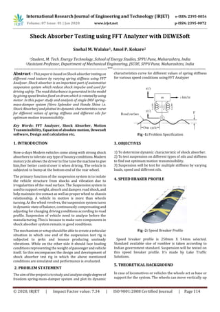 International Research Journal of Engineering and Technology (IRJET) e-ISSN: 2395-0056
Volume: 07 Issue: 01 | Jan 2020 www.irjet.net p-ISSN: 2395-0072
© 2020, IRJET | Impact Factor value: 7.34 | ISO 9001:2008 Certified Journal | Page 114
Shock Absorber Testing using FFT Analyzer with DEWESoft
1Student, M. Tech. Energy Technology, School of Energy Studies, SPPU Pune, Maharashtra, India
2Assistant Professor, Department of Mechanical Engineering, JSCOE, SPPU Pune, Maharashtra, India
---------------------------------------------------------------------***---------------------------------------------------------------------
Abstract -This paper is based on Shock absorber testingon
different road texture by varying spring stiffness using FFT
Analyzer. Shock absorber is an important part of automotive
suspension system which reduce shock impulse and used for
driving safety. The road disturbance is generated in the model
by giving speed brakes fixed on drum which is rotatedby using
motor. In this paper study and analysis of single DOF spring-
mass-damper system (Hero Splendor and Honda Shine i.e.
Shock Absorber) and plotted its dynamic characteristicscurve
for different values of spring stiffness and different oils for
optimum motion transmissibility.
Key Words: FFT Analyzer, Shock Absorber, Motion
Transmissibility, Equation ofabsolutemotion, Dewesoft
software, Design and calculation etc.
1. INTRODUCTION
Now-a-days Modern vehicles come along with strong shock
absorbers to tolerate any type of bouncy conditions.Modern
motorcycle allows the driver to fine tune themachinetogive
him/her better control over it when driving. The vehicle is
subjected to bump at the bottom end of the rear wheel.
The primary function of the suspension system is to isolate
the vehicle structure from shocks and vibration due to
irregularities of the road surface. The Suspension system is
used to support weight, absorb and dampen road shock,and
help maintain tire contact as well as proper wheel to chassis
relationship. A vehicle in motion is more than wheels
turning. As the wheel revolves, the suspension system turns
in dynamic state of balance, continuously compensatingand
adjusting for changing driving conditions according to road
profile. Suspension of vehicle need to analyse before the
manufacturing. This is because to make sure components in
shock absorber system remain in good conditions.
The mechanism or setup should be able to create a vehicular
situation in which one end of the suspension test rig is
subjected to jerks and bounce producing unsteady
vibrations. While on the other side it should face loading
conditions representing the weight of passengerandvehicle
itself. So this encompasses the design and development of
shock absorber test rig in which the above mentioned
conditions are simulated and performance is evaluated.
2. PROBLEM STATEMENT
The aim of the project is to study andanalyze singledegreeof
freedom spring-mass-damper system and plot its dynamic
characteristics curve for different values of spring stiffness
for various speed conditions using FFT Analyzer
Fig -1: Problem Specification
3. OBJECTIVES
1) To determine dynamic characteristic of shock absorber.
2) To test suspension on different types of oils and stiffness
to find out optimum motion transmissibility.
3) Suspension will be test for multiple stiffness by varying
loads, speed and different oils.
4. SPEED BRAKER PROFILE
Fig -2: Speed Breaker Profile
Speed breaker profile is 250mm X 54mm selected.
Standard available size of rumbler is taken according to
Indian government standard. Suspension will be tested on
this speed breaker profile. It’s made by Lake Traffic
Solutions.
5. THEORETICAL BACKGROUND
In case of locomotives or vehicles the wheels act as base or
support for the system. The wheels can move vertically up
Snehal M. Walake1, Amol P. Kokare2
 