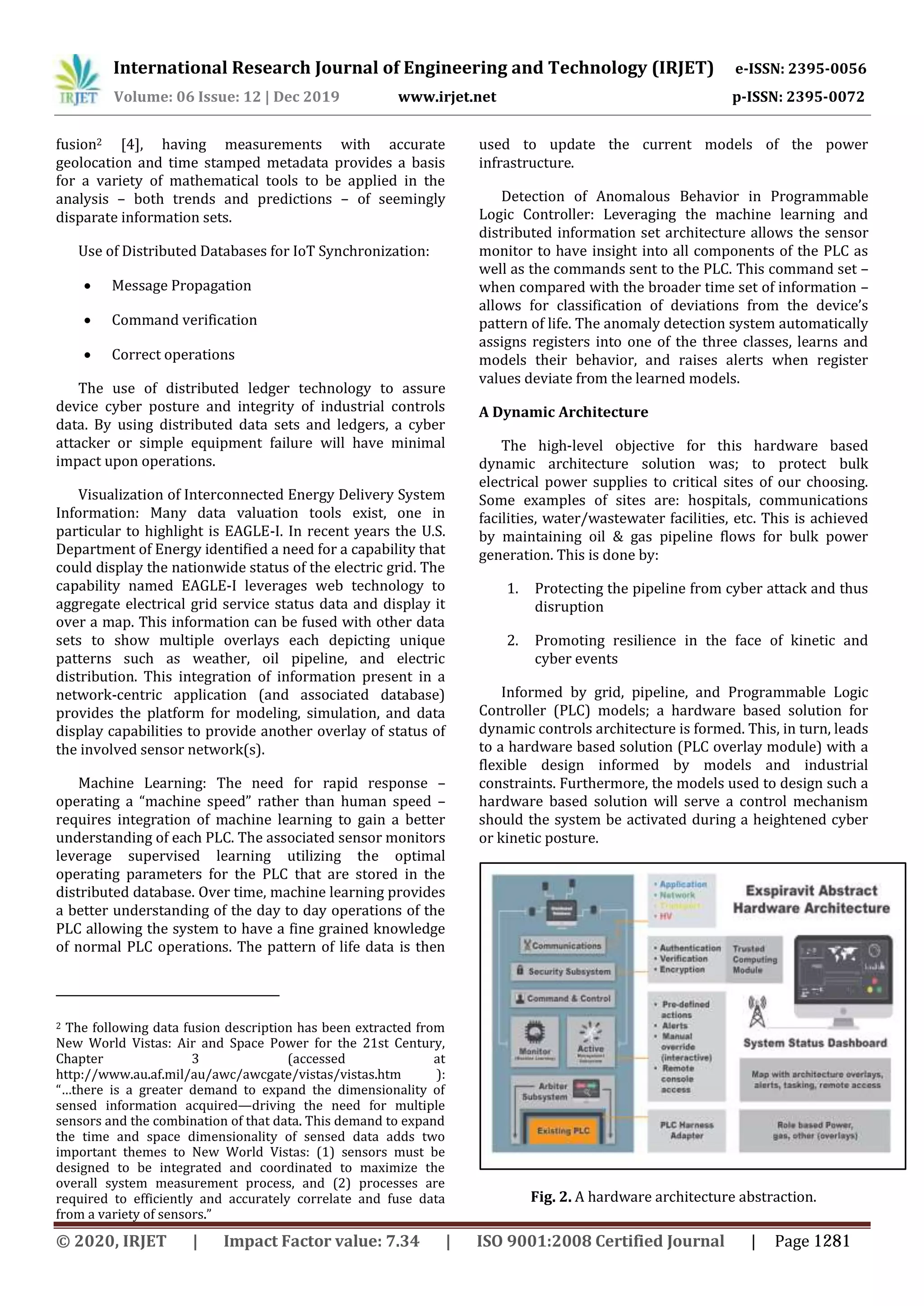 International Research Journal of Engineering and Technology (IRJET) e-ISSN: 2395-0056
Volume: 06 Issue: 12 | Dec 2019 www.irjet.net p-ISSN: 2395-0072
fusion2 [4], having measurements with accurate
geolocation and time stamped metadata provides a basis
for a variety of mathematical tools to be applied in the
analysis – both trends and predictions – of seemingly
disparate information sets.
Use of Distributed Databases for IoT Synchronization:
 Message Propagation
 Command verification
 Correct operations
The use of distributed ledger technology to assure
device cyber posture and integrity of industrial controls
data. By using distributed data sets and ledgers, a cyber
attacker or simple equipment failure will have minimal
impact upon operations.
Visualization of Interconnected Energy Delivery System
Information: Many data valuation tools exist, one in
particular to highlight is EAGLE-I. In recent years the U.S.
Department of Energy identified a need for a capability that
could display the nationwide status of the electric grid. The
capability named EAGLE-I leverages web technology to
aggregate electrical grid service status data and display it
over a map. This information can be fused with other data
sets to show multiple overlays each depicting unique
patterns such as weather, oil pipeline, and electric
distribution. This integration of information present in a
network-centric application (and associated database)
provides the platform for modeling, simulation, and data
display capabilities to provide another overlay of status of
the involved sensor network(s).
Machine Learning: The need for rapid response –
operating a “machine speed” rather than human speed –
requires integration of machine learning to gain a better
understanding of each PLC. The associated sensor monitors
leverage supervised learning utilizing the optimal
operating parameters for the PLC that are stored in the
distributed database. Over time, machine learning provides
a better understanding of the day to day operations of the
PLC allowing the system to have a fine grained knowledge
of normal PLC operations. The pattern of life data is then
2 The following data fusion description has been extracted from
New World Vistas: Air and Space Power for the 21st Century,
Chapter 3 (accessed at
http://www.au.af.mil/au/awc/awcgate/vistas/vistas.htm ):
“…there is a greater demand to expand the dimensionality of
sensed information acquired—driving the need for multiple
sensors and the combination of that data. This demand to expand
the time and space dimensionality of sensed data adds two
important themes to New World Vistas: (1) sensors must be
designed to be integrated and coordinated to maximize the
overall system measurement process, and (2) processes are
required to efficiently and accurately correlate and fuse data
from a variety of sensors.”
used to update the current models of the power
infrastructure.
Detection of Anomalous Behavior in Programmable
Logic Controller: Leveraging the machine learning and
distributed information set architecture allows the sensor
monitor to have insight into all components of the PLC as
well as the commands sent to the PLC. This command set –
when compared with the broader time set of information –
allows for classification of deviations from the device’s
pattern of life. The anomaly detection system automatically
assigns registers into one of the three classes, learns and
models their behavior, and raises alerts when register
values deviate from the learned models.
A Dynamic Architecture
The high-level objective for this hardware based
dynamic architecture solution was; to protect bulk
electrical power supplies to critical sites of our choosing.
Some examples of sites are: hospitals, communications
facilities, water/wastewater facilities, etc. This is achieved
by maintaining oil & gas pipeline flows for bulk power
generation. This is done by:
1. Protecting the pipeline from cyber attack and thus
disruption
2. Promoting resilience in the face of kinetic and
cyber events
Informed by grid, pipeline, and Programmable Logic
Controller (PLC) models; a hardware based solution for
dynamic controls architecture is formed. This, in turn, leads
to a hardware based solution (PLC overlay module) with a
flexible design informed by models and industrial
constraints. Furthermore, the models used to design such a
hardware based solution will serve a control mechanism
should the system be activated during a heightened cyber
or kinetic posture.
Fig. 2. A hardware architecture abstraction.
© 2020, IRJET | Impact Factor value: 7.34 | ISO 9001:2008 Certified Journal | Page 1281
 