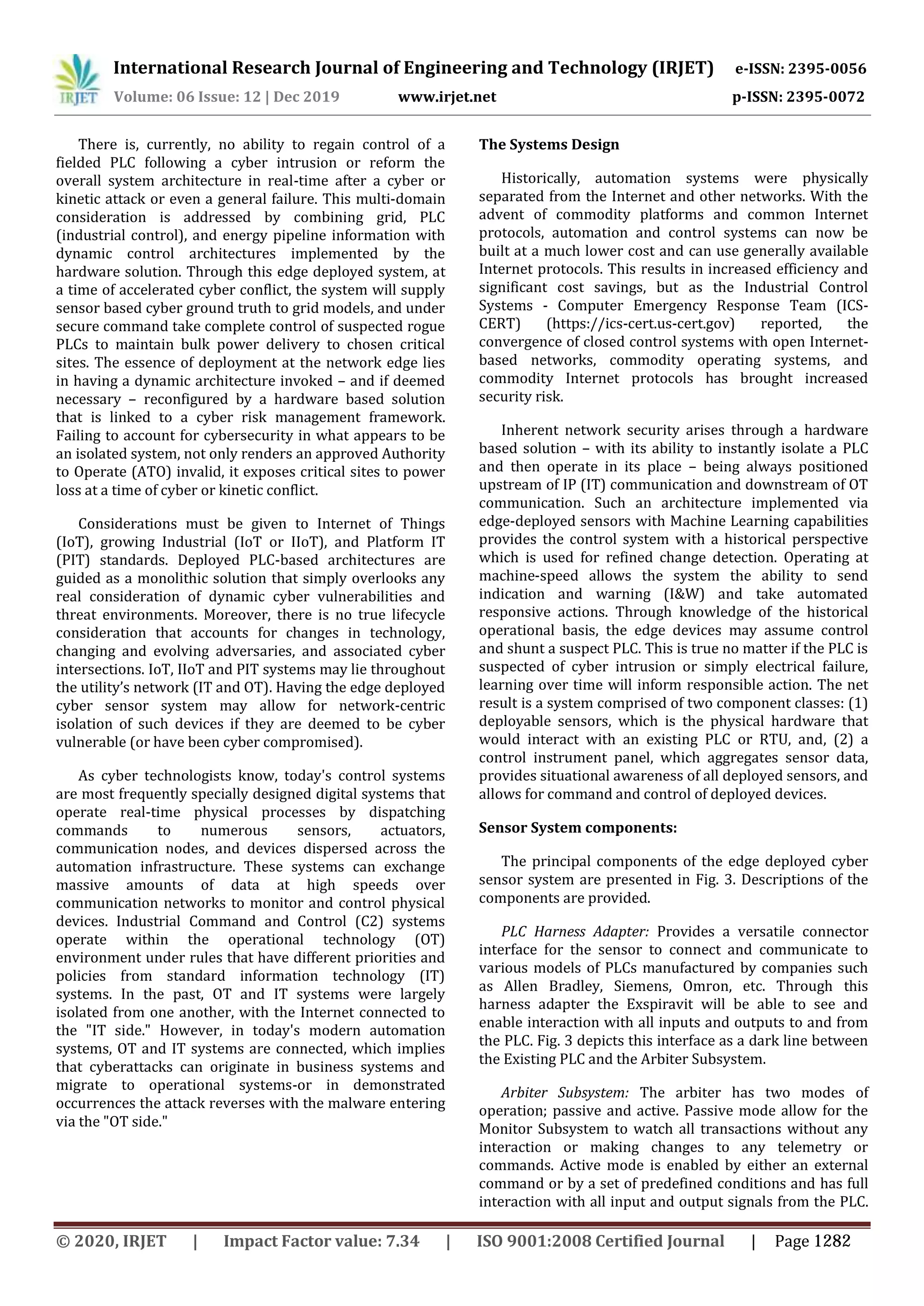 International Research Journal of Engineering and Technology (IRJET) e-ISSN: 2395-0056
Volume: 06 Issue: 12 | Dec 2019 www.irjet.net p-ISSN: 2395-0072
There is, currently, no ability to regain control of a
fielded PLC following a cyber intrusion or reform the
overall system architecture in real-time after a cyber or
kinetic attack or even a general failure. This multi-domain
consideration is addressed by combining grid, PLC
(industrial control), and energy pipeline information with
dynamic control architectures implemented by the
hardware solution. Through this edge deployed system, at
a time of accelerated cyber conflict, the system will supply
sensor based cyber ground truth to grid models, and under
secure command take complete control of suspected rogue
PLCs to maintain bulk power delivery to chosen critical
sites. The essence of deployment at the network edge lies
in having a dynamic architecture invoked – and if deemed
necessary – reconfigured by a hardware based solution
that is linked to a cyber risk management framework.
Failing to account for cybersecurity in what appears to be
an isolated system, not only renders an approved Authority
to Operate (ATO) invalid, it exposes critical sites to power
loss at a time of cyber or kinetic conflict.
Considerations must be given to Internet of Things
(IoT), growing Industrial (IoT or IIoT), and Platform IT
(PIT) standards. Deployed PLC-based architectures are
guided as a monolithic solution that simply overlooks any
real consideration of dynamic cyber vulnerabilities and
threat environments. Moreover, there is no true lifecycle
consideration that accounts for changes in technology,
changing and evolving adversaries, and associated cyber
intersections. IoT, IIoT and PIT systems may lie throughout
the utility’s network (IT and OT). Having the edge deployed
cyber sensor system may allow for network-centric
isolation of such devices if they are deemed to be cyber
vulnerable (or have been cyber compromised).
As cyber technologists know, today's control systems
are most frequently specially designed digital systems that
operate real-time physical processes by dispatching
commands to numerous sensors, actuators,
communication nodes, and devices dispersed across the
automation infrastructure. These systems can exchange
massive amounts of data at high speeds over
communication networks to monitor and control physical
devices. Industrial Command and Control (C2) systems
operate within the operational technology (OT)
environment under rules that have different priorities and
policies from standard information technology (IT)
systems. In the past, OT and IT systems were largely
isolated from one another, with the Internet connected to
the "IT side." However, in today's modern automation
systems, OT and IT systems are connected, which implies
that cyberattacks can originate in business systems and
migrate to operational systems-or in demonstrated
occurrences the attack reverses with the malware entering
via the "OT side."
The Systems Design
Historically, automation systems were physically
separated from the Internet and other networks. With the
advent of commodity platforms and common Internet
protocols, automation and control systems can now be
built at a much lower cost and can use generally available
Internet protocols. This results in increased efficiency and
significant cost savings, but as the Industrial Control
Systems - Computer Emergency Response Team (ICS-
CERT) (https://ics-cert.us-cert.gov) reported, the
convergence of closed control systems with open Internet-
based networks, commodity operating systems, and
commodity Internet protocols has brought increased
security risk.
Inherent network security arises through a hardware
based solution – with its ability to instantly isolate a PLC
and then operate in its place – being always positioned
upstream of IP (IT) communication and downstream of OT
communication. Such an architecture implemented via
edge-deployed sensors with Machine Learning capabilities
provides the control system with a historical perspective
which is used for refined change detection. Operating at
machine-speed allows the system the ability to send
indication and warning (I&W) and take automated
responsive actions. Through knowledge of the historical
operational basis, the edge devices may assume control
and shunt a suspect PLC. This is true no matter if the PLC is
suspected of cyber intrusion or simply electrical failure,
learning over time will inform responsible action. The net
result is a system comprised of two component classes: (1)
deployable sensors, which is the physical hardware that
would interact with an existing PLC or RTU, and, (2) a
control instrument panel, which aggregates sensor data,
provides situational awareness of all deployed sensors, and
allows for command and control of deployed devices.
Sensor System components:
The principal components of the edge deployed cyber
sensor system are presented in Fig. 3. Descriptions of the
components are provided.
PLC Harness Adapter: Provides a versatile connector
interface for the sensor to connect and communicate to
various models of PLCs manufactured by companies such
as Allen Bradley, Siemens, Omron, etc. Through this
harness adapter the Exspiravit will be able to see and
enable interaction with all inputs and outputs to and from
the PLC. Fig. 3 depicts this interface as a dark line between
the Existing PLC and the Arbiter Subsystem.
Arbiter Subsystem: The arbiter has two modes of
operation; passive and active. Passive mode allow for the
Monitor Subsystem to watch all transactions without any
interaction or making changes to any telemetry or
commands. Active mode is enabled by either an external
command or by a set of predefined conditions and has full
interaction with all input and output signals from the PLC.
© 2020, IRJET | Impact Factor value: 7.34 | ISO 9001:2008 Certified Journal | Page 1282
 