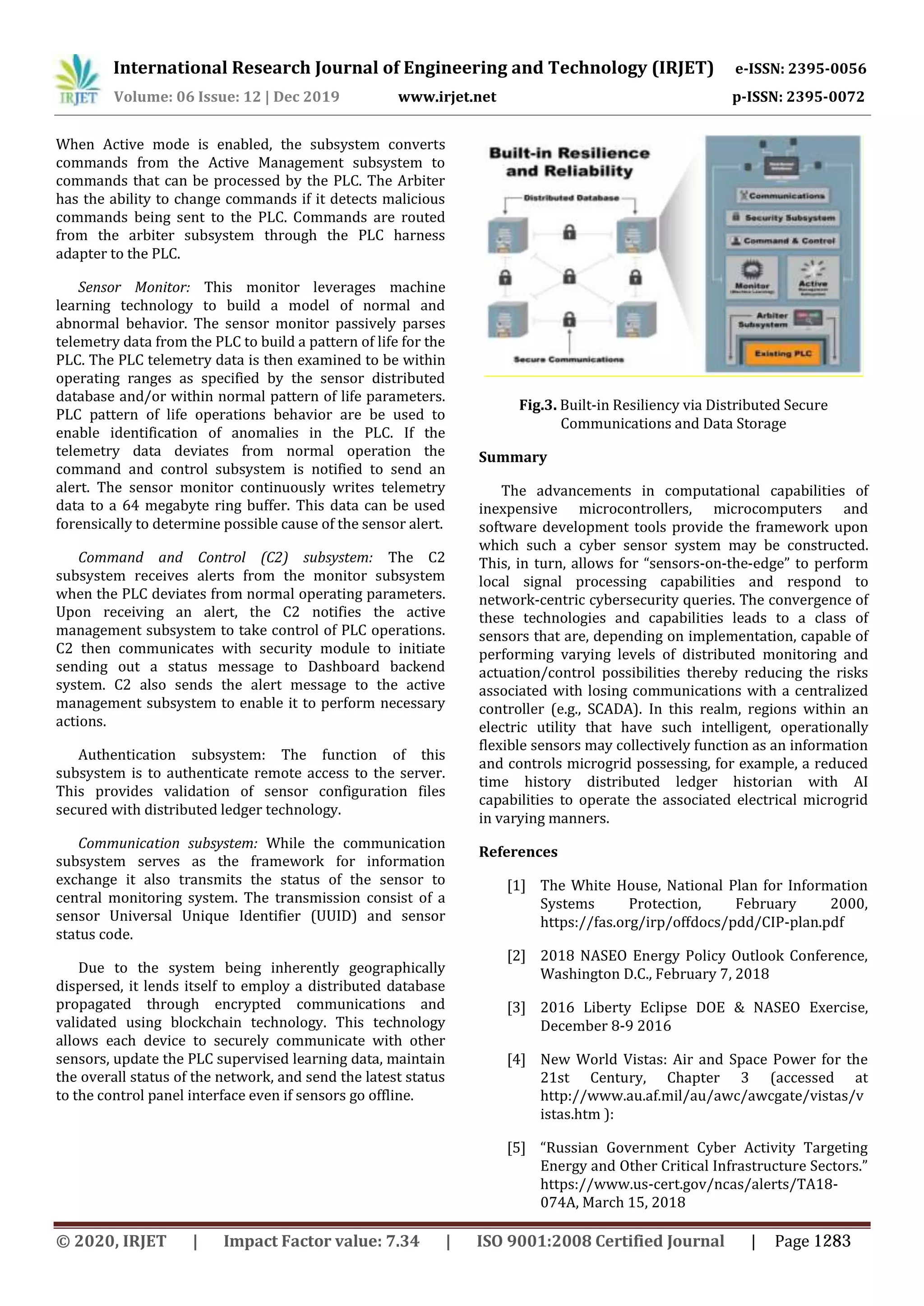 International Research Journal of Engineering and Technology (IRJET) e-ISSN: 2395-0056
Volume: 06 Issue: 12 | Dec 2019 www.irjet.net p-ISSN: 2395-0072
When Active mode is enabled, the subsystem converts
commands from the Active Management subsystem to
commands that can be processed by the PLC. The Arbiter
has the ability to change commands if it detects malicious
commands being sent to the PLC. Commands are routed
from the arbiter subsystem through the PLC harness
adapter to the PLC.
Sensor Monitor: This monitor leverages machine
learning technology to build a model of normal and
abnormal behavior. The sensor monitor passively parses
telemetry data from the PLC to build a pattern of life for the
PLC. The PLC telemetry data is then examined to be within
operating ranges as specified by the sensor distributed
database and/or within normal pattern of life parameters.
PLC pattern of life operations behavior are be used to
enable identification of anomalies in the PLC. If the
telemetry data deviates from normal operation the
command and control subsystem is notified to send an
alert. The sensor monitor continuously writes telemetry
data to a 64 megabyte ring buffer. This data can be used
forensically to determine possible cause of the sensor alert.
Command and Control (C2) subsystem: The C2
subsystem receives alerts from the monitor subsystem
when the PLC deviates from normal operating parameters.
Upon receiving an alert, the C2 notifies the active
management subsystem to take control of PLC operations.
C2 then communicates with security module to initiate
sending out a status message to Dashboard backend
system. C2 also sends the alert message to the active
management subsystem to enable it to perform necessary
actions.
Authentication subsystem: The function of this
subsystem is to authenticate remote access to the server.
This provides validation of sensor configuration files
secured with distributed ledger technology.
Communication subsystem: While the communication
subsystem serves as the framework for information
exchange it also transmits the status of the sensor to
central monitoring system. The transmission consist of a
sensor Universal Unique Identifier (UUID) and sensor
status code.
Due to the system being inherently geographically
dispersed, it lends itself to employ a distributed database
propagated through encrypted communications and
validated using blockchain technology. This technology
allows each device to securely communicate with other
sensors, update the PLC supervised learning data, maintain
the overall status of the network, and send the latest status
to the control panel interface even if sensors go offline.
Fig.3. Built-in Resiliency via Distributed Secure
Communications and Data Storage
Summary
The advancements in computational capabilities of
inexpensive microcontrollers, microcomputers and
software development tools provide the framework upon
which such a cyber sensor system may be constructed.
This, in turn, allows for “sensors-on-the-edge” to perform
local signal processing capabilities and respond to
network-centric cybersecurity queries. The convergence of
these technologies and capabilities leads to a class of
sensors that are, depending on implementation, capable of
performing varying levels of distributed monitoring and
actuation/control possibilities thereby reducing the risks
associated with losing communications with a centralized
controller (e.g., SCADA). In this realm, regions within an
electric utility that have such intelligent, operationally
flexible sensors may collectively function as an information
and controls microgrid possessing, for example, a reduced
time history distributed ledger historian with AI
capabilities to operate the associated electrical microgrid
in varying manners.
References
[1] The White House, National Plan for Information
Systems Protection, February 2000,
https://fas.org/irp/offdocs/pdd/CIP-plan.pdf
[2] 2018 NASEO Energy Policy Outlook Conference,
Washington D.C., February 7, 2018
[3] 2016 Liberty Eclipse DOE & NASEO Exercise,
December 8-9 2016
[4] New World Vistas: Air and Space Power for the
21st Century, Chapter 3 (accessed at
http://www.au.af.mil/au/awc/awcgate/vistas/v
istas.htm ):
[5] “Russian Government Cyber Activity Targeting
Energy and Other Critical Infrastructure Sectors.”
https://www.us-cert.gov/ncas/alerts/TA18-
074A, March 15, 2018
© 2020, IRJET | Impact Factor value: 7.34 | ISO 9001:2008 Certified Journal | Page 1283
 