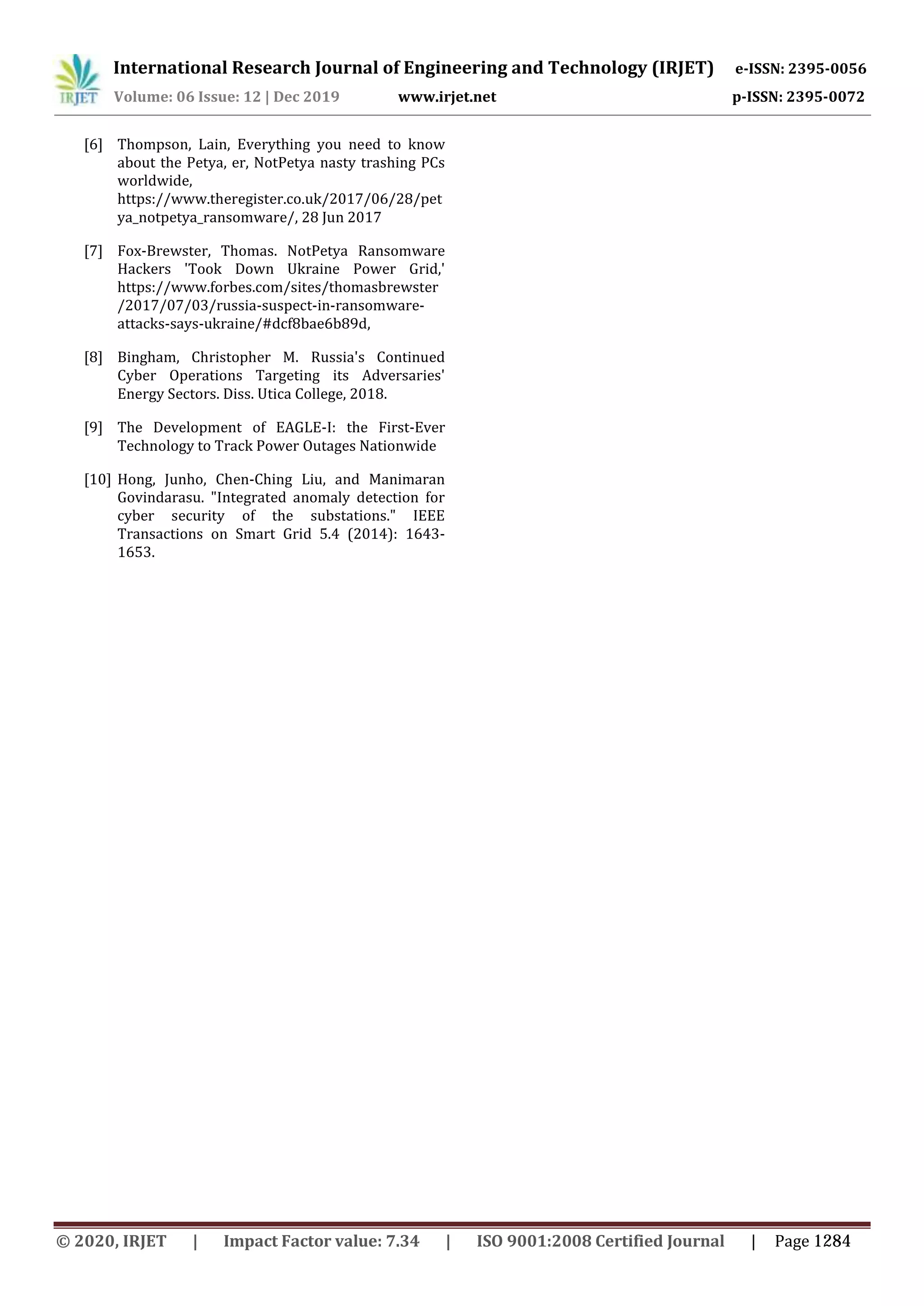 International Research Journal of Engineering and Technology (IRJET) e-ISSN: 2395-0056
Volume: 06 Issue: 12 | Dec 2019 www.irjet.net p-ISSN: 2395-0072
[6] Thompson, Lain, Everything you need to know
about the Petya, er, NotPetya nasty trashing PCs
worldwide,
https://www.theregister.co.uk/2017/06/28/pet
ya_notpetya_ransomware/, 28 Jun 2017
[7] Fox-Brewster, Thomas. NotPetya Ransomware
Hackers 'Took Down Ukraine Power Grid,'
https://www.forbes.com/sites/thomasbrewster
/2017/07/03/russia-suspect-in-ransomware-
attacks-says-ukraine/#dcf8bae6b89d,
[8] Bingham, Christopher M. Russia's Continued
Cyber Operations Targeting its Adversaries'
Energy Sectors. Diss. Utica College, 2018.
[9] The Development of EAGLE-I: the First-Ever
Technology to Track Power Outages Nationwide
[10] Hong, Junho, Chen-Ching Liu, and Manimaran
Govindarasu. "Integrated anomaly detection for
cyber security of the substations." IEEE
Transactions on Smart Grid 5.4 (2014): 1643-
1653.
© 2020, IRJET | Impact Factor value: 7.34 | ISO 9001:2008 Certified Journal | Page 1284
 