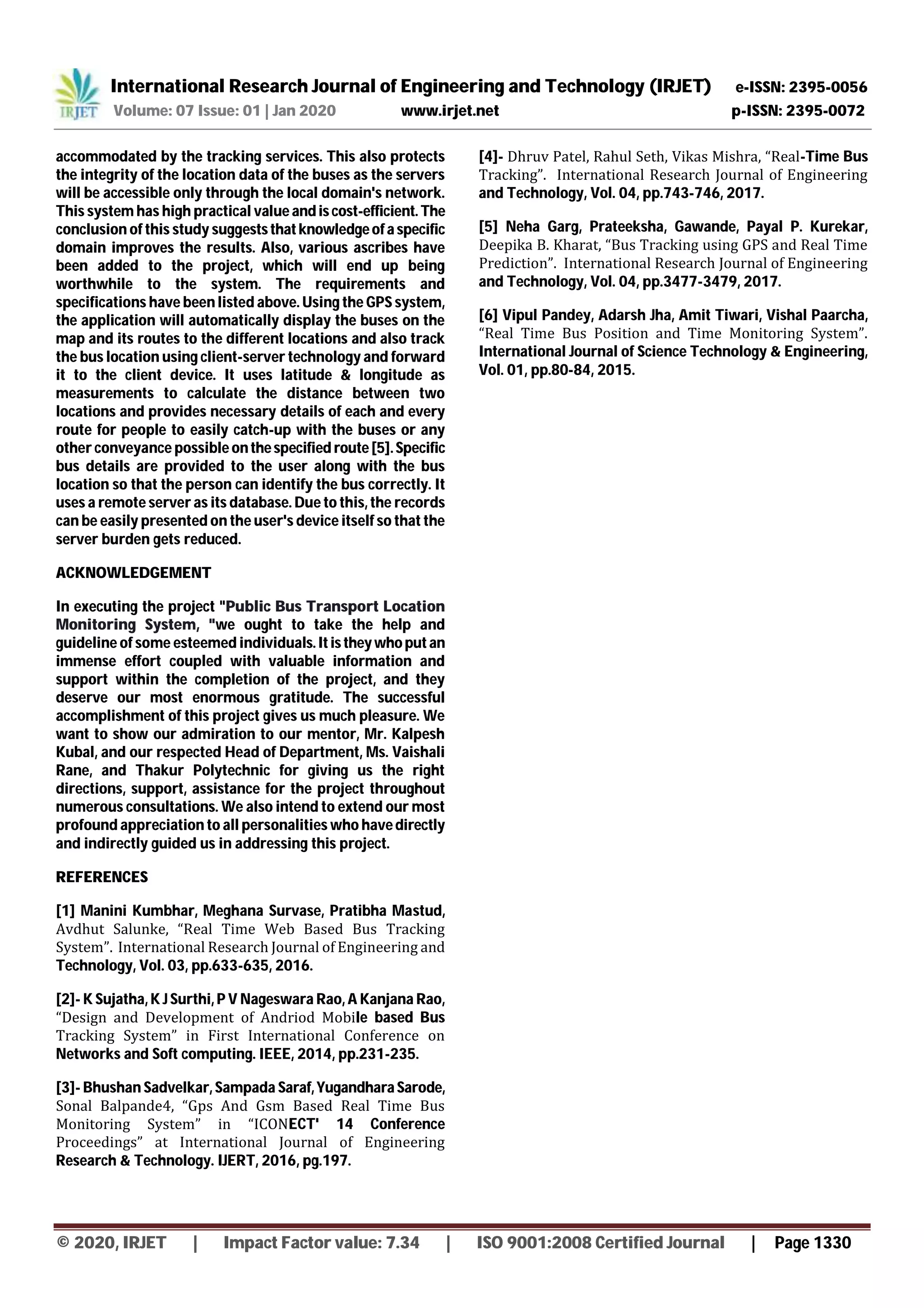 International Research Journal of Engineering and Technology (IRJET) e-ISSN: 2395-0056
Volume: 07 Issue: 01 | Jan 2020 www.irjet.net p-ISSN: 2395-0072
© 2020, IRJET | Impact Factor value: 7.34 | ISO 9001:2008 Certified Journal | Page 1330
accommodated by the tracking services. This also protects
the integrity of the location data of the buses as the servers
will be accessible only through the local domain's network.
This system has high practical value andiscost-efficient. The
conclusion of this study suggeststhatknowledgeofa specific
domain improves the results. Also, various ascribes have
been added to the project, which will end up being
worthwhile to the system. The requirements and
specifications have been listed above. Using the GPS system,
the application will automatically display the buses on the
map and its routes to the different locations and also track
the bus location using client-server technology and forward
it to the client device. It uses latitude & longitude as
measurements to calculate the distance between two
locations and provides necessary details of each and every
route for people to easily catch-up with the buses or any
other conveyance possible onthespecified route[5].Specific
bus details are provided to the user along with the bus
location so that the person can identify the bus correctly. It
uses a remote server as its database. Due to this, the records
can be easily presented on the user's device itself so that the
server burden gets reduced.
ACKNOWLEDGEMENT
In executing the project "Public Bus Transport Location
Monitoring System, "we ought to take the help and
guideline of some esteemed individuals.Itistheywhoputan
immense effort coupled with valuable information and
support within the completion of the project, and they
deserve our most enormous gratitude. The successful
accomplishment of this project gives us much pleasure. We
want to show our admiration to our mentor, Mr. Kalpesh
Kubal, and our respected Head of Department, Ms. Vaishali
Rane, and Thakur Polytechnic for giving us the right
directions, support, assistance for the project throughout
numerous consultations. We also intend to extend our most
profound appreciation to all personalities who havedirectly
and indirectly guided us in addressing this project.
REFERENCES
[1] Manini Kumbhar, Meghana Survase, Pratibha Mastud,
Avdhut Salunke, “Real Time Web Based Bus Tracking
System”. International Research Journal of Engineering and
Technology, Vol. 03, pp.633-635, 2016.
[2]- K Sujatha, K J Surthi, P V Nageswara Rao, A Kanjana Rao,
“Design and Development of Andriod Mobile based Bus
Tracking System” in First International Conference on
Networks and Soft computing. IEEE, 2014, pp.231-235.
[3]- Bhushan Sadvelkar, Sampada Saraf,Yugandhara Sarode,
Sonal Balpande4, “Gps And Gsm Based Real Time Bus
Monitoring System” in “ICONECT' 14 Conference
Proceedings” at International Journal of Engineering
Research & Technology. IJERT, 2016, pg.197.
[4]- Dhruv Patel, Rahul Seth, Vikas Mishra, “Real-Time Bus
Tracking”. International Research Journal of Engineering
and Technology, Vol. 04, pp.743-746, 2017.
[5] Neha Garg, Prateeksha, Gawande, Payal P. Kurekar,
Deepika B. Kharat, “Bus Tracking using GPS and Real Time
Prediction”. International Research Journal of Engineering
and Technology, Vol. 04, pp.3477-3479, 2017.
[6] Vipul Pandey, Adarsh Jha, Amit Tiwari, Vishal Paarcha,
“Real Time Bus Position and Time Monitoring System”.
International Journal of Science Technology & Engineering,
Vol. 01, pp.80-84, 2015.
 