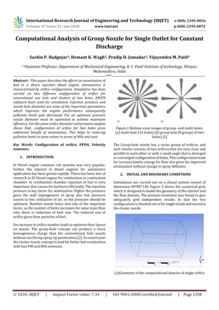 International Research Journal of Engineering and Technology (IRJET) e-ISSN: 2395-0056
Volume: 07 Issue: 01 | Jan 2020 www.irjet.net p-ISSN: 2395-0072
© 2020, IRJET | Impact Factor value: 7.34 | ISO 9001:2008 Certified Journal | Page 1350
Computational Analysis of Group Nozzle for Single Outlet for Constant
Discharge
Sachin P. Badgujar1, Hemant K. Wagh2, Pradip D. Jamadar3, Vijayendra M. Patil4
1-4Assistant Professor, Department of Mechanical Engineering, R. C. Patel Institute of technology, Shirpur,
Maharashtra, India
---------------------------------------------------------------------***----------------------------------------------------------------------
Abstract - This paper describes the effects on atomization of
fuel in a direct injection diesel engine. Atomization is
characterized by orifice configuration. Simulation has been
carried on two different configuration of orifice for
conventional one hole and clusters of two holes, ANSYS
software been used for simulation. Injection pressure and
nozzle hole diameter are some of the important parameters
which improves the engine performance subsequently
pollution levels gets decreased. For an optimum pressure
nozzle diameter must be optimized to achieve maximum
efficiency. For the same orifice diameter and pressureanalysis
shows that, configuration of orifice for two holes gives
additional benefit of atomization. This helps to reducing
pollution levels to some extent in terms of NOx and soot.
Key Words: Configuration of orifice, PPDA, Velocity
contours.
1. INTRODUCTION
In Diesel engine common rail systems was very popular,
further the interest in diesel engines for automotive
application has been grown rapidly. There has been lots of
research in DI Diesel engine for combustion in combustion
chamber. In combustion chamber injection of fuel is very
important, that causes for fuel burn efficiently. The injection
pressure is key factor for atomization. Higher the pressure
gives the wall impingement of spray also low pressure
causes to less utilization of air, so the pressure should be
optimum. Number nozzle holes also one of the important
factor, as the number of holes increases for same mass flow
rate, there is reduction of hole size. The reduced size of
orifice gives finer particles of fuel.
For increase in orifice number leads to optimize their layout
on nozzle. The group-hole concept can produce a more
homogeneous charge than the conventional hole nozzle
without sacrificing spray tip penetration [2]. In recent year
the cluster nozzle concept is lead for better fuel combustion
with less PM and NOx emission.
Figure.1 Bottom-view images of group- and multi holes:
(a) multi-hole [16 holes] (b) group hole (8 groups of two
holes) [2]
The Group-hole nozzle has a series group of orifices, and
each cluster consists of two orifices that are very close and
parallel to each other or with a small angle that is diverged
or converged configuration ofholes.Thisconfigurationleads
for increase kinetic energy for flow also gives for improved
atomization without change in spray diffusion.
2. INITIAL AND BOUNDARY CONDITIONS
Simulations are carried out on a closed system consist of
dimension 80*80*140. Figure 2 shows the numerical grid,
which is designed to model the geometry of the injector and
the flow domain. The present resolution was found to give
adequately grid independent results. In that the two
configuration ischecked one isforsinglenozzleandsecondis
the cluster nozzle
(a)Geometry of the computational domain of single orifice
 