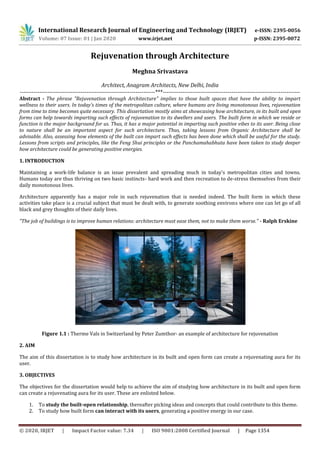 International Research Journal of Engineering and Technology (IRJET) e-ISSN: 2395-0056
Volume: 07 Issue: 01 | Jan 2020 www.irjet.net p-ISSN: 2395-0072
© 2020, IRJET | Impact Factor value: 7.34 | ISO 9001:2008 Certified Journal | Page 1354
Rejuvenation through Architecture
Meghna Srivastava
Architect, Anagram Architects, New Delhi, India
---------------------------------------------------------------------***----------------------------------------------------------------------
Abstract - The phrase "Rejuvenation through Architecture" implies to those built spaces that have the ability to impart
wellness to their users. In today's times of the metropolitan culture, where humans are living monotonous lives, rejuvenation
from time to time becomes quite necessary. This dissertation mostly aims at showcasing how architecture, in its built and open
forms can help towards imparting such effects of rejuvenation to its dwellers and users. The built form in which we reside or
function is the major background for us. Thus, it has a major potential in imparting such positive vibes to its user. Being close
to nature shall be an important aspect for such architecture. Thus, taking lessons from Organic Architecture shall be
advisable. Also, assessing how elements of the built can impart such effects has been done which shall be useful for the study.
Lessons from scripts and principles, like the Feng Shui principles or the Panchamahabhuta have been taken to study deeper
how architecture could be generating positive energies.
1. INTRODUCTION
Maintaining a work-life balance is an issue prevalent and spreading much in today's metropolitan cities and towns.
Humans today are thus thriving on two basic instincts- hard work and then recreation to de-stress themselves from their
daily monotonous lives.
Architecture apparently has a major role in such rejuvenation that is needed indeed. The built form in which these
activities take place is a crucial subject that must be dealt with, to generate soothing environs where one can let go of all
black and grey thoughts of their daily lives.
"The job of buildings is to improve human relations: architecture must ease them, not to make them worse." - Ralph Erskine
Figure 1.1 : Therme Vals in Switzerland by Peter Zumthor- an example of architecture for rejuvenation
2. AIM
The aim of this dissertation is to study how architecture in its built and open form can create a rejuvenating aura for its
user.
3. OBJECTIVES
The objectives for the dissertation would help to achieve the aim of studying how architecture in its built and open form
can create a rejuvenating aura for its user. These are enlisted below.
1. To study the built-open relationship, thereafter picking ideas and concepts that could contribute to this theme.
2. To study how built form can interact with its users, generating a positive energy in our case.
 