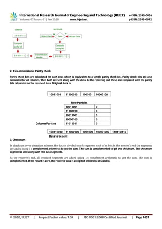 International Research Journal of Engineering and Technology (IRJET) e-ISSN: 2395-0056
Volume: 07 Issue: 01 | Jan 2020 www.irjet.net p-ISSN: 2395-0072
© 2020, IRJET | Impact Factor value: 7.34 | ISO 9001:2008 Certified Journal | Page 1457
2. Two-dimensional Parity check
Parity check bits are calculated for each row, which is equivalent to a simple parity check bit. Parity check bits are also
calculated for all columns, then both are sent along with the data. At the receiving end these are compared with the parity
bits calculated on the received data. Original data is
10011001 11100010 100100 10000100
Row Parities
10011001 0
11100010 0
10011001 0
10000100 0
Column Parities 11011011 0
100110010 111000100 1001000 100001000 110110110
Data to be sent
3. Checksum
In checksum error detection scheme, the data is divided into k segments each of m bits.In the sender’s end the segments
are added using 1’s complement arithmetic to get the sum. The sum is complemented to get the checksum. The checksum
segment is sent along with the data segments.
At the receiver’s end, all received segments are added using 1’s complement arithmetic to get the sum. The sum is
complemented. If the result is zero, the received data is accepted; otherwise discarded.
 
