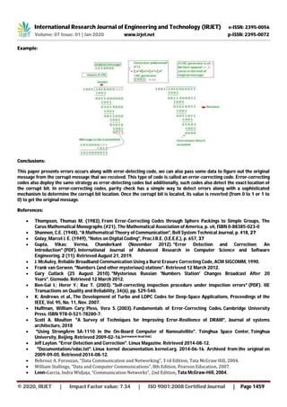 International Research Journal of Engineering and Technology (IRJET) e-ISSN: 2395-0056
Volume: 07 Issue: 01 | Jan 2020 www.irjet.net p-ISSN: 2395-0072
© 2020, IRJET | Impact Factor value: 7.34 | ISO 9001:2008 Certified Journal | Page 1459
Example:
Conclusions:
This paper presents errors occurs along with error-detecting code, we can also pass some data to figure out the original
message from the corrupt message that we received. This type of code is called an error-correcting code. Error-correcting
codes also deploy the same strategy as error-detecting codes but additionally, such codes also detect the exact location of
the corrupt bit. In error-correcting codes, parity check has a simple way to detect errors along with a sophisticated
mechanism to determine the corrupt bit location. Once the corrupt bit is located, its value is reverted (from 0 to 1 or 1 to
0) to get the original message.
References:
 Thompson, Thomas M. (1983), From Error-Correcting Codes through Sphere Packings to Simple Groups, The
Carus Mathematical Monographs (#21), The Mathematical Association of America, p. vii, ISBN 0-88385-023-0
 Shannon, C.E. (1948), "A Mathematical Theory of Communication", Bell System Technical Journal, p. 418, 27
 Golay, Marcel J. E. (1949), "Notes on Digital Coding", Proc.I.R.E. (I.E.E.E.), p. 657, 37
 Gupta, Vikas; Verma, Chanderkant (November 2012). "Error Detection and Correction: An
Introduction" (PDF). International Journal of Advanced Research in Computer Science and Software
Engineering. 2 (11). Retrieved August 21, 2019.
 J. McAuley, Reliable Broadband Communication Using a Burst Erasure Correcting Code, ACM SIGCOMM, 1990.
 Frank van Gerwen. "Numbers (and other mysterious) stations". Retrieved 12 March 2012.
 Gary Cutlack (25 August 2010). "Mysterious Russian 'Numbers Station' Changes Broadcast After 20
Years". Gizmodo. Retrieved 12 March 2012.
 Ben-Gal I.; Herer Y.; Raz T. (2003). "Self-correcting inspection procedure under inspection errors" (PDF). IIE
Transactions on Quality and Reliability, 34(6), pp. 529-540.
 K. Andrews et al., The Development of Turbo and LDPC Codes for Deep-Space Applications, Proceedings of the
IEEE, Vol. 95, No. 11, Nov. 2007.
 Huffman, William Cary; Pless, Vera S. (2003). Fundamentals of Error-Correcting Codes. Cambridge University
Press. ISBN 978-0-521-78280-7.
 Scott A. Moulton "A Survey of Techniques for Improving Error-Resilience of DRAM", Journal of systems
architecture, 2018
 "Using StrongArm SA-1110 in the On-Board Computer of Nanosatellite". Tsinghua Space Center, Tsinghua
University, Beijing. Retrieved 2009-02-16.[permanent dead link]
 Jeff Layton. "Error Detection and Correction". Linux Magazine. Retrieved 2014-08-12.
 "Documentation/edac.txt". Linux kernel documentation. kernel.org. 2014-06-16. Archived from the original on
2009-09-05. Retrieved 2014-08-12.
 Behrouz A. Forouzan, “Data Communication and Networking”, 3 rd Edition, Tata McGraw Hill, 2004.
 William Stallings, “Data and Computer Communications”, 8th Edition, Pearson Education, 2007.
 Leon-Garcia, Indra Widjaja, “Communication Networks”, 2nd Edition, Tata McGraw-Hill, 2004.
 