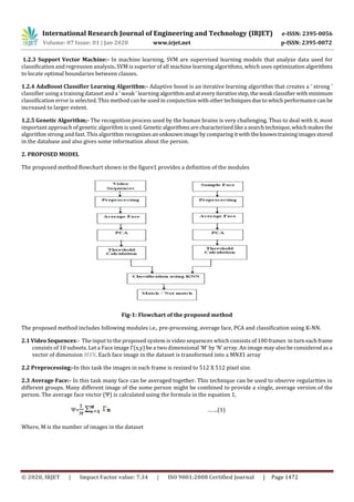 International Research Journal of Engineering and Technology (IRJET) e-ISSN: 2395-0056
Volume: 07 Issue: 01 | Jan 2020 www.irjet.net p-ISSN: 2395-0072
© 2020, IRJET | Impact Factor value: 7.34 | ISO 9001:2008 Certified Journal | Page 1472
1.2.3 Support Vector Machine:- In machine learning, SVM are supervised learning models that analyze data used for
classification and regression analysis. SVM is superior of all machine learning algorithms, which uses optimization algorithms
to locate optimal boundaries between classes.
1.2.4 AdaBoost Classifier Learning Algorithm:- Adaptive boost is an iterative learning algorithm that creates a ‘ strong ’
classifier using a training dataset and a ‘ weak ’ learning algorithmandateveryiterativestep,theweak classifierwithminimum
classification error is selected. This method can be used in conjunction withothertechniquesduetowhich performancecanbe
increased to larger extent.
1.2.5 Genetic Algorithm;- The recognition process used by the human brains is very challenging. Thus to deal with it, most
important approach of genetic algorithm is used. Geneticalgorithmsarecharacterized likea searchtechnique,whichmakesthe
algorithm strong and fast. This algorithm recognizesanunknownimagebycomparing itwiththeknowntrainingimagesstored
in the database and also gives some information about the person.
2. PROPOSED MODEL
The proposed method flowchart shown in the figure1 provides a definition of the modules
Fig-1: Flowchart of the proposed method
The proposed method includes following modules i.e., pre-processing, average face, PCA and classification using K-NN.
2.1 Video Sequences:- The input to the proposed system is video sequences which consists of 100 frames in turn eachframe
consists of 10 subsets. Let a Face image Γ(x,y) be a two dimensional ‘M’ by ‘N’ array. An image may also be considered as a
vector of dimension MXN. Each face image in the dataset is transformed into a MNX1 array
2.2 Preprocessing:-In this task the images in each frame is resized to 512 X 512 pixel size.
2.3 Average Face:- In this task many face can be averaged together. This technique can be used to observe regularities in
different groups. Many different image of the some person might be combined to provide a single, average version of the
person. The average face vector (Ψ) is calculated using the formula in the equation 1,
Ψ= n …….(1)
Where, M is the number of images in the dataset
 