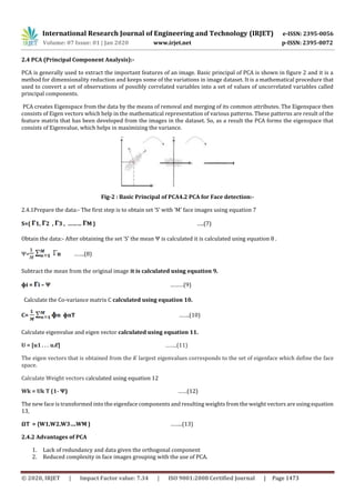 International Research Journal of Engineering and Technology (IRJET) e-ISSN: 2395-0056
Volume: 07 Issue: 01 | Jan 2020 www.irjet.net p-ISSN: 2395-0072
© 2020, IRJET | Impact Factor value: 7.34 | ISO 9001:2008 Certified Journal | Page 1473
2.4 PCA (Principal Component Analysis):-
PCA is generally used to extract the important features of an image. Basic principal of PCA is shown in figure 2 and it is a
method for dimensionality reduction and keeps some of the variations in image dataset. It is a mathematical procedure that
used to convert a set of observations of possibly correlated variables into a set of values of uncorrelated variables called
principal components.
PCA creates Eigenspace from the data by the means of removal and merging of its common attributes. The Eigenspace then
consists of Eigen vectors which help in the mathematical representation of various patterns. These patterns are result of the
feature matrix that has been developed from the images in the dataset. So, as a result the PCA forms the eigenspace that
consists of Eigenvalue, which helps in maximizing the variance.
Fig-2 : Basic Principal of PCA4.2 PCA for Face detection:-
2.4.1Prepare the data:- The first step is to obtain set ‘S’ with ‘M’ face images using equation 7
S={ 1, 2 , 3 , ……… M } …..(7)
Obtain the data:- After obtaining the set ‘S’ the mean Ψ is calculated it is calculated using equation 8 .
Ψ= n …….(8)
Subtract the mean from the original image it is calculated using equation 9.
ɸi = i – Ψ ………(9)
Calculate the Co-variance matrix C calculated using equation 10.
C= n ɸnT …….(10)
Calculate eigenvalue and eigen vector calculated using equation 11.
U = [u1 . . . u 𝐾] ……..(11)
The eigen vectors that is obtained from the 𝐾 largest eigenvalues corresponds to the set of eigenface which define the face
space.
Calculate Weight vectors calculated using equation 12
Wk = Uk T (1- Ψ) ……(12)
The new face is transformed into the eigenface components and resulting weights from the weight vectors are using equation
13,
ΩT = {W1,W2,W3….WM } ……..(13)
2.4.2 Advantages of PCA
1. Lack of redundancy and data given the orthogonal component
2. Reduced complexity in face images grouping with the use of PCA.
 