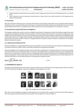 International Research Journal of Engineering and Technology (IRJET) e-ISSN: 2395-0056
Volume: 07 Issue: 01 | Jan 2020 www.irjet.net p-ISSN: 2395-0072
© 2020, IRJET | Impact Factor value: 7.34 | ISO 9001:2008 Certified Journal | Page 1474
3. Smaller database representation since only the trainee images are stored in the formof theirprojectionsona reduced
basis.
4. Noise reduction since the maximum variation basis is chosen and so the small variations in the background are
ignored automatically.
2.5 Threshold:-
After the calculation of feature vector , the means of the feature vector of the training set has to be calculated and the distance
with feature vector associated with each of training set is calculated. Threshold is chosen heuristically, if the mean is less than
the threshold chosen then it is classified as face and if its greater than the threshold then it is classified as non-face.
2.6 Classification using K-NN (K-Nearest Neighbor):-
The simplest classification scheme is a nearest neighbor classification in image space. Underthisschemeanimagein thetestis
recognized by assigning to the label of the closest point in the learning set, where distance is measured in image space. If all
images have been normalized to be zero mean and have unit variance, then this procedure is equivalent to choosingtheimage
in learning set that best correlates with test image. The Euclidean distance metric is often chosen to determine the closeness
between the data points in KNN. A distance is assigned between all pixels in dataset. Distance is defined as the Euclidean
distance between two pixels.
2.6.1 Mathematical Model of K-NN
K-Nearest Neighbors is a simple algorithm that stores all possible cases and classifies new cases basedona similaritymeasure
(ex: distance function). K-NN is used to solve both classification and regression problems.
K-Nearest Neighbor is the simplest technique and it is defined as, if {xi} dataset are labeled and then ‘y’ item want to classify,
then finds the K-elements in the dataset that are closed to y. The K-NN predict is computed using the featuresassembledinthe
matrices in two step process. In the first step, is to calculate the distance between the features in new dataset and features in
the previous dataset. In the second step is to choose the K-NNs and it should be k-smallest distance from the distance set. To
find the K-NN based on the Euclidean distance, the mathematical equation used is
d(x,y)= j2(Xj – Yj)2 ……(14)
2.7 EXPERIMENTAL RESULTS
The input to the proposed system is the video sequences which consists of 100 frames of 10 image subsets which is resized to
512 X 512 pixel size. The figure 3 shows the sample face and sample for non -face.
Fig-3: The sample face and sample for non -face
After the pre-processing the average face of all sample face are calculated. The average face is the sum of all of the images in
the video sequence frames dived by the total number. The average face is shown in figure 4.
 