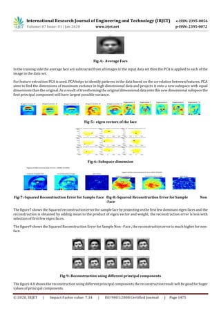 International Research Journal of Engineering and Technology (IRJET) e-ISSN: 2395-0056
Volume: 07 Issue: 01 | Jan 2020 www.irjet.net p-ISSN: 2395-0072
© 2020, IRJET | Impact Factor value: 7.34 | ISO 9001:2008 Certified Journal | Page 1475
Fig-4:- Average Face
In the training side the average face are subtracted from all images in the input data set then the PCA is applied to each of the
image in the data set.
For feature extraction PCA is used. PCA helps to identify patterns in the data based on the correlation between features. PCA
aims to find the dimensions of maximum variance in high dimensional data and projects it onto a new subspace with equal
dimensions than the original. As a result of transforming the original dimensional data ontothisnewdimensional subspacethe
first principal component will have largest possible variance.
Fig-5:- eigen vectors of the face
Fig-6:-Subspace dimension
Fig-7:-Squared Reconstruction Error for Sample Face Fig-8:-Squared Reconstruction Error for Sample Non
-Face
The figure7 shows the Squared reconstruction error for samplefacebyprojectingonthefirstfewdominant eigenfacesand the
reconstruction is obtained by adding mean to the product of eigen vector and weight, the reconstruction error is less with
selection of first few eigen faces.
The figure9 shows the Squared Reconstruction Error for Sample Non –Face , the reconstruction error is much higher for non-
face.
Fig-9:-Reconstruction using different principal components
The figure 4.8 shows the reconstruction using different principal components the reconstruction result will be goodforhuger
values of principal components.
 