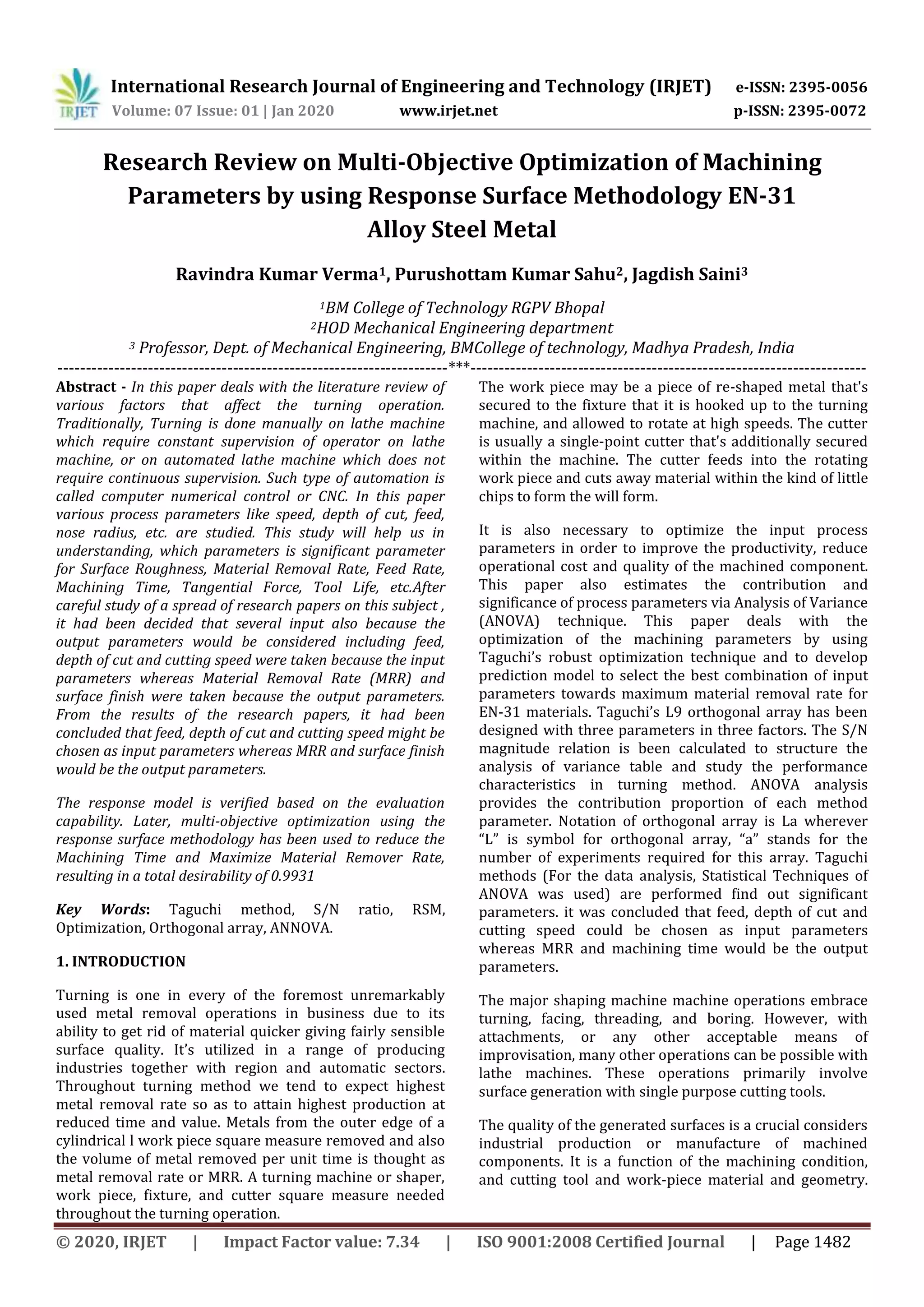 International Research Journal of Engineering and Technology (IRJET) e-ISSN: 2395-0056
Volume: 07 Issue: 01 | Jan 2020 www.irjet.net p-ISSN: 2395-0072
© 2020, IRJET | Impact Factor value: 7.34 | ISO 9001:2008 Certified Journal | Page 1482
Research Review on Multi-Objective Optimization of Machining
Parameters by using Response Surface Methodology EN-31
Alloy Steel Metal
Ravindra Kumar Verma1, Purushottam Kumar Sahu2, Jagdish Saini3
1BM College of Technology RGPV Bhopal
2HOD Mechanical Engineering department
3 Professor, Dept. of Mechanical Engineering, BMCollege of technology, Madhya Pradesh, India
---------------------------------------------------------------------***----------------------------------------------------------------------
Abstract - In this paper deals with the literature review of
various factors that affect the turning operation.
Traditionally, Turning is done manually on lathe machine
which require constant supervision of operator on lathe
machine, or on automated lathe machine which does not
require continuous supervision. Such type of automation is
called computer numerical control or CNC. In this paper
various process parameters like speed, depth of cut, feed,
nose radius, etc. are studied. This study will help us in
understanding, which parameters is significant parameter
for Surface Roughness, Material Removal Rate, Feed Rate,
Machining Time, Tangential Force, Tool Life, etc.After
careful study of a spread of research papers on this subject ,
it had been decided that several input also because the
output parameters would be considered including feed,
depth of cut and cutting speed were taken because the input
parameters whereas Material Removal Rate (MRR) and
surface finish were taken because the output parameters.
From the results of the research papers, it had been
concluded that feed, depth of cut and cutting speed might be
chosen as input parameters whereas MRR and surface finish
would be the output parameters.
The response model is verified based on the evaluation
capability. Later, multi-objective optimization using the
response surface methodology has been used to reduce the
Machining Time and Maximize Material Remover Rate,
resulting in a total desirability of 0.9931
Key Words: Taguchi method, S/N ratio, RSM,
Optimization, Orthogonal array, ANNOVA.
1. INTRODUCTION
Turning is one in every of the foremost unremarkably
used metal removal operations in business due to its
ability to get rid of material quicker giving fairly sensible
surface quality. It’s utilized in a range of producing
industries together with region and automatic sectors.
Throughout turning method we tend to expect highest
metal removal rate so as to attain highest production at
reduced time and value. Metals from the outer edge of a
cylindrical l work piece square measure removed and also
the volume of metal removed per unit time is thought as
metal removal rate or MRR. A turning machine or shaper,
work piece, fixture, and cutter square measure needed
throughout the turning operation.
The work piece may be a piece of re-shaped metal that's
secured to the fixture that it is hooked up to the turning
machine, and allowed to rotate at high speeds. The cutter
is usually a single-point cutter that's additionally secured
within the machine. The cutter feeds into the rotating
work piece and cuts away material within the kind of little
chips to form the will form.
It is also necessary to optimize the input process
parameters in order to improve the productivity, reduce
operational cost and quality of the machined component.
This paper also estimates the contribution and
significance of process parameters via Analysis of Variance
(ANOVA) technique. This paper deals with the
optimization of the machining parameters by using
Taguchi’s robust optimization technique and to develop
prediction model to select the best combination of input
parameters towards maximum material removal rate for
EN-31 materials. Taguchi’s L9 orthogonal array has been
designed with three parameters in three factors. The S/N
magnitude relation is been calculated to structure the
analysis of variance table and study the performance
characteristics in turning method. ANOVA analysis
provides the contribution proportion of each method
parameter. Notation of orthogonal array is La wherever
“L” is symbol for orthogonal array, “a” stands for the
number of experiments required for this array. Taguchi
methods (For the data analysis, Statistical Techniques of
ANOVA was used) are performed find out significant
parameters. it was concluded that feed, depth of cut and
cutting speed could be chosen as input parameters
whereas MRR and machining time would be the output
parameters.
The major shaping machine machine operations embrace
turning, facing, threading, and boring. However, with
attachments, or any other acceptable means of
improvisation, many other operations can be possible with
lathe machines. These operations primarily involve
surface generation with single purpose cutting tools.
The quality of the generated surfaces is a crucial considers
industrial production or manufacture of machined
components. It is a function of the machining condition,
and cutting tool and work-piece material and geometry.
 