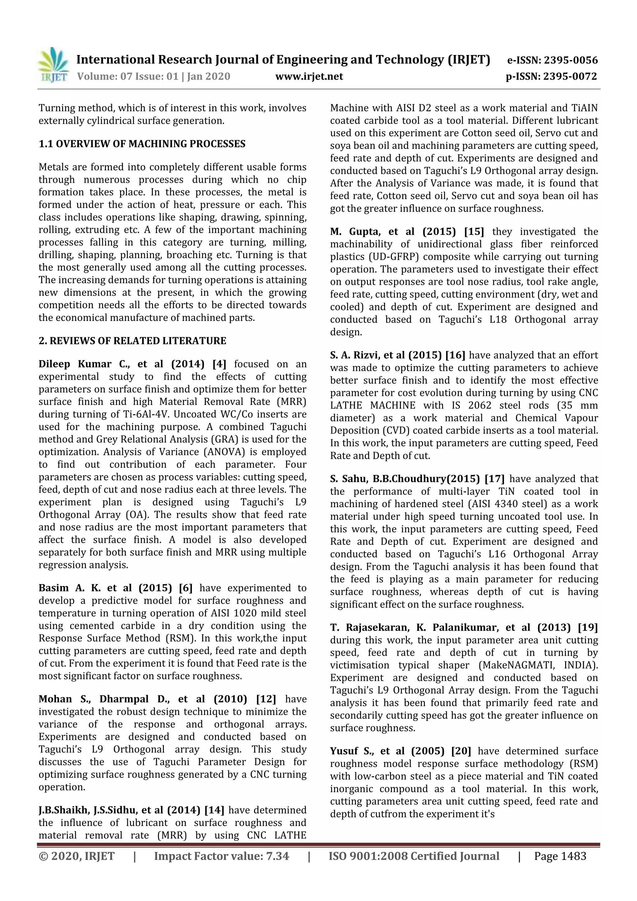 International Research Journal of Engineering and Technology (IRJET) e-ISSN: 2395-0056
Volume: 07 Issue: 01 | Jan 2020 www.irjet.net p-ISSN: 2395-0072
© 2020, IRJET | Impact Factor value: 7.34 | ISO 9001:2008 Certified Journal | Page 1483
Turning method, which is of interest in this work, involves
externally cylindrical surface generation.
1.1 OVERVIEW OF MACHINING PROCESSES
Metals are formed into completely different usable forms
through numerous processes during which no chip
formation takes place. In these processes, the metal is
formed under the action of heat, pressure or each. This
class includes operations like shaping, drawing, spinning,
rolling, extruding etc. A few of the important machining
processes falling in this category are turning, milling,
drilling, shaping, planning, broaching etc. Turning is that
the most generally used among all the cutting processes.
The increasing demands for turning operations is attaining
new dimensions at the present, in which the growing
competition needs all the efforts to be directed towards
the economical manufacture of machined parts.
2. REVIEWS OF RELATED LITERATURE
Dileep Kumar C., et al (2014) [4] focused on an
experimental study to find the effects of cutting
parameters on surface finish and optimize them for better
surface finish and high Material Removal Rate (MRR)
during turning of Ti-6Al-4V. Uncoated WC/Co inserts are
used for the machining purpose. A combined Taguchi
method and Grey Relational Analysis (GRA) is used for the
optimization. Analysis of Variance (ANOVA) is employed
to find out contribution of each parameter. Four
parameters are chosen as process variables: cutting speed,
feed, depth of cut and nose radius each at three levels. The
experiment plan is designed using Taguchi’s L9
Orthogonal Array (OA). The results show that feed rate
and nose radius are the most important parameters that
affect the surface finish. A model is also developed
separately for both surface finish and MRR using multiple
regression analysis.
Basim A. K. et al (2015) [6] have experimented to
develop a predictive model for surface roughness and
temperature in turning operation of AISI 1020 mild steel
using cemented carbide in a dry condition using the
Response Surface Method (RSM). In this work,the input
cutting parameters are cutting speed, feed rate and depth
of cut. From the experiment it is found that Feed rate is the
most significant factor on surface roughness.
Mohan S., Dharmpal D., et al (2010) [12] have
investigated the robust design technique to minimize the
variance of the response and orthogonal arrays.
Experiments are designed and conducted based on
Taguchi’s L9 Orthogonal array design. This study
discusses the use of Taguchi Parameter Design for
optimizing surface roughness generated by a CNC turning
operation.
J.B.Shaikh, J.S.Sidhu, et al (2014) [14] have determined
the influence of lubricant on surface roughness and
material removal rate (MRR) by using CNC LATHE
Machine with AISI D2 steel as a work material and TiAIN
coated carbide tool as a tool material. Different lubricant
used on this experiment are Cotton seed oil, Servo cut and
soya bean oil and machining parameters are cutting speed,
feed rate and depth of cut. Experiments are designed and
conducted based on Taguchi’s L9 Orthogonal array design.
After the Analysis of Variance was made, it is found that
feed rate, Cotton seed oil, Servo cut and soya bean oil has
got the greater influence on surface roughness.
M. Gupta, et al (2015) [15] they investigated the
machinability of unidirectional glass fiber reinforced
plastics (UD-GFRP) composite while carrying out turning
operation. The parameters used to investigate their effect
on output responses are tool nose radius, tool rake angle,
feed rate, cutting speed, cutting environment (dry, wet and
cooled) and depth of cut. Experiment are designed and
conducted based on Taguchi’s L18 Orthogonal array
design.
S. A. Rizvi, et al (2015) [16] have analyzed that an effort
was made to optimize the cutting parameters to achieve
better surface finish and to identify the most effective
parameter for cost evolution during turning by using CNC
LATHE MACHINE with IS 2062 steel rods (35 mm
diameter) as a work material and Chemical Vapour
Deposition (CVD) coated carbide inserts as a tool material.
In this work, the input parameters are cutting speed, Feed
Rate and Depth of cut.
S. Sahu, B.B.Choudhury(2015) [17] have analyzed that
the performance of multi-layer TiN coated tool in
machining of hardened steel (AISI 4340 steel) as a work
material under high speed turning uncoated tool use. In
this work, the input parameters are cutting speed, Feed
Rate and Depth of cut. Experiment are designed and
conducted based on Taguchi’s L16 Orthogonal Array
design. From the Taguchi analysis it has been found that
the feed is playing as a main parameter for reducing
surface roughness, whereas depth of cut is having
significant effect on the surface roughness.
T. Rajasekaran, K. Palanikumar, et al (2013) [19]
during this work, the input parameter area unit cutting
speed, feed rate and depth of cut in turning by
victimisation typical shaper (MakeNAGMATI, INDIA).
Experiment are designed and conducted based on
Taguchi’s L9 Orthogonal Array design. From the Taguchi
analysis it has been found that primarily feed rate and
secondarily cutting speed has got the greater influence on
surface roughness.
Yusuf S., et al (2005) [20] have determined surface
roughness model response surface methodology (RSM)
with low-carbon steel as a piece material and TiN coated
inorganic compound as a tool material. In this work,
cutting parameters area unit cutting speed, feed rate and
depth of cutfrom the experiment it's
 