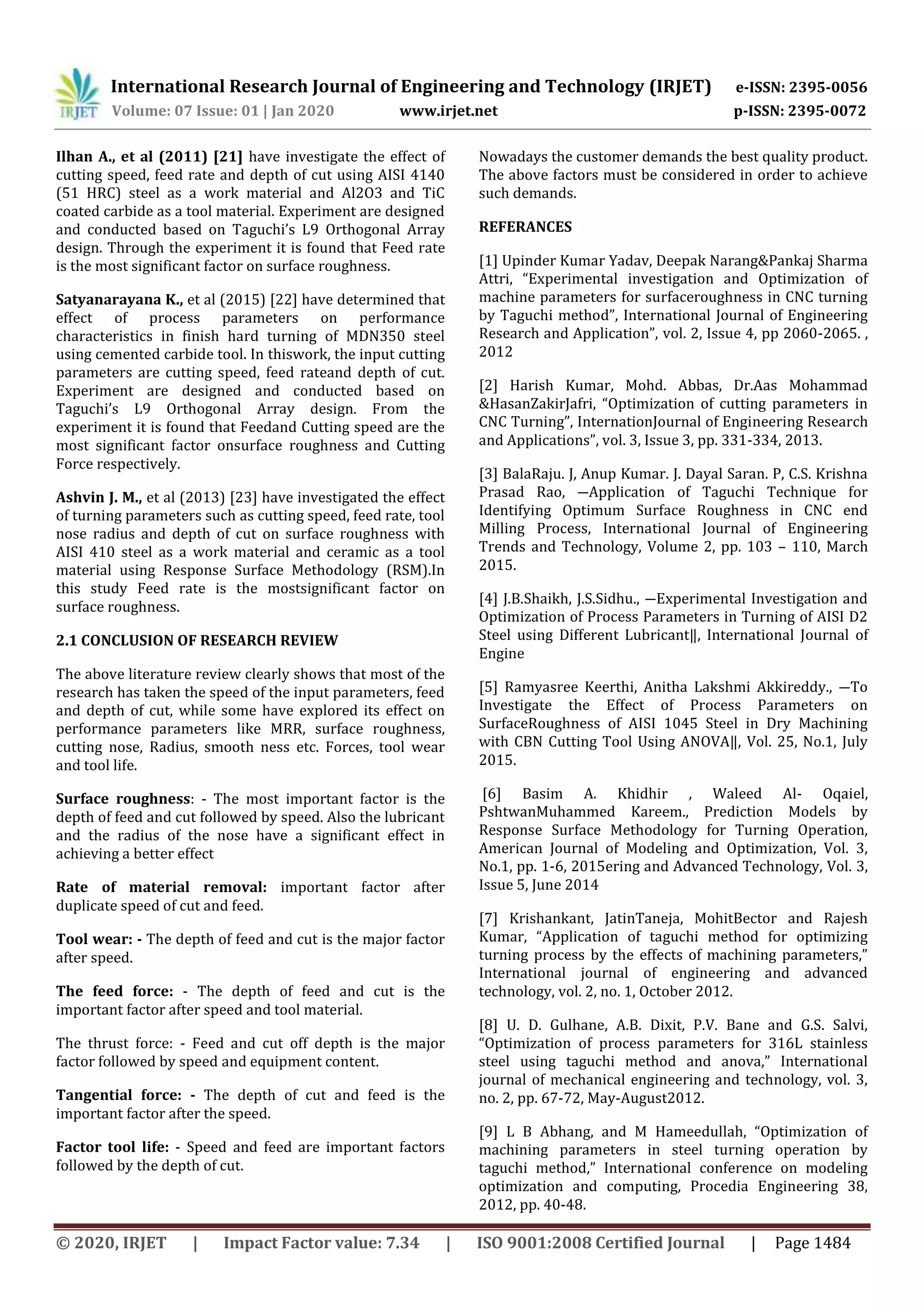 International Research Journal of Engineering and Technology (IRJET) e-ISSN: 2395-0056
Volume: 07 Issue: 01 | Jan 2020 www.irjet.net p-ISSN: 2395-0072
© 2020, IRJET | Impact Factor value: 7.34 | ISO 9001:2008 Certified Journal | Page 1484
Ilhan A., et al (2011) [21] have investigate the effect of
cutting speed, feed rate and depth of cut using AISI 4140
(51 HRC) steel as a work material and Al2O3 and TiC
coated carbide as a tool material. Experiment are designed
and conducted based on Taguchi’s L9 Orthogonal Array
design. Through the experiment it is found that Feed rate
is the most significant factor on surface roughness.
Satyanarayana K., et al (2015) [22] have determined that
effect of process parameters on performance
characteristics in finish hard turning of MDN350 steel
using cemented carbide tool. In thiswork, the input cutting
parameters are cutting speed, feed rateand depth of cut.
Experiment are designed and conducted based on
Taguchi’s L9 Orthogonal Array design. From the
experiment it is found that Feedand Cutting speed are the
most significant factor onsurface roughness and Cutting
Force respectively.
Ashvin J. M., et al (2013) [23] have investigated the effect
of turning parameters such as cutting speed, feed rate, tool
nose radius and depth of cut on surface roughness with
AISI 410 steel as a work material and ceramic as a tool
material using Response Surface Methodology (RSM).In
this study Feed rate is the mostsignificant factor on
surface roughness.
2.1 CONCLUSION OF RESEARCH REVIEW
The above literature review clearly shows that most of the
research has taken the speed of the input parameters, feed
and depth of cut, while some have explored its effect on
performance parameters like MRR, surface roughness,
cutting nose, Radius, smooth ness etc. Forces, tool wear
and tool life.
Surface roughness: - The most important factor is the
depth of feed and cut followed by speed. Also the lubricant
and the radius of the nose have a significant effect in
achieving a better effect
Rate of material removal: important factor after
duplicate speed of cut and feed.
Tool wear: - The depth of feed and cut is the major factor
after speed.
The feed force: - The depth of feed and cut is the
important factor after speed and tool material.
The thrust force: - Feed and cut off depth is the major
factor followed by speed and equipment content.
Tangential force: - The depth of cut and feed is the
important factor after the speed.
Factor tool life: - Speed and feed are important factors
followed by the depth of cut.
Nowadays the customer demands the best quality product.
The above factors must be considered in order to achieve
such demands.
REFERANCES
[1] Upinder Kumar Yadav, Deepak Narang&Pankaj Sharma
Attri, “Experimental investigation and Optimization of
machine parameters for surfaceroughness in CNC turning
by Taguchi method”, International Journal of Engineering
Research and Application”, vol. 2, Issue 4, pp 2060-2065. ,
2012
[2] Harish Kumar, Mohd. Abbas, Dr.Aas Mohammad
&HasanZakirJafri, “Optimization of cutting parameters in
CNC Turning”, InternationJournal of Engineering Research
and Applications”, vol. 3, Issue 3, pp. 331-334, 2013.
[3] BalaRaju. J, Anup Kumar. J. Dayal Saran. P, C.S. Krishna
Prasad Rao, ―Application of Taguchi Technique for
Identifying Optimum Surface Roughness in CNC end
Milling Process, International Journal of Engineering
Trends and Technology, Volume 2, pp. 103 – 110, March
2015.
[4] J.B.Shaikh, J.S.Sidhu., ―Experimental Investigation and
Optimization of Process Parameters in Turning of AISI D2
Steel using Different Lubricant‖, International Journal of
Engine
[5] Ramyasree Keerthi, Anitha Lakshmi Akkireddy., ―To
Investigate the Effect of Process Parameters on
SurfaceRoughness of AISI 1045 Steel in Dry Machining
with CBN Cutting Tool Using ANOVA‖, Vol. 25, No.1, July
2015.
[6] Basim A. Khidhir , Waleed Al- Oqaiel,
PshtwanMuhammed Kareem., Prediction Models by
Response Surface Methodology for Turning Operation,
American Journal of Modeling and Optimization, Vol. 3,
No.1, pp. 1-6, 2015ering and Advanced Technology, Vol. 3,
Issue 5, June 2014
[7] Krishankant, JatinTaneja, MohitBector and Rajesh
Kumar, “Application of taguchi method for optimizing
turning process by the effects of machining parameters,”
International journal of engineering and advanced
technology, vol. 2, no. 1, October 2012.
[8] U. D. Gulhane, A.B. Dixit, P.V. Bane and G.S. Salvi,
“Optimization of process parameters for 316L stainless
steel using taguchi method and anova,” International
journal of mechanical engineering and technology, vol. 3,
no. 2, pp. 67-72, May-August2012.
[9] L B Abhang, and M Hameedullah, “Optimization of
machining parameters in steel turning operation by
taguchi method,” International conference on modeling
optimization and computing, Procedia Engineering 38,
2012, pp. 40-48.
 