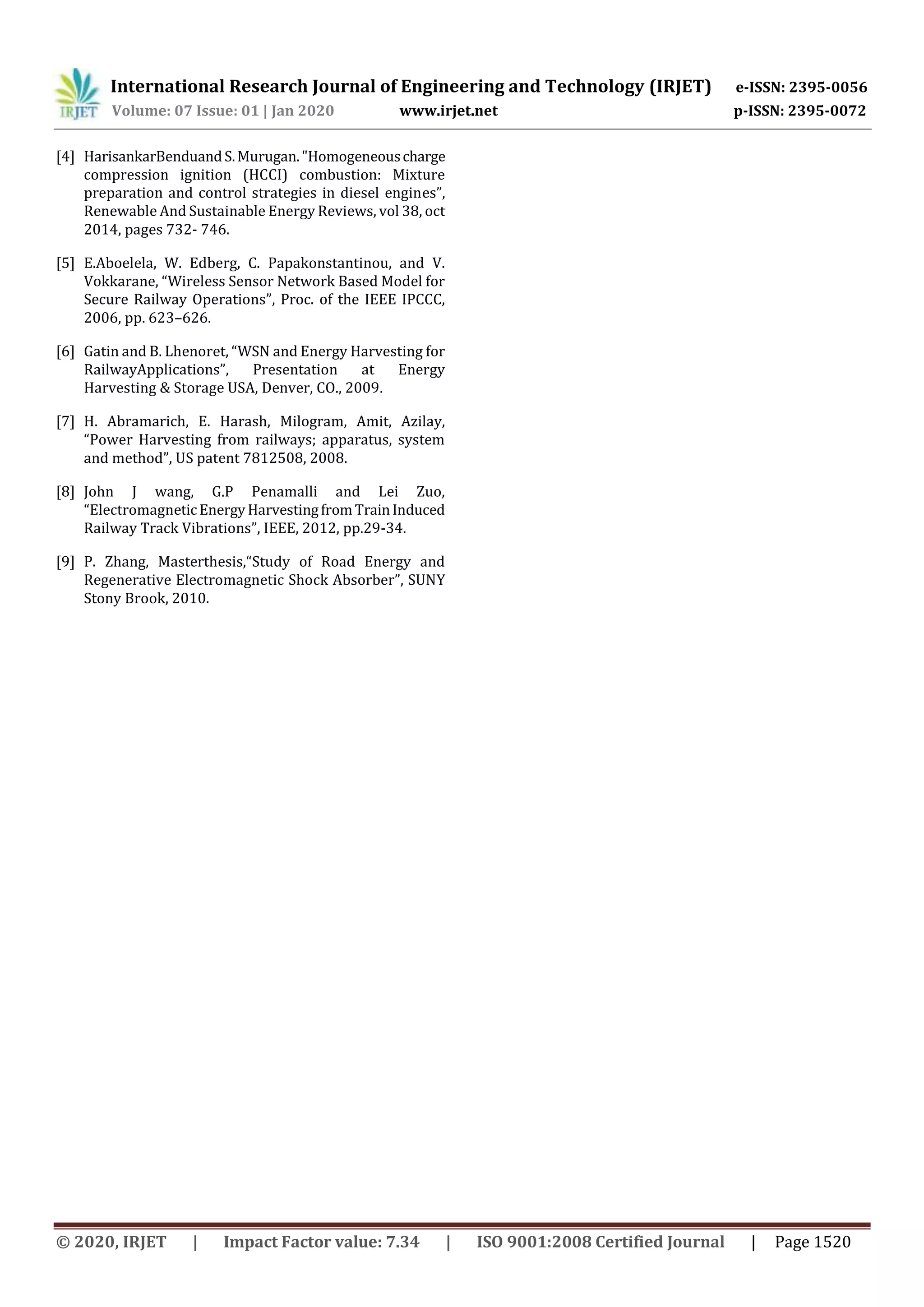 International Research Journal of Engineering and Technology (IRJET) e-ISSN: 2395-0056
Volume: 07 Issue: 01 | Jan 2020 www.irjet.net p-ISSN: 2395-0072
© 2020, IRJET | Impact Factor value: 7.34 | ISO 9001:2008 Certified Journal | Page 1520
[4] HarisankarBenduandS.Murugan."Homogeneouscharge
compression ignition (HCCI) combustion: Mixture
preparation and control strategies in diesel engines”,
Renewable And Sustainable Energy Reviews, vol 38, oct
2014, pages 732- 746.
[5] E.Aboelela, W. Edberg, C. Papakonstantinou, and V.
Vokkarane, “Wireless Sensor Network Based Model for
Secure Railway Operations”, Proc. of the IEEE IPCCC,
2006, pp. 623–626.
[6] Gatin and B. Lhenoret, “WSN and Energy Harvesting for
RailwayApplications”, Presentation at Energy
Harvesting & Storage USA, Denver, CO., 2009.
[7] H. Abramarich, E. Harash, Milogram, Amit, Azilay,
“Power Harvesting from railways; apparatus, system
and method”, US patent 7812508, 2008.
[8] John J wang, G.P Penamalli and Lei Zuo,
“ElectromagneticEnergyHarvestingfromTrainInduced
Railway Track Vibrations”, IEEE, 2012, pp.29-34.
[9] P. Zhang, Masterthesis,“Study of Road Energy and
Regenerative Electromagnetic Shock Absorber”, SUNY
Stony Brook, 2010.
 