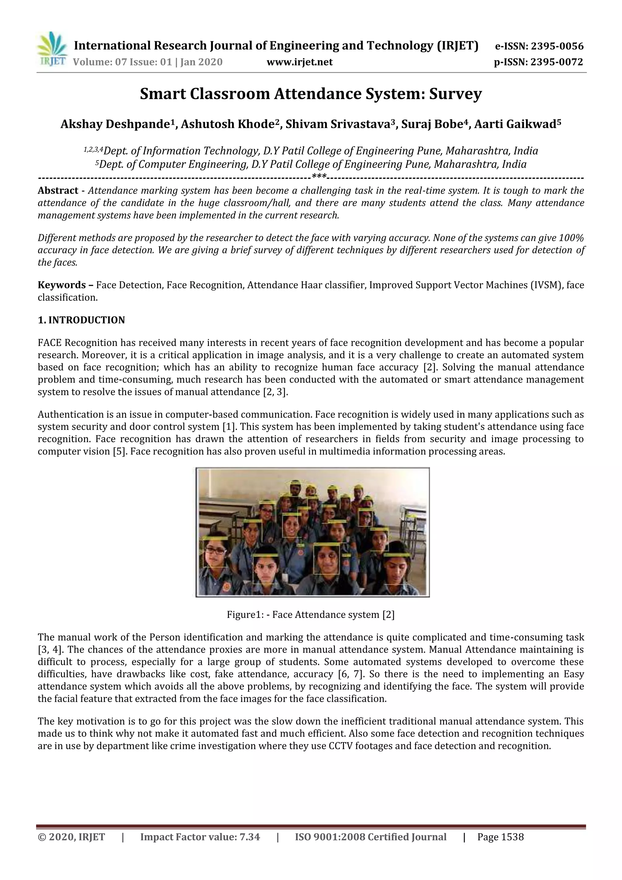 International Research Journal of Engineering and Technology (IRJET) e-ISSN: 2395-0056
Volume: 07 Issue: 01 | Jan 2020 www.irjet.net p-ISSN: 2395-0072
© 2020, IRJET | Impact Factor value: 7.34 | ISO 9001:2008 Certified Journal | Page 1538
Smart Classroom Attendance System: Survey
Akshay Deshpande1, Ashutosh Khode2, Shivam Srivastava3, Suraj Bobe4, Aarti Gaikwad5
1,2,3,4Dept. of Information Technology, D.Y Patil College of Engineering Pune, Maharashtra, India
5Dept. of Computer Engineering, D.Y Patil College of Engineering Pune, Maharashtra, India
-------------------------------------------------------------------------***---------------------------------------------------------------------
Abstract - Attendance marking system has been become a challenging task in the real-time system. It is tough to mark the
attendance of the candidate in the huge classroom/hall, and there are many students attend the class. Many attendance
management systems have been implemented in the current research.
Different methods are proposed by the researcher to detect the face with varying accuracy. None of the systems can give 100%
accuracy in face detection. We are giving a brief survey of different techniques by different researchers used for detection of
the faces.
Keywords – Face Detection, Face Recognition, Attendance Haar classifier, Improved Support Vector Machines (IVSM), face
classification.
1. INTRODUCTION
FACE Recognition has received many interests in recent years of face recognition development and has become a popular
research. Moreover, it is a critical application in image analysis, and it is a very challenge to create an automated system
based on face recognition; which has an ability to recognize human face accuracy [2]. Solving the manual attendance
problem and time-consuming, much research has been conducted with the automated or smart attendance management
system to resolve the issues of manual attendance [2, 3].
Authentication is an issue in computer-based communication. Face recognition is widely used in many applications such as
system security and door control system [1]. This system has been implemented by taking student's attendance using face
recognition. Face recognition has drawn the attention of researchers in fields from security and image processing to
computer vision [5]. Face recognition has also proven useful in multimedia information processing areas.
Figure1: - Face Attendance system [2]
The manual work of the Person identification and marking the attendance is quite complicated and time-consuming task
[3, 4]. The chances of the attendance proxies are more in manual attendance system. Manual Attendance maintaining is
difficult to process, especially for a large group of students. Some automated systems developed to overcome these
difficulties, have drawbacks like cost, fake attendance, accuracy [6, 7]. So there is the need to implementing an Easy
attendance system which avoids all the above problems, by recognizing and identifying the face. The system will provide
the facial feature that extracted from the face images for the face classification.
The key motivation is to go for this project was the slow down the inefficient traditional manual attendance system. This
made us to think why not make it automated fast and much efficient. Also some face detection and recognition techniques
are in use by department like crime investigation where they use CCTV footages and face detection and recognition.
 