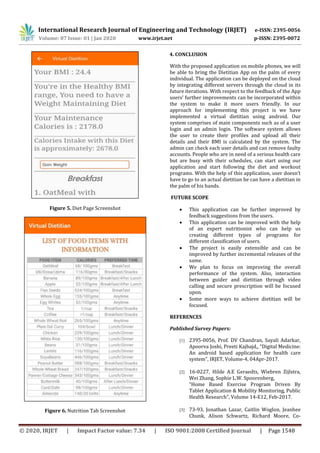 International Research Journal of Engineering and Technology (IRJET) e-ISSN: 2395-0056
Volume: 07 Issue: 01 | Jan 2020 www.irjet.net p-ISSN: 2395-0072
© 2020, IRJET | Impact Factor value: 7.34 | ISO 9001:2008 Certified Journal | Page 1548
Figure 5. Diet Page Screenshot
Figure 6. Nutrition Tab Screenshot
4. CONCLUSION
With the proposed application on mobile phones, we will
be able to bring the Dietitian App on the palm of every
individual. The application can be deployed on the cloud
by integrating different servers through the cloud in its
future iterations. With respect to the feedback of the App
users’ further improvements can be incorporated within
the system to make it more users friendly. In our
approach for implementing this project is we have
implemented a virtual dietitian using android. Our
system comprises of main components such as of a user
login and an admin login. The software system allows
the user to create their profiles and upload all their
details and their BMI is calculated by the system. The
admin can check each user details and can remove faulty
accounts. People who are in need of a serious health care
but are busy with their schedules, can start using our
application and start following the diet and workout
programs. With the help of this application, user doesn’t
have to go to an actual dietitian he can have a dietitian in
the palm of his hands.
FUTURE SCOPE
 This application can be further improved by
feedback suggestions from the users.
 This application can be improved with the help
of an expert nutritionist who can help us
creating different types of programs for
different classification of users.
 The project is easily extensible and can be
improved by further incremental releases of the
same.
 We plan to focus on improving the overall
performance of the system. Also, interaction
between guider and dietitian through video
calling and secure prescription will be focused
upon.
 Some more ways to achieve dietitian will be
focused.
REFERENCES
Published Survey Papers:
[1] 2395-0056, Prof. DV Chandran, Sayali Adarkar,
Apoorva Joshi, Preeti Kajbajd,, “Digital Medicine:
An android based application for health care
system”, IRJET, Volume-4, 04Apr-2017.
[2] 16-0227, Hilde A.E Geraedts, Wiebren Zijlstra,
Wei Zhang, Sophie L.W. Spoorenberg,
“Home Based Exercise Program Driven By
Tablet Application & Mobility Monitoring, Public
Health Research”, Volume 14-E12, Feb-2017.
[3] 73-93, Jonathan Lazar, Caitlin Woglon, Jeanhee
Chunk, Alison Schwartz, Richard Moore, Co-
 