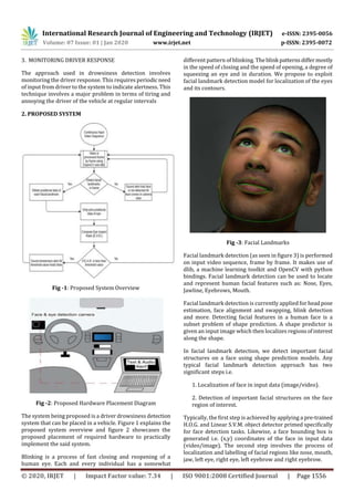 International Research Journal of Engineering and Technology (IRJET) e-ISSN: 2395-0056
Volume: 07 Issue: 01 | Jan 2020 www.irjet.net p-ISSN: 2395-0072
© 2020, IRJET | Impact Factor value: 7.34 | ISO 9001:2008 Certified Journal | Page 1556
3. MONITORING DRIVER RESPONSE
The approach used in drowsiness detection involves
monitoring the driver response. This requires periodicneed
of input from driver to the system to indicate alertness. This
technique involves a major problem in terms of tiring and
annoying the driver of the vehicle at regular intervals
2. PROPOSED SYSTEM
Fig -1: Proposed System Overview
Fig -2: Proposed Hardware Placement Diagram
The system being proposed is a driver drowsiness detection
system that can be placed in a vehicle. Figure 1 explains the
proposed system overview and figure 2 showcases the
proposed placement of required hardware to practically
implement the said system.
Blinking is a process of fast closing and reopening of a
human eye. Each and every individual has a somewhat
different pattern of blinking. Theblink patternsdiffermostly
in the speed of closing and the speed of opening, a degree of
squeezing an eye and in duration. We propose to exploit
facial landmark detection model for localization of the eyes
and its contours.
Fig -3: Facial Landmarks
Facial landmark detection (as seen in figure 3) is performed
on input video sequence, frame by frame. It makes use of
dlib, a machine learning toolkit and OpenCV with python
bindings. Facial landmark detection can be used to locate
and represent human facial features such as: Nose, Eyes,
Jawline, Eyebrows, Mouth.
Facial landmark detection is currently applied for headpose
estimation, face alignment and swapping, blink detection
and more. Detecting facial features in a human face is a
subset problem of shape prediction. A shape predictor is
given an input image which then localizes regionsofinterest
along the shape.
In facial landmark detection, we detect important facial
structures on a face using shape prediction models. Any
typical facial landmark detection approach has two
significant steps i.e.
1. Localization of face in input data (image/video).
2. Detection of important facial structures on the face
region of interest.
Typically, the first step is achieved by applying a pre-trained
H.O.G. and Linear S.V.M. object detector primed specifically
for face detection tasks. Likewise, a face bounding box is
generated i.e. (x,y) coordinates of the face in input data
(video/image). The second step involves the process of
localization and labelling of facial regions like nose, mouth,
jaw, left eye, right eye, left eyebrow and right eyebrow.
 