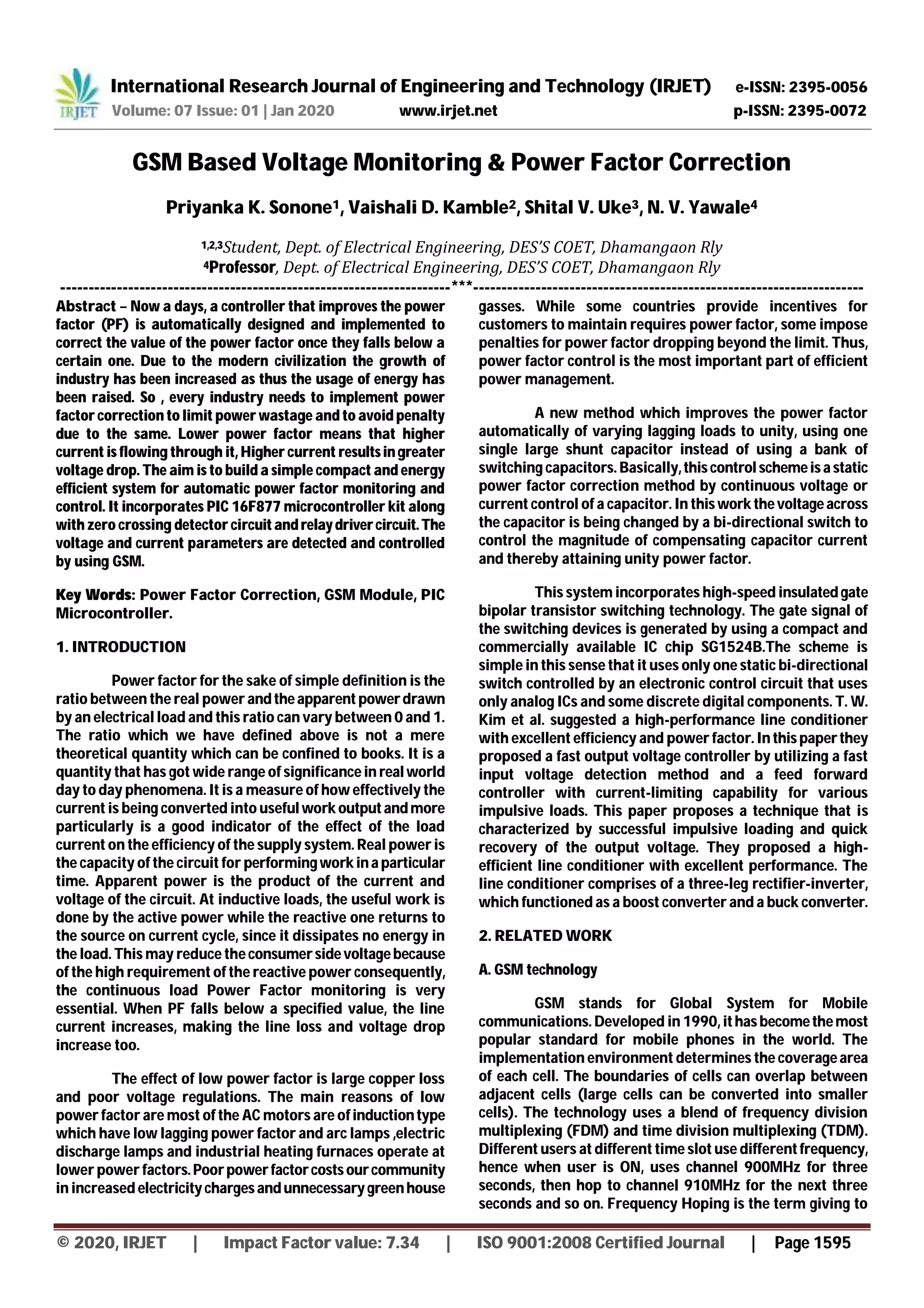 International Research Journal of Engineering and Technology (IRJET) e-ISSN: 2395-0056
Volume: 07 Issue: 01 | Jan 2020 www.irjet.net p-ISSN: 2395-0072
© 2020, IRJET | Impact Factor value: 7.34 | ISO 9001:2008 Certified Journal | Page 1595
GSM Based Voltage Monitoring & Power Factor Correction
Priyanka K. Sonone1, Vaishali D. Kamble2, Shital V. Uke3, N. V. Yawale4
1,2,3Student, Dept. of Electrical Engineering, DES’S COET, Dhamangaon Rly
4Professor, Dept. of Electrical Engineering, DES’S COET, Dhamangaon Rly
---------------------------------------------------------------------***---------------------------------------------------------------------
Abstract – Now a days, a controller that improves the power
factor (PF) is automatically designed and implemented to
correct the value of the power factor once they falls below a
certain one. Due to the modern civilization the growth of
industry has been increased as thus the usage of energy has
been raised. So , every industry needs to implement power
factor correction to limit power wastage and to avoid penalty
due to the same. Lower power factor means that higher
current is flowing through it, Higher current resultsingreater
voltage drop. The aim is to build a simple compact and energy
efficient system for automatic power factor monitoring and
control. It incorporates PIC 16F877 microcontroller kit along
with zero crossing detector circuitandrelaydrivercircuit. The
voltage and current parameters are detected and controlled
by using GSM.
Key Words: Power Factor Correction, GSM Module, PIC
Microcontroller.
1. INTRODUCTION
Power factor for the sake of simple definition is the
ratio between the real power andtheapparent powerdrawn
by an electrical load and this ratio can vary between 0 and 1.
The ratio which we have defined above is not a mere
theoretical quantity which can be confined to books. It is a
quantity that has got wide range of significance in real world
day to day phenomena. It is a measure of how effectively the
current is being converted into useful work outputandmore
particularly is a good indicator of the effect of the load
current on the efficiency of the supply system. Real power is
the capacity of the circuit for performingwork ina particular
time. Apparent power is the product of the current and
voltage of the circuit. At inductive loads, the useful work is
done by the active power while the reactive one returns to
the source on current cycle, since it dissipates no energy in
the load. This may reduce the consumersidevoltagebecause
of the high requirement of the reactive power consequently,
the continuous load Power Factor monitoring is very
essential. When PF falls below a specified value, the line
current increases, making the line loss and voltage drop
increase too.
The effect of low power factor is large copper loss
and poor voltage regulations. The main reasons of low
power factor are most of the AC motors are ofinductiontype
which have low lagging power factor and arc lamps ,electric
discharge lamps and industrial heating furnaces operate at
lower power factors.Poorpowerfactorcostsourcommunity
in increased electricitychargesandunnecessarygreenhouse
gasses. While some countries provide incentives for
customers to maintain requires power factor, some impose
penalties for power factor dropping beyond the limit. Thus,
power factor control is the most important part of efficient
power management.
A new method which improves the power factor
automatically of varying lagging loads to unity, using one
single large shunt capacitor instead of using a bank of
switching capacitors. Basically,thiscontrol schemeisa static
power factor correction method by continuous voltage or
current control of a capacitor. In thiswork thevoltageacross
the capacitor is being changed by a bi-directional switch to
control the magnitude of compensating capacitor current
and thereby attaining unity power factor.
This system incorporates high-speed insulatedgate
bipolar transistor switching technology. The gate signal of
the switching devices is generated by using a compact and
commercially available IC chip SG1524B.The scheme is
simple in this sense that it uses only one static bi-directional
switch controlled by an electronic control circuit that uses
only analog ICs and some discrete digital components. T. W.
Kim et al. suggested a high-performance line conditioner
with excellent efficiency and power factor. In thispaperthey
proposed a fast output voltage controller by utilizing a fast
input voltage detection method and a feed forward
controller with current-limiting capability for various
impulsive loads. This paper proposes a technique that is
characterized by successful impulsive loading and quick
recovery of the output voltage. They proposed a high-
efficient line conditioner with excellent performance. The
line conditioner comprises of a three-leg rectifier-inverter,
which functioned as a boost converter and a buck converter.
2. RELATED WORK
A. GSM technology
GSM stands for Global System for Mobile
communications. Developed in 1990, ithasbecomethemost
popular standard for mobile phones in the world. The
implementation environment determines the coveragearea
of each cell. The boundaries of cells can overlap between
adjacent cells (large cells can be converted into smaller
cells). The technology uses a blend of frequency division
multiplexing (FDM) and time division multiplexing (TDM).
Different users at different time slot use differentfrequency,
hence when user is ON, uses channel 900MHz for three
seconds, then hop to channel 910MHz for the next three
seconds and so on. Frequency Hoping is the term giving to
 