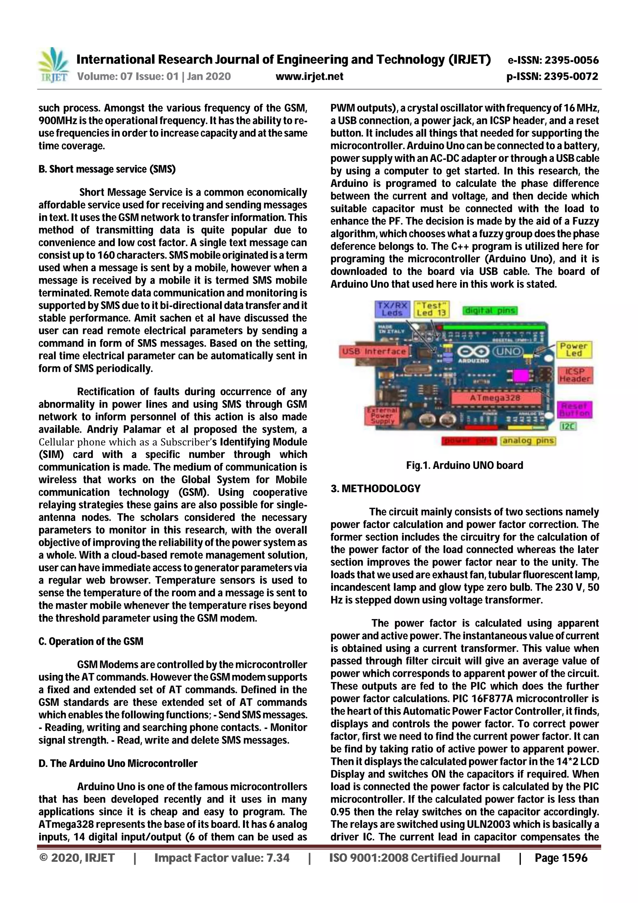 International Research Journal of Engineering and Technology (IRJET) e-ISSN: 2395-0056
Volume: 07 Issue: 01 | Jan 2020 www.irjet.net p-ISSN: 2395-0072
© 2020, IRJET | Impact Factor value: 7.34 | ISO 9001:2008 Certified Journal | Page 1596
such process. Amongst the various frequency of the GSM,
900MHz is the operational frequency. It has the ability to re-
use frequencies in order to increase capacityand atthesame
time coverage.
B. Short message service (SMS)
Short Message Service is a common economically
affordable service used for receiving and sending messages
in text. It uses the GSM network to transfer information.This
method of transmitting data is quite popular due to
convenience and low cost factor. A single text message can
consist up to 160 characters. SMSmobileoriginatedisa term
used when a message is sent by a mobile, however when a
message is received by a mobile it is termed SMS mobile
terminated. Remote data communication and monitoring is
supported by SMS due to it bi-directional data transferandit
stable performance. Amit sachen et al have discussed the
user can read remote electrical parameters by sending a
command in form of SMS messages. Based on the setting,
real time electrical parameter can be automatically sent in
form of SMS periodically.
Rectification of faults during occurrence of any
abnormality in power lines and using SMS through GSM
network to inform personnel of this action is also made
available. Andriy Palamar et al proposed the system, a
Cellular phone which as a Subscriber’s Identifying Module
(SIM) card with a specific number through which
communication is made. The medium of communication is
wireless that works on the Global System for Mobile
communication technology (GSM). Using cooperative
relaying strategies these gains are also possible for single-
antenna nodes. The scholars considered the necessary
parameters to monitor in this research, with the overall
objective of improving the reliability of the power system as
a whole. With a cloud-based remote management solution,
user can have immediate access to generatorparametersvia
a regular web browser. Temperature sensors is used to
sense the temperature of the room and a message is sent to
the master mobile whenever the temperature rises beyond
the threshold parameter using the GSM modem.
C. Operation of the GSM
GSM Modems are controlled by the microcontroller
using the AT commands. However theGSMmodemsupports
a fixed and extended set of AT commands. Defined in the
GSM standards are these extended set of AT commands
which enables the following functions; -SendSMSmessages.
- Reading, writing and searching phone contacts. - Monitor
signal strength. - Read, write and delete SMS messages.
D. The Arduino Uno Microcontroller
Arduino Uno is one of the famous microcontrollers
that has been developed recently and it uses in many
applications since it is cheap and easy to program. The
ATmega328 represents the base of its board. It has 6 analog
inputs, 14 digital input/output (6 of them can be used as
PWM outputs), a crystal oscillator withfrequencyof16MHz,
a USB connection, a power jack, an ICSP header, and a reset
button. It includes all things that needed for supporting the
microcontroller. Arduino Uno can be connected to a battery,
power supply with an AC-DC adapter or through a USBcable
by using a computer to get started. In this research, the
Arduino is programed to calculate the phase difference
between the current and voltage, and then decide which
suitable capacitor must be connected with the load to
enhance the PF. The decision is made by the aid of a Fuzzy
algorithm, which chooses what a fuzzy group doesthe phase
deference belongs to. The C++ program is utilized here for
programing the microcontroller (Arduino Uno), and it is
downloaded to the board via USB cable. The board of
Arduino Uno that used here in this work is stated.
Fig.1. Arduino UNO board
3. METHODOLOGY
The circuit mainly consists of two sections namely
power factor calculation and power factor correction. The
former section includes the circuitry for the calculation of
the power factor of the load connected whereas the later
section improves the power factor near to the unity. The
loads that we used are exhaust fan, tubularfluorescentlamp,
incandescent lamp and glow type zero bulb. The 230 V, 50
Hz is stepped down using voltage transformer.
The power factor is calculated using apparent
power and active power. The instantaneous value ofcurrent
is obtained using a current transformer. This value when
passed through filter circuit will give an average value of
power which corresponds to apparent power of the circuit.
These outputs are fed to the PIC which does the further
power factor calculations. PIC 16F877A microcontroller is
the heart of this Automatic Power Factor Controller, it finds,
displays and controls the power factor. To correct power
factor, first we need to find the current power factor. It can
be find by taking ratio of active power to apparent power.
Then it displays the calculated power factor in the 14*2 LCD
Display and switches ON the capacitors if required. When
load is connected the power factor is calculated by the PIC
microcontroller. If the calculated power factor is less than
0.95 then the relay switches on the capacitor accordingly.
The relays are switched using ULN2003 which is basically a
driver IC. The current lead in capacitor compensates the
 