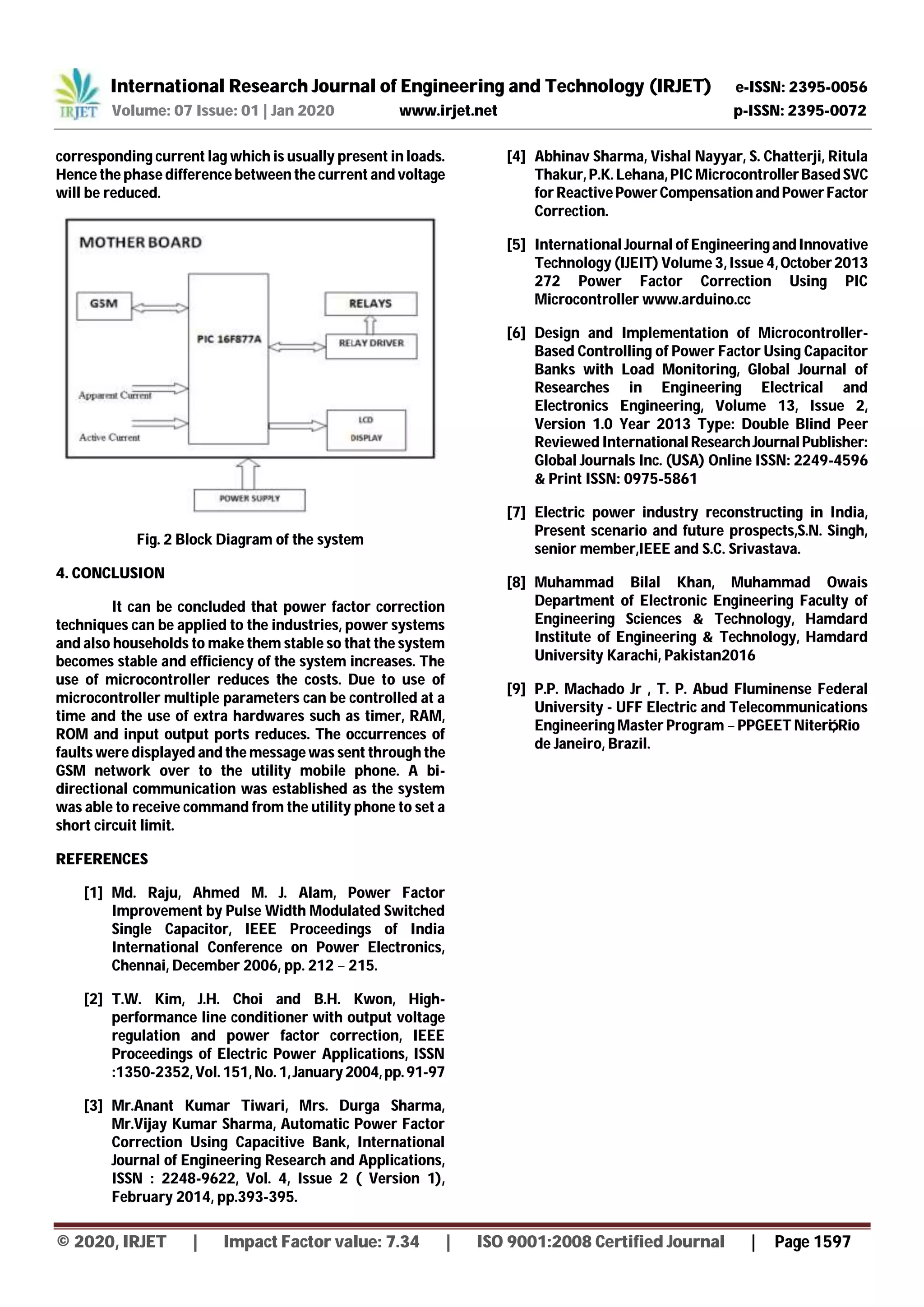 International Research Journal of Engineering and Technology (IRJET) e-ISSN: 2395-0056
Volume: 07 Issue: 01 | Jan 2020 www.irjet.net p-ISSN: 2395-0072
© 2020, IRJET | Impact Factor value: 7.34 | ISO 9001:2008 Certified Journal | Page 1597
corresponding current lag which is usually present in loads.
Hence the phase difference between the current and voltage
will be reduced.
Fig. 2 Block Diagram of the system
4. CONCLUSION
It can be concluded that power factor correction
techniques can be applied to the industries, power systems
and also households to make them stable so that the system
becomes stable and efficiency of the system increases. The
use of microcontroller reduces the costs. Due to use of
microcontroller multiple parameters can be controlled at a
time and the use of extra hardwares such as timer, RAM,
ROM and input output ports reduces. The occurrences of
faults were displayed and the message was sent through the
GSM network over to the utility mobile phone. A bi-
directional communication was established as the system
was able to receive command from the utility phone to set a
short circuit limit.
REFERENCES
[1] Md. Raju, Ahmed M. J. Alam, Power Factor
Improvement by Pulse Width Modulated Switched
Single Capacitor, IEEE Proceedings of India
International Conference on Power Electronics,
Chennai, December 2006, pp. 212 – 215.
[2] T.W. Kim, J.H. Choi and B.H. Kwon, High-
performance line conditioner with output voltage
regulation and power factor correction, IEEE
Proceedings of Electric Power Applications, ISSN
:1350-2352, Vol. 151, No. 1,January2004,pp.91-97
[3] Mr.Anant Kumar Tiwari, Mrs. Durga Sharma,
Mr.Vijay Kumar Sharma, Automatic Power Factor
Correction Using Capacitive Bank, International
Journal of Engineering Research and Applications,
ISSN : 2248-9622, Vol. 4, Issue 2 ( Version 1),
February 2014, pp.393-395.
[4] Abhinav Sharma, Vishal Nayyar, S. Chatterji, Ritula
Thakur, P.K. Lehana, PIC MicrocontrollerBasedSVC
for ReactivePowerCompensationandPowerFactor
Correction.
[5] International Journal of EngineeringandInnovative
Technology (IJEIT) Volume 3, Issue 4,October2013
272 Power Factor Correction Using PIC
Microcontroller www.arduino.cc
[6] Design and Implementation of Microcontroller-
Based Controlling of Power Factor Using Capacitor
Banks with Load Monitoring, Global Journal of
Researches in Engineering Electrical and
Electronics Engineering, Volume 13, Issue 2,
Version 1.0 Year 2013 Type: Double Blind Peer
Reviewed International ResearchJournal Publisher:
Global Journals Inc. (USA) Online ISSN: 2249-4596
& Print ISSN: 0975-5861
[7] Electric power industry reconstructing in India,
Present scenario and future prospects,S.N. Singh,
senior member,IEEE and S.C. Srivastava.
[8] Muhammad Bilal Khan, Muhammad Owais
Department of Electronic Engineering Faculty of
Engineering Sciences & Technology, Hamdard
Institute of Engineering & Technology, Hamdard
University Karachi, Pakistan2016
[9] P.P. Machado Jr , T. P. Abud Fluminense Federal
University - UFF Electric and Telecommunications
Engineering Master Program – PPGEET Niterói, Rio
de Janeiro, Brazil.
 