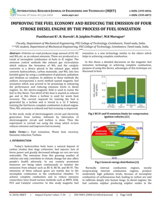 INTERNATIONAL RESEARCH JOURNAL OF ENGINEERING AND TECHNOLOGY (IRJET) E-ISSN: 2395-0056
VOLUME: 07 ISSUE: 01 | JAN 2020 WWW.IRJET.NET P-ISSN: 2395-0072
© 2020, IRJET | Impact Factor value: 7.34 | ISO 9001:2008 Certified Journal | Page 1628
 IMPROVING THE FUEL ECONOMY AND REDUCING THE EMISSION OF FOUR
STROKE DIESEL ENGINE BY THE PROCESS OF FUEL IONIZATION
Punitharani K1, R. Haresh2, R. Jaiphin Prabhu3, M.K Murugan4
1Faculty, Department of Mechanical Engineering, PSG College of Technology, Coimbatore, Tamil nadu, India.
2,3,4UG student, Department of Mechanical Engineering, PSG College of Technology, Coimbatore, Tamil nadu, India.
-----------------------------------------------------------------------***----------------------------------------------------------------------
Abstract—Vehicles on road produces large amount of CO, HC
and NOx etc. as an exhaust emission. These are produced as a
result of incomplete combustion of fuels in IC engine. The
emission control methods like exhaust gas recirculation
which reduces the formation of NOx and the catalytic
converter is a device placed in the exhaust pipe, which
converts hydrocarbons, carbon monoxide, and NOx into less
harmful gases by using a combination of platinum, palladium
and rhodium as catalysts. In addition to these methods the
authors incorporated a novel method named magnetic fuel
ionization which was proved to be promising in enhancing
the performance and reducing emission levels in diesel
engines. So, the electro-magnetic field is used to ionize the
fuel in this thesis. Two-third of the heat is wasted as exhaust
gas and in this thesis a turbine is used for waste heat
recovery. The current required for ionizing the fuel is
generated by a turbine and is stored in a 12 V battery.
Ionizing the fuel favors complete combustion in diesel engine.
Thus, NOx emission is reduced and fuel economy is improved.
In this work, study of electromagnetic circuit and electricity
generation from turbine, followed by fabrication of
electromagnetic circuit and turbine is done. Then the
experiment is carried out using the setup which in-turn
reduces emission and improves fuel economy.
Index Terms—: Fuel ionization, Waste heat recovery,
Emission reduction, Turbine.
1. INTRODUCTION
Today’s hydrocarbon fuels leave a natural deposit of
carbon residue that clogs carburetor, fuel injector, loss of
horse power and greatly decreased mileage on cars are very
noticeable. The emissions from this growing number of
vehicles not only contribute to climate change but also affect
people’s health adversely. In our country prominent
measures are being taken continuously to monitor the
emissions from exhaust such as BS II, BS III, and BS IV. The
emissions of these exhaust gases are mainly due to the
incomplete combustion in the combustion chamber. To
achieve complete combustion and to reduce emission
researchers have found various methods such as MPFI, EGR,
PCV and Catalytic convertor. In this study magnetic fuel
ionization is a new technology similar to the others which
helps in achieving complete combustion.
In this thesis a detailed discussion on the magnetic fuel
ionization technology in achieving complete combustion,
purpose of using this device, advantages of this technique are
discussed in here.
Fig.1 BS IV and VI emission limits for compression
ignition vehicles [12]
Fig.2 General energy distribution [1]
Normally internal combustion engines, mostly
reciprocating internal combustion engines, produce
moderately high pollution levels, because of incomplete
combustion of carbonaceous fuel, leading to carbon are said
to infiltrate deeply into human lungs. In diesel engines, the
fuel contains sulphur producing sulphur oxides in the
 