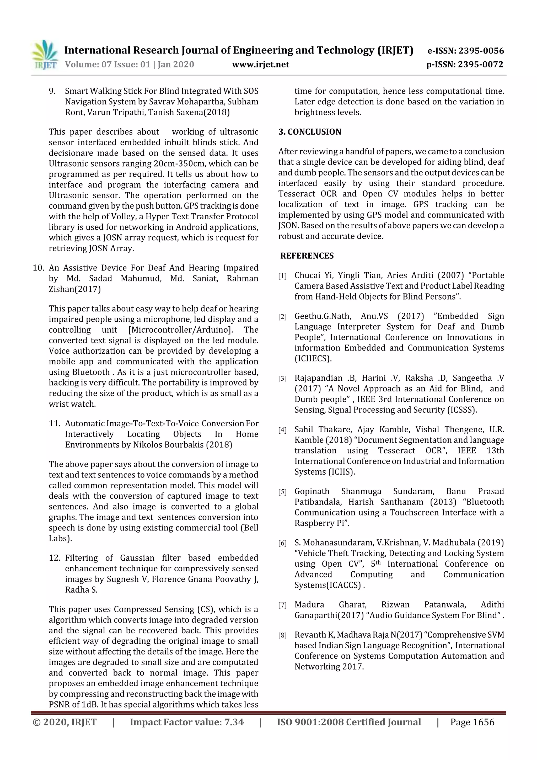 International Research Journal of Engineering and Technology (IRJET) e-ISSN: 2395-0056
Volume: 07 Issue: 01 | Jan 2020 www.irjet.net p-ISSN: 2395-0072
© 2020, IRJET | Impact Factor value: 7.34 | ISO 9001:2008 Certified Journal | Page 1656
9. Smart Walking Stick For Blind Integrated With SOS
Navigation System by Savrav Mohapartha, Subham
Ront, Varun Tripathi, Tanish Saxena(2018)
This paper describes about working of ultrasonic
sensor interfaced embedded inbuilt blinds stick. And
decisionare made based on the sensed data. It uses
Ultrasonic sensors ranging 20cm-350cm, which can be
programmed as per required. It tells us about how to
interface and program the interfacing camera and
Ultrasonic sensor. The operation performed on the
command given by the push button.GPStrackingisdone
with the help of Volley, a Hyper Text Transfer Protocol
library is used for networking in Android applications,
which gives a JOSN array request, which is request for
retrieving JOSN Array.
10. An Assistive Device For Deaf And Hearing Impaired
by Md. Sadad Mahumud, Md. Saniat, Rahman
Zishan(2017)
This paper talks about easy way to help deaf or hearing
impaired people using a microphone, led display and a
controlling unit [Microcontroller/Arduino]. The
converted text signal is displayed on the led module.
Voice authorization can be provided by developing a
mobile app and communicated with the application
using Bluetooth . As it is a just microcontroller based,
hacking is very difficult. The portability is improved by
reducing the size of the product, which is as small as a
wrist watch.
11. Automatic Image-To-Text-To-Voice ConversionFor
Interactively Locating Objects In Home
Environments by Nikolos Bourbakis (2018)
The above paper says about the conversion of image to
text and text sentences to voice commands by a method
called common representation model. This model will
deals with the conversion of captured image to text
sentences. And also image is converted to a global
graphs. The image and text sentences conversion into
speech is done by using existing commercial tool (Bell
Labs).
12. Filtering of Gaussian filter based embedded
enhancement technique for compressively sensed
images by Sugnesh V, Florence Gnana Poovathy J,
Radha S.
This paper uses Compressed Sensing (CS), which is a
algorithm which converts image into degraded version
and the signal can be recovered back. This provides
efficient way of degrading the original image to small
size without affecting the details of the image. Here the
images are degraded to small size and are computated
and converted back to normal image. This paper
proposes an embedded image enhancement technique
by compressing and reconstructing back theimagewith
PSNR of 1dB. It has special algorithms which takes less
time for computation, hence less computational time.
Later edge detection is done based on the variation in
brightness levels.
3. CONCLUSION
After reviewing a handful of papers, we cametoa conclusion
that a single device can be developed for aiding blind, deaf
and dumb people. The sensors and the outputdevicescan be
interfaced easily by using their standard procedure.
Tesseract OCR and Open CV modules helps in better
localization of text in image. GPS tracking can be
implemented by using GPS model and communicated with
JSON. Based on the results of above papers we can develop a
robust and accurate device.
REFERENCES
[1] Chucai Yi, Yingli Tian, Aries Arditi (2007) “Portable
Camera Based Assistive Text and ProductLabel Reading
from Hand-Held Objects for Blind Persons”.
[2] Geethu.G.Nath, Anu.VS (2017) ”Embedded Sign
Language Interpreter System for Deaf and Dumb
People”, International Conference on Innovations in
information Embedded and Communication Systems
(ICIIECS).
[3] Rajapandian .B, Harini .V, Raksha .D, Sangeetha .V
(2017) “A Novel Approach as an Aid for Blind, and
Dumb people” , IEEE 3rd International Conference on
Sensing, Signal Processing and Security (ICSSS).
[4] Sahil Thakare, Ajay Kamble, Vishal Thengene, U.R.
Kamble (2018) “Document Segmentation and language
translation using Tesseract OCR”, IEEE 13th
International Conference on Industrial and Information
Systems (ICIIS).
[5] Gopinath Shanmuga Sundaram, Banu Prasad
Patibandala, Harish Santhanam (2013) “Bluetooth
Communication using a Touchscreen Interface with a
Raspberry Pi”.
[6] S. Mohanasundaram, V.Krishnan, V. Madhubala (2019)
“Vehicle Theft Tracking, Detecting and Locking System
using Open CV”, 5th International Conference on
Advanced Computing and Communication
Systems(ICACCS) .
[7] Madura Gharat, Rizwan Patanwala, Adithi
Ganaparthi(2017) “Audio Guidance System For Blind” .
[8] Revanth K,Madhava Raja N(2017)“ComprehensiveSVM
based Indian Sign Language Recognition”, International
Conference on Systems Computation Automation and
Networking 2017.
 