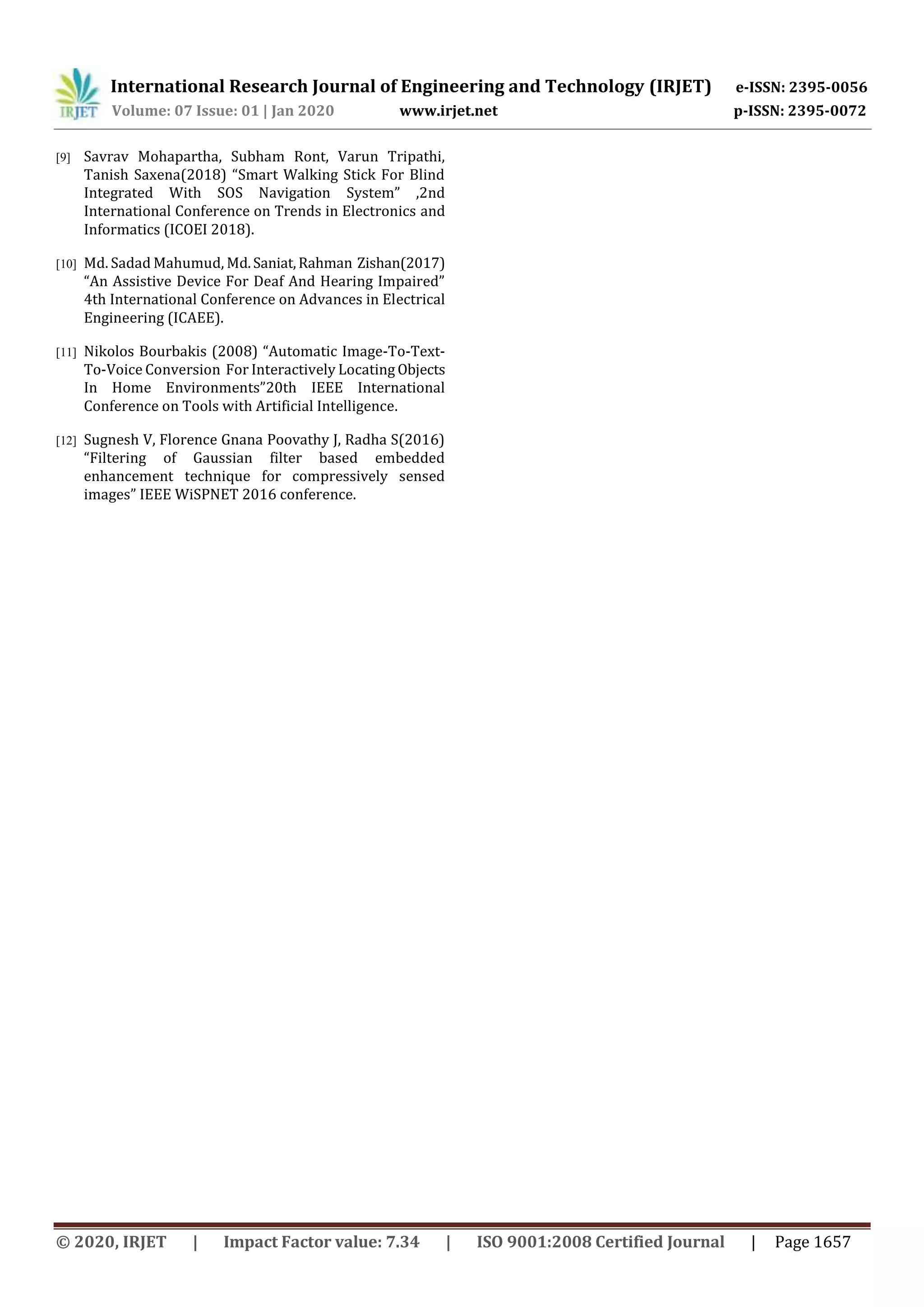 International Research Journal of Engineering and Technology (IRJET) e-ISSN: 2395-0056
Volume: 07 Issue: 01 | Jan 2020 www.irjet.net p-ISSN: 2395-0072
© 2020, IRJET | Impact Factor value: 7.34 | ISO 9001:2008 Certified Journal | Page 1657
[9] Savrav Mohapartha, Subham Ront, Varun Tripathi,
Tanish Saxena(2018) “Smart Walking Stick For Blind
Integrated With SOS Navigation System” ,2nd
International Conference on Trends in Electronics and
Informatics (ICOEI 2018).
[10] Md. Sadad Mahumud, Md.Saniat,Rahman Zishan(2017)
“An Assistive Device For Deaf And Hearing Impaired”
4th International Conference on Advances in Electrical
Engineering (ICAEE).
[11] Nikolos Bourbakis (2008) “Automatic Image-To-Text-
To-Voice Conversion For Interactively Locating Objects
In Home Environments”20th IEEE International
Conference on Tools with Artificial Intelligence.
[12] Sugnesh V, Florence Gnana Poovathy J, Radha S(2016)
“Filtering of Gaussian filter based embedded
enhancement technique for compressively sensed
images” IEEE WiSPNET 2016 conference.
 