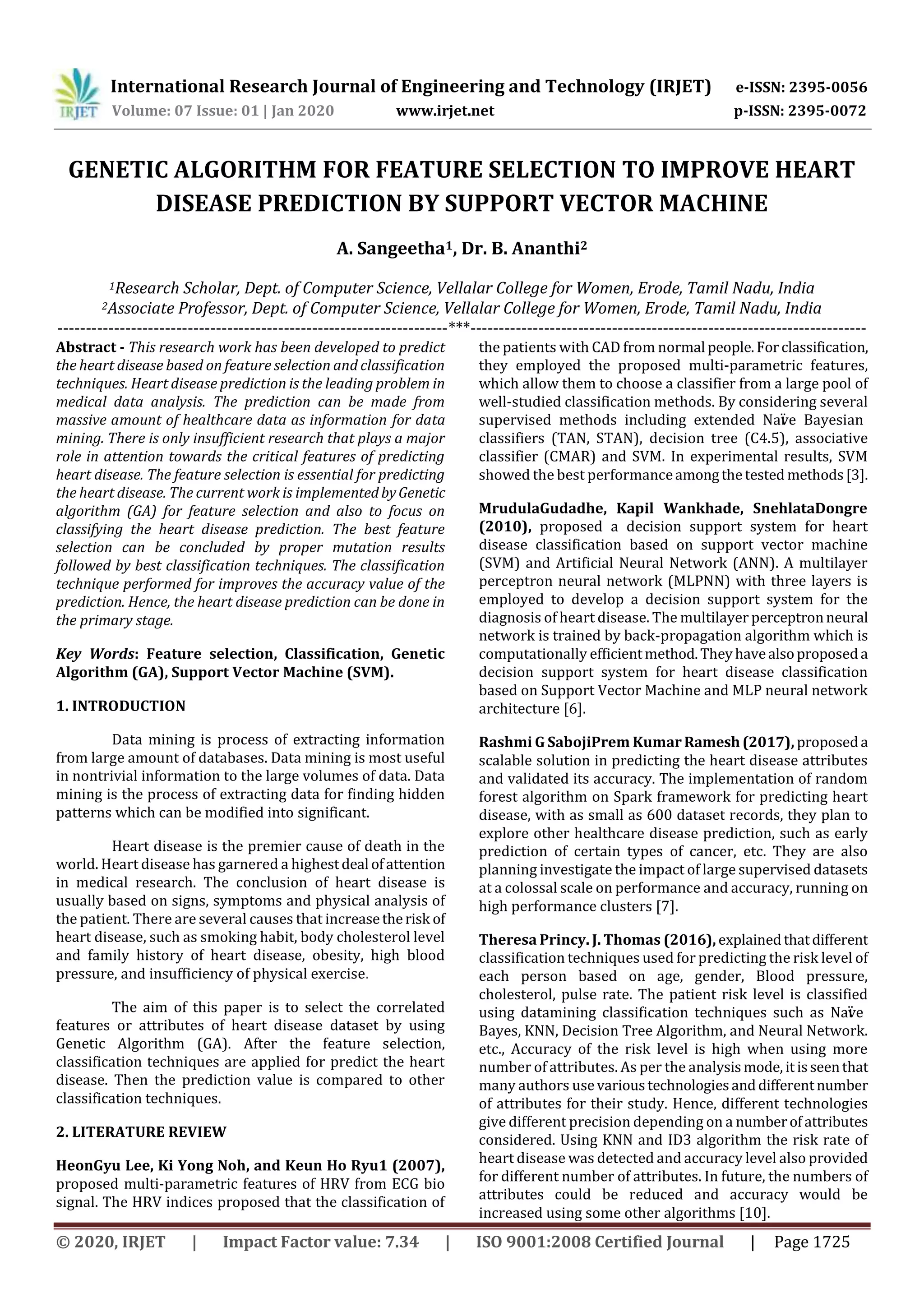International Research Journal of Engineering and Technology (IRJET) e-ISSN: 2395-0056
Volume: 07 Issue: 01 | Jan 2020 www.irjet.net p-ISSN: 2395-0072
© 2020, IRJET | Impact Factor value: 7.34 | ISO 9001:2008 Certified Journal | Page 1725
GENETIC ALGORITHM FOR FEATURE SELECTION TO IMPROVE HEART
DISEASE PREDICTION BY SUPPORT VECTOR MACHINE
A. Sangeetha1, Dr. B. Ananthi2
1Research Scholar, Dept. of Computer Science, Vellalar College for Women, Erode, Tamil Nadu, India
2Associate Professor, Dept. of Computer Science, Vellalar College for Women, Erode, Tamil Nadu, India
---------------------------------------------------------------------***----------------------------------------------------------------------
Abstract - This research work has been developed to predict
the heart disease based on feature selection and classification
techniques. Heart disease prediction is the leading problem in
medical data analysis. The prediction can be made from
massive amount of healthcare data as information for data
mining. There is only insufficient research that plays a major
role in attention towards the critical features of predicting
heart disease. The feature selection is essential for predicting
the heart disease. The current work is implementedbyGenetic
algorithm (GA) for feature selection and also to focus on
classifying the heart disease prediction. The best feature
selection can be concluded by proper mutation results
followed by best classification techniques. The classification
technique performed for improves the accuracy value of the
prediction. Hence, the heart disease prediction can be done in
the primary stage.
Key Words: Feature selection, Classification, Genetic
Algorithm (GA), Support Vector Machine (SVM).
1. INTRODUCTION
Data mining is process of extracting information
from large amount of databases. Data mining is most useful
in nontrivial information to the large volumes of data. Data
mining is the process of extracting data for finding hidden
patterns which can be modified into significant.
Heart disease is the premier cause of death in the
world. Heart disease has garnered a highestdeal ofattention
in medical research. The conclusion of heart disease is
usually based on signs, symptoms and physical analysis of
the patient. There are several causes that increasetherisk of
heart disease, such as smoking habit, body cholesterol level
and family history of heart disease, obesity, high blood
pressure, and insufficiency of physical exercise.
The aim of this paper is to select the correlated
features or attributes of heart disease dataset by using
Genetic Algorithm (GA). After the feature selection,
classification techniques are applied for predict the heart
disease. Then the prediction value is compared to other
classification techniques.
2. LITERATURE REVIEW
HeonGyu Lee, Ki Yong Noh, and Keun Ho Ryu1 (2007),
proposed multi-parametric features of HRV from ECG bio
signal. The HRV indices proposed that the classification of
the patients with CAD from normal people.Forclassification,
they employed the proposed multi-parametric features,
which allow them to choose a classifier from a large pool of
well-studied classification methods. By considering several
supervised methods including extended Naïve Bayesian
classifiers (TAN, STAN), decision tree (C4.5), associative
classifier (CMAR) and SVM. In experimental results, SVM
showed the best performanceamongthetested methods[3].
MrudulaGudadhe, Kapil Wankhade, SnehlataDongre
(2010), proposed a decision support system for heart
disease classification based on support vector machine
(SVM) and Artificial Neural Network (ANN). A multilayer
perceptron neural network (MLPNN) with three layers is
employed to develop a decision support system for the
diagnosis of heart disease. The multilayer perceptronneural
network is trained by back-propagation algorithm which is
computationally efficientmethod.Theyhavealsoproposeda
decision support system for heart disease classification
based on Support Vector Machine and MLP neural network
architecture [6].
Rashmi G SabojiPrem Kumar Ramesh(2017), proposeda
scalable solution in predicting the heart disease attributes
and validated its accuracy. The implementation of random
forest algorithm on Spark framework for predicting heart
disease, with as small as 600 dataset records, they plan to
explore other healthcare disease prediction, such as early
prediction of certain types of cancer, etc. They are also
planning investigate the impact of large supervised datasets
at a colossal scale on performance and accuracy, running on
high performance clusters [7].
Theresa Princy. J. Thomas (2016), explainedthatdifferent
classification techniques used for predicting the risk level of
each person based on age, gender, Blood pressure,
cholesterol, pulse rate. The patient risk level is classified
using datamining classification techniques such as Naïve
Bayes, KNN, Decision Tree Algorithm, and Neural Network.
etc., Accuracy of the risk level is high when using more
number of attributes. As per the analysismode, itisseenthat
many authors usevarioustechnologiesanddifferentnumber
of attributes for their study. Hence, different technologies
give different precision depending on a numberofattributes
considered. Using KNN and ID3 algorithm the risk rate of
heart disease was detected and accuracy level also provided
for different number of attributes. In future, the numbers of
attributes could be reduced and accuracy would be
increased using some other algorithms [10].
 