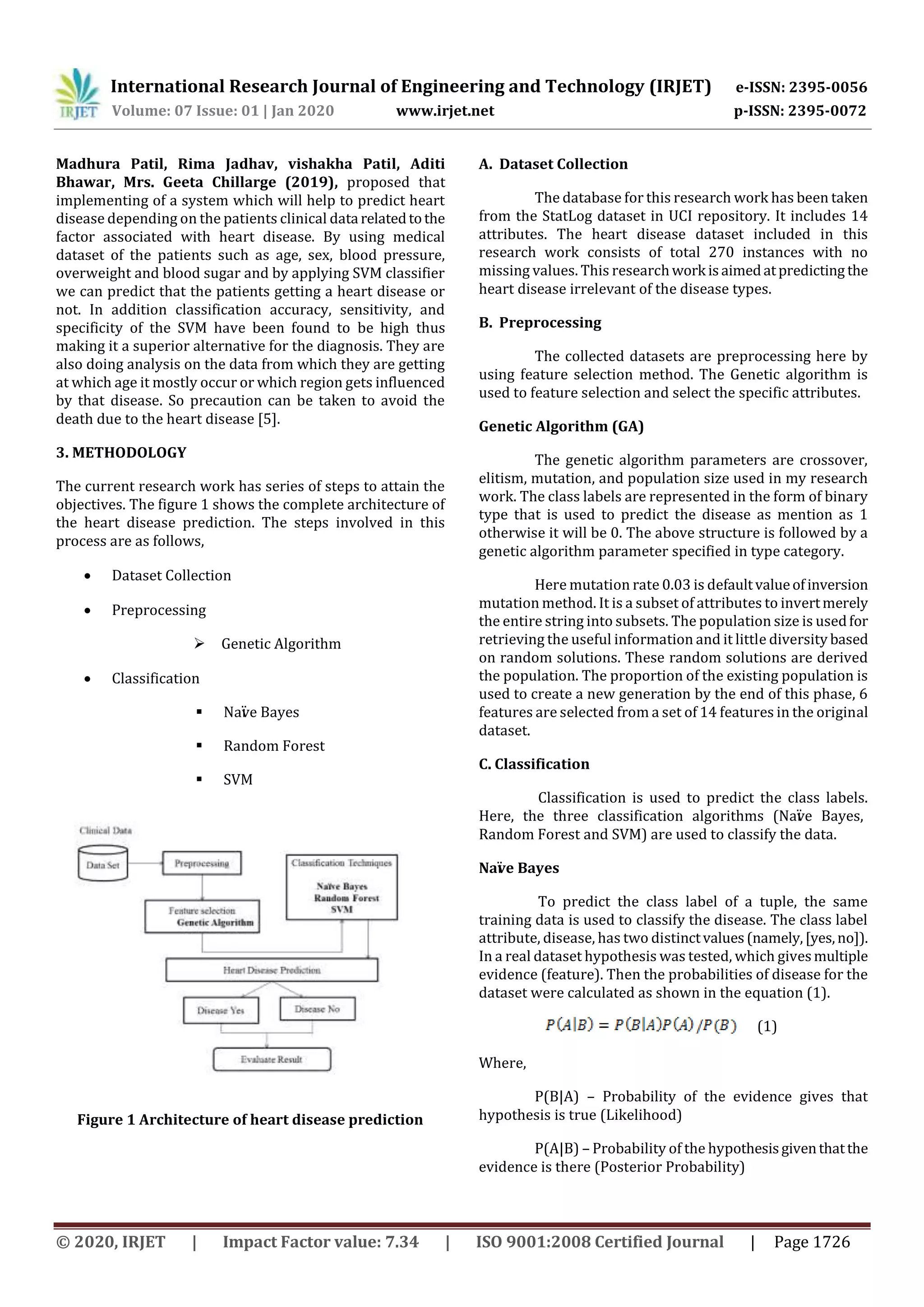 International Research Journal of Engineering and Technology (IRJET) e-ISSN: 2395-0056
Volume: 07 Issue: 01 | Jan 2020 www.irjet.net p-ISSN: 2395-0072
© 2020, IRJET | Impact Factor value: 7.34 | ISO 9001:2008 Certified Journal | Page 1726
Madhura Patil, Rima Jadhav, vishakha Patil, Aditi
Bhawar, Mrs. Geeta Chillarge (2019), proposed that
implementing of a system which will help to predict heart
disease depending on the patients clinical data relatedtothe
factor associated with heart disease. By using medical
dataset of the patients such as age, sex, blood pressure,
overweight and blood sugar and by applying SVM classifier
we can predict that the patients getting a heart disease or
not. In addition classification accuracy, sensitivity, and
specificity of the SVM have been found to be high thus
making it a superior alternative for the diagnosis. They are
also doing analysis on the data from which they are getting
at which age it mostly occur or which region gets influenced
by that disease. So precaution can be taken to avoid the
death due to the heart disease [5].
3. METHODOLOGY
The current research work has series of steps to attain the
objectives. The figure 1 shows the complete architecture of
the heart disease prediction. The steps involved in this
process are as follows,
 Dataset Collection
 Preprocessing
 Genetic Algorithm
 Classification
 Naïve Bayes
 Random Forest
 SVM
Figure 1 Architecture of heart disease prediction
A. Dataset Collection
The database for this research work has been taken
from the StatLog dataset in UCI repository. It includes 14
attributes. The heart disease dataset included in this
research work consists of total 270 instances with no
missing values. This researchwork isaimedatpredicting the
heart disease irrelevant of the disease types.
B. Preprocessing
The collected datasets are preprocessing here by
using feature selection method. The Genetic algorithm is
used to feature selection and select the specific attributes.
Genetic Algorithm (GA)
The genetic algorithm parameters are crossover,
elitism, mutation, and population size used in my research
work. The class labels are represented in the form of binary
type that is used to predict the disease as mention as 1
otherwise it will be 0. The above structure is followed by a
genetic algorithm parameter specified in type category.
Here mutation rate 0.03 is defaultvalueofinversion
mutation method. It is a subset of attributes to invertmerely
the entire string into subsets. The population size is usedfor
retrieving the useful information and it little diversity based
on random solutions. These random solutions are derived
the population. The proportion of the existing population is
used to create a new generation by the end of this phase, 6
features are selected from a set of 14 features in the original
dataset.
C. Classification
Classification is used to predict the class labels.
Here, the three classification algorithms (Naïve Bayes,
Random Forest and SVM) are used to classify the data.
Naïve Bayes
To predict the class label of a tuple, the same
training data is used to classify the disease. The class label
attribute, disease, has two distinctvalues(namely,[yes,no]).
In a real dataset hypothesis was tested, which givesmultiple
evidence (feature). Then the probabilities of disease for the
dataset were calculated as shown in the equation (1).
(1)
Where,
P(B|A) – Probability of the evidence gives that
hypothesis is true (Likelihood)
P(A|B) – Probability of the hypothesisgiventhatthe
evidence is there (Posterior Probability)
 