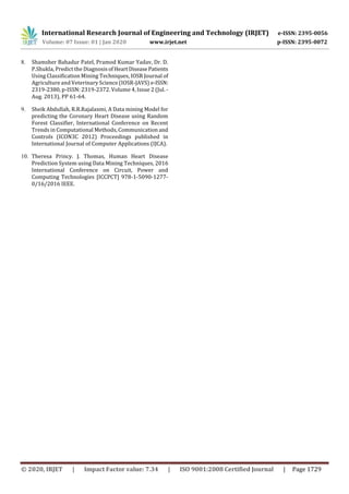 International Research Journal of Engineering and Technology (IRJET) e-ISSN: 2395-0056
Volume: 07 Issue: 01 | Jan 2020 www.irjet.net p-ISSN: 2395-0072
© 2020, IRJET | Impact Factor value: 7.34 | ISO 9001:2008 Certified Journal | Page 1729
8. Shamsher Bahadur Patel, Pramod Kumar Yadav, Dr. D.
P.Shukla, Predict the DiagnosisofHeartDiseasePatients
Using Classification Mining Techniques, IOSR Journal of
Agriculture and Veterinary Science (IOSR-JAVS) e-ISSN:
2319-2380, p-ISSN: 2319-2372. Volume 4, Issue 2 (Jul. -
Aug. 2013), PP 61-64.
9. Sheik Abdullah, R.R.Rajalaxmi, A Data mining Model for
predicting the Coronary Heart Disease using Random
Forest Classifier, International Conference on Recent
Trends in Computational Methods, Communication and
Controls (ICON3C 2012) Proceedings published in
International Journal of Computer Applications (IJCA).
10. Theresa Princy. J. Thomas, Human Heart Disease
Prediction System using Data Mining Techniques, 2016
International Conference on Circuit, Power and
Computing Technologies [ICCPCT] 978-1-5090-1277-
0/16/2016 IEEE.
 