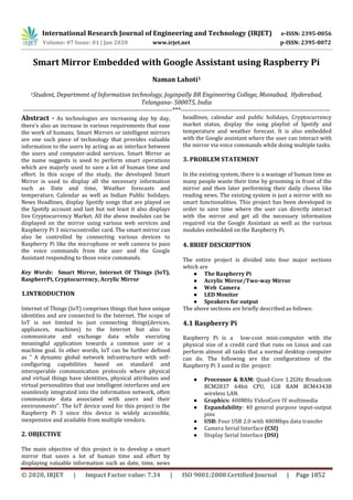 International Research Journal of Engineering and Technology (IRJET) e-ISSN: 2395-0056
Volume: 07 Issue: 01 | Jan 2020 www.irjet.net p-ISSN: 2395-0072
© 2020, IRJET | Impact Factor value: 7.34 | ISO 9001:2008 Certified Journal | Page 1852
Smart Mirror Embedded with Google Assistant using Raspberry Pi
Naman Lahoti1
1Student, Department of Information technology, Joginpally BR Engineering College, Moinabad, Hyderabad,
Telangana- 500075, India
---------------------------------------------------------------------***---------------------------------------------------------------------
Abstract - As technologies are increasing day by day,
there’s also an increase in various requirements that ease
the work of humans. Smart Mirrors or intelligent mirrors
are one such piece of technology that provides valuable
information to the users by acting as an interface between
the users and computer-aided services. Smart Mirror as
the name suggests is used to perform smart operations
which are majorly used to save a lot of human time and
effort. In this scope of the study, the developed Smart
Mirror is used to display all the necessary information
such as Date and time, Weather forecasts and
temperature, Calendar as well as Indian Public holidays,
News Headlines, display Spotify songs that are played on
the Spotify account and last but not least it also displays
live Cryptocurrency Market. All the above modules can be
displayed on the mirror using various web services and
Raspberry Pi 3 microcontroller card. The smart mirror can
also be controlled by connecting various devices to
Raspberry Pi like the microphone or web camera to pass
the voice commands from the user and the Google
Assistant responding to those voice commands.
Key Words: Smart Mirror, Internet Of Things (IoT),
RaspberrPi, Cryptocurrency, Acrylic Mirror
1.INTRODUCTION
Internet of Things (IoT) comprises things that have unique
identities and are connected to the Internet. The scope of
IoT is not limited to just connecting things(devices,
appliances, machines) to the Internet but also to
communicate and exchange data while executing
meaningful application towards a common user or a
machine goal. In other words, IoT can be further defined
as “ A dynamic global network infrastructure with self-
configuring capabilities based on standard and
interoperable communication protocols where physical
and virtual things have identities, physical attributes and
virtual personalities that use intelligent interfaces and are
seamlessly integrated into the information network, often
communicate data associated with users and their
environments”. The IoT device used for this project is the
Raspberry Pi 3 since this device is widely accessible,
inexpensive and available from multiple vendors.
2. OBJECTIVE
The main objective of this project is to develop a smart
mirror that saves a lot of human time and effort by
displaying valuable information such as date, time, news
headlines, calendar and public holidays, Cryptocurrency
market status, display the song playlist of Spotify and
temperature and weather forecast. It is also embedded
with the Google assistant where the user can interact with
the mirror via voice commands while doing multiple tasks.
3. PROBLEM STATEMENT
In the existing system, there is a wastage of human time as
many people waste their time by grooming in front of the
mirror and then later performing their daily chores like
reading news. The existing system is just a mirror with no
smart functionalities. This project has been developed in
order to save time where the user can directly interact
with the mirror and get all the necessary information
required via the Google Assistant as well as the various
modules embedded on the Raspberry Pi.
4. BRIEF DESCRIPTION
The entire project is divided into four major sections
which are
● The Raspberry Pi
● Acrylic Mirror/Two-way Mirror
● Web Camera
● LED Monitor
● Speakers for output
The above sections are briefly described as follows:
4.1 Raspberry Pi
Raspberry Pi is a low-cost mini-computer with the
physical size of a credit card that runs on Linux and can
perform almost all tasks that a normal desktop computer
can do. The following are the configurations of the
Raspberry Pi 3 used in the project:
● Processor & RAM: Quad-Core 1.2GHz Broadcom
BCM2837 64bit CPU, 1GB RAM BCM43438
wireless LAN.
● Graphics: 400MHz VideoCore IV multimedia
● Expandability: 40 general purpose input-output
pins
● USB: Four USB 2.0 with 480Mbps data transfer
● Camera Serial Interface (CSI)
● Display Serial Interface (DSI)
 