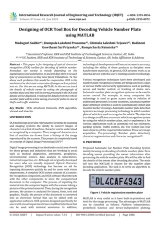 International Research Journal of Engineering and Technology (IRJET) e-ISSN: 2395-0056
Volume: 07 Issue: 01 | Jan 2020 www.irjet.net p-ISSN: 2395-0072
© 2020, IRJET | Impact Factor value: 7.34 | ISO 9001:2008 Certified Journal | Page 1886
Designing of OCR Tool Box for Decoding Vehicle Number Plate
using MATLAB
Maduguri Sudhir#1, Dumpala Lakshmi Prasanna#2, Chintala Lakshmi Tejaswi#3, Badineni
Gowthami Sai Priyanka#4 , Rompicharla Naimisha#5
#1Aassistant Professor, KKR and KSR Institute of Technology& Sciences, Guntur, AP, India
#2,3,4,5UG Student, KKR and KSR Institute of Technology & Sciences, Guntur, AP, India Affiliation & Address
---------------------------------------------------------------------***----------------------------------------------------------------------
Abstract - This paper is for designing of optical character
recognition (OCR) toolbox for decoding of vehicle number.
Nowadays our society is mostly depending on the
digitalization and automation. In ancientdaysthereisnosuch
type of conveniences so they have faced tribulations. To rise
above such problems this would be cooperative. OCR is the
mechanical or electronic conversionofimagessuchasprinted,
text etc. For this we are using MATLAB. In this we can track
the details of vehicle owner by taking the photograph of
number plate and that will be stored, processedintheOCR and
details will be displayed. Tracking the details from the vehicle
number plate will be a time saving process for police in case of
thefts and traffic violation.
Key Words: OCR, structural Elements, DVN algorithm,
xlsread and xlswrite.
I.INTRODUCTION
OCR technology provides reproductive systems by scanning
and imaging systems the ability to convert images of
characters in a font of machine character can be understood
or recognized by a computer. Thus, images of charactersina
font of machine are drawn from a bitmap of the image
reproduced by the scanner. This project is completely based
on concept of Digital Image Processing (DIP)[1].
Digital Image processingisanabsolutelycrucial area ofwork
for those groups and industries that are working in areas
such as medical diagnostics, astronomy, geophysics,
environmental science, data analysis in laboratories,
industrial inspection, etc. Although not originally developed
for users who are visually impaired, Optical Character
Recognition (OCR) technology has become an aid for
inputting documents quickly by and for users with vision
impairments. A complete OCR system consists of a scanner,
the recognition component, and OCR software that interacts
with the other components to store the computerized
document in the computer. The process of inputting the
material into the computer begins with the scanner taking a
picture of the printed material. Then, during the recognition
process, the picture is analyzed for layout, fonts, text and
graphics. Finally, the picture of the document is converted
into an electronic format that can be edited with an
application software. OCR systems designed specifically for
users with visual impairments have modified interfacesthat
can be used with minimal assistance. In addition,
technological developments will see an increaseinaccuracy,
including the ability of these products to decipher even
handwritten materials. In general, OCR systems work as an
external device with the user's existing assistive technology.
Various recognition techniques have been developed and
number plate recognition systemsare beingusednowa days
in various traffic and security applications, such as parking,
access and border control, or tracking of stolen cars.
Automatic number plate recognition systems can be used in
access control. For example, in many companies this
technology is used to grant access only to vehicles of
authorized personnel. In some countries, automaticnumber
plate detection systems is used to automatically detect and
monitor border crossings.Automatic numberplatedetection
system is an image processing technology in which number
plate of vehicle is used to recognizethevehicle.Theobjective
is to design an efficient automaticvehiclerecognitionsystem
by using the vehicle number plate, and to implement it for
various applications such as automatic toll tax collection,
parking system, Traffic control, etc. The system has four
main steps to get the required information. These are image
acquisition, Pre-processing( Number plate detection),
character segmentation and character recognition[2].
II. PROCEDURE
Proposed Automatic Car Number Plate Decoding System
mainly focusing on decoding of vehicle number plate. Here
decoding means providing the owner information after
processing the vehicle number plate. We will be able to find
the details of the owner after decoding the plate. The main
toll was the MATLAB is chosen for the number plate
decoding application. The task is to write an algorithm to
decode the vehicle number plate.
Figure 1 Vehicle registration number plate
MATLAB is very useful as it have built-in-primitives and
tools for the image processing. The advantages of MATLAB
can be classified as follows: Platform independence,
predefined function and device-independent plotting,
 