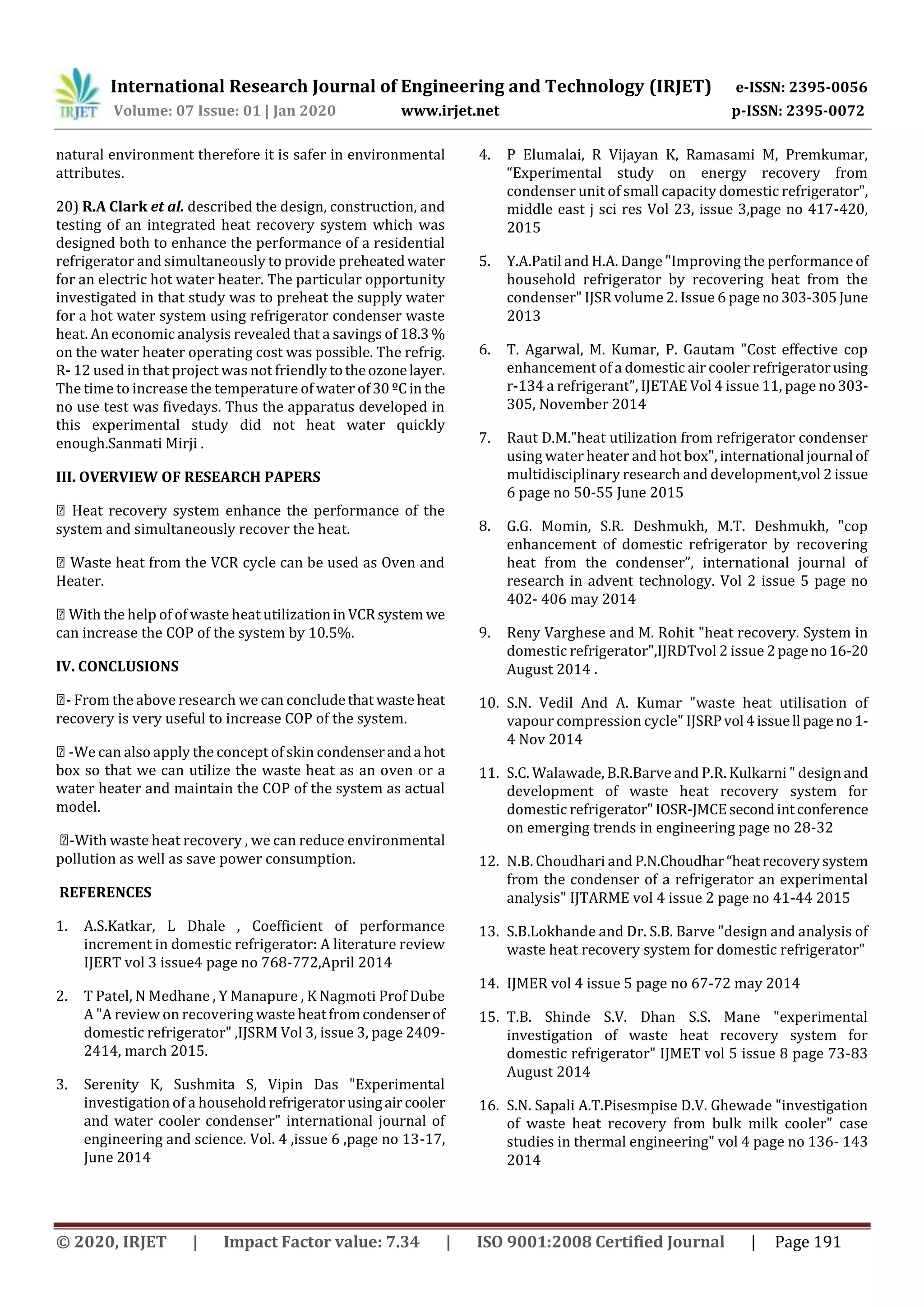 International Research Journal of Engineering and Technology (IRJET) e-ISSN: 2395-0056
Volume: 07 Issue: 01 | Jan 2020 www.irjet.net p-ISSN: 2395-0072
© 2020, IRJET | Impact Factor value: 7.34 | ISO 9001:2008 Certified Journal | Page 191
natural environment therefore it is safer in environmental
attributes.
20) R.A Clark et al. described the design, construction, and
testing of an integrated heat recovery system which was
designed both to enhance the performance of a residential
refrigerator and simultaneously to provide preheatedwater
for an electric hot water heater. The particular opportunity
investigated in that study was to preheat the supply water
for a hot water system using refrigerator condenser waste
heat. An economic analysis revealed that a savings of 18.3 %
on the water heater operating cost was possible. The refrig.
R- 12 used in that project was not friendly totheozonelayer.
The time to increase the temperature of water of30ºCin the
no use test was fivedays. Thus the apparatus developed in
this experimental study did not heat water quickly
enough.Sanmati Mirji .
III. OVERVIEW OF RESEARCH PAPERS
Heat recovery system enhance the performance of the
system and simultaneously recover the heat.
Waste heat from the VCR cycle can be used as Oven and
Heater.
With the help of of waste heat utilizationinVCR system we
can increase the COP of the system by 10.5%.
IV. CONCLUSIONS
- From the above research we can concludethat wasteheat
recovery is very useful to increase COP of the system.
-We can also apply the concept of skin condenseranda hot
box so that we can utilize the waste heat as an oven or a
water heater and maintain the COP of the system as actual
model.
-With waste heat recovery , we can reduce environmental
pollution as well as save power consumption.
REFERENCES
1. A.S.Katkar, L Dhale , Coefficient of performance
increment in domestic refrigerator: A literature review
IJERT vol 3 issue4 page no 768-772,April 2014
2. T Patel, N Medhane , Y Manapure , K Nagmoti Prof Dube
A "A review on recovering waste heatfromcondenserof
domestic refrigerator" ,IJSRM Vol 3, issue 3, page 2409-
2414, march 2015.
3. Serenity K, Sushmita S, Vipin Das "Experimental
investigation of a householdrefrigeratorusingaircooler
and water cooler condenser" international journal of
engineering and science. Vol. 4 ,issue 6 ,page no 13-17,
June 2014
4. P Elumalai, R Vijayan K, Ramasami M, Premkumar,
“Experimental study on energy recovery from
condenser unit of small capacity domestic refrigerator",
middle east j sci res Vol 23, issue 3,page no 417-420,
2015
5. Y.A.Patil and H.A. Dange "Improving the performance of
household refrigerator by recovering heat from the
condenser" IJSR volume 2. Issue 6 page no303-305June
2013
6. T. Agarwal, M. Kumar, P. Gautam "Cost effective cop
enhancement of a domestic air cooler refrigeratorusing
r-134 a refrigerant”, IJETAE Vol 4 issue 11, page no303-
305, November 2014
7. Raut D.M."heat utilization from refrigerator condenser
using water heater and hot box", international journal of
multidisciplinary research and development,vol 2 issue
6 page no 50-55 June 2015
8. G.G. Momin, S.R. Deshmukh, M.T. Deshmukh, "cop
enhancement of domestic refrigerator by recovering
heat from the condenser”, international journal of
research in advent technology. Vol 2 issue 5 page no
402- 406 may 2014
9. Reny Varghese and M. Rohit "heat recovery. System in
domestic refrigerator",IJRDTvol 2 issue 2pageno16-20
August 2014 .
10. S.N. Vedil And A. Kumar "waste heat utilisation of
vapour compression cycle" IJSRPvol 4issuell pageno1-
4 Nov 2014
11. S.C. Walawade, B.R.Barve and P.R. Kulkarni " design and
development of waste heat recovery system for
domestic refrigerator"IOSR-JMCEsecondintconference
on emerging trends in engineering page no 28-32
12. N.B. Choudhari and P.N.Choudhar“heatrecoverysystem
from the condenser of a refrigerator an experimental
analysis" IJTARME vol 4 issue 2 page no 41-44 2015
13. S.B.Lokhande and Dr. S.B. Barve "design and analysis of
waste heat recovery system for domestic refrigerator"
14. IJMER vol 4 issue 5 page no 67-72 may 2014
15. T.B. Shinde S.V. Dhan S.S. Mane "experimental
investigation of waste heat recovery system for
domestic refrigerator" IJMET vol 5 issue 8 page 73-83
August 2014
16. S.N. Sapali A.T.Pisesmpise D.V. Ghewade "investigation
of waste heat recovery from bulk milk cooler" case
studies in thermal engineering" vol 4 page no 136- 143
2014
 
