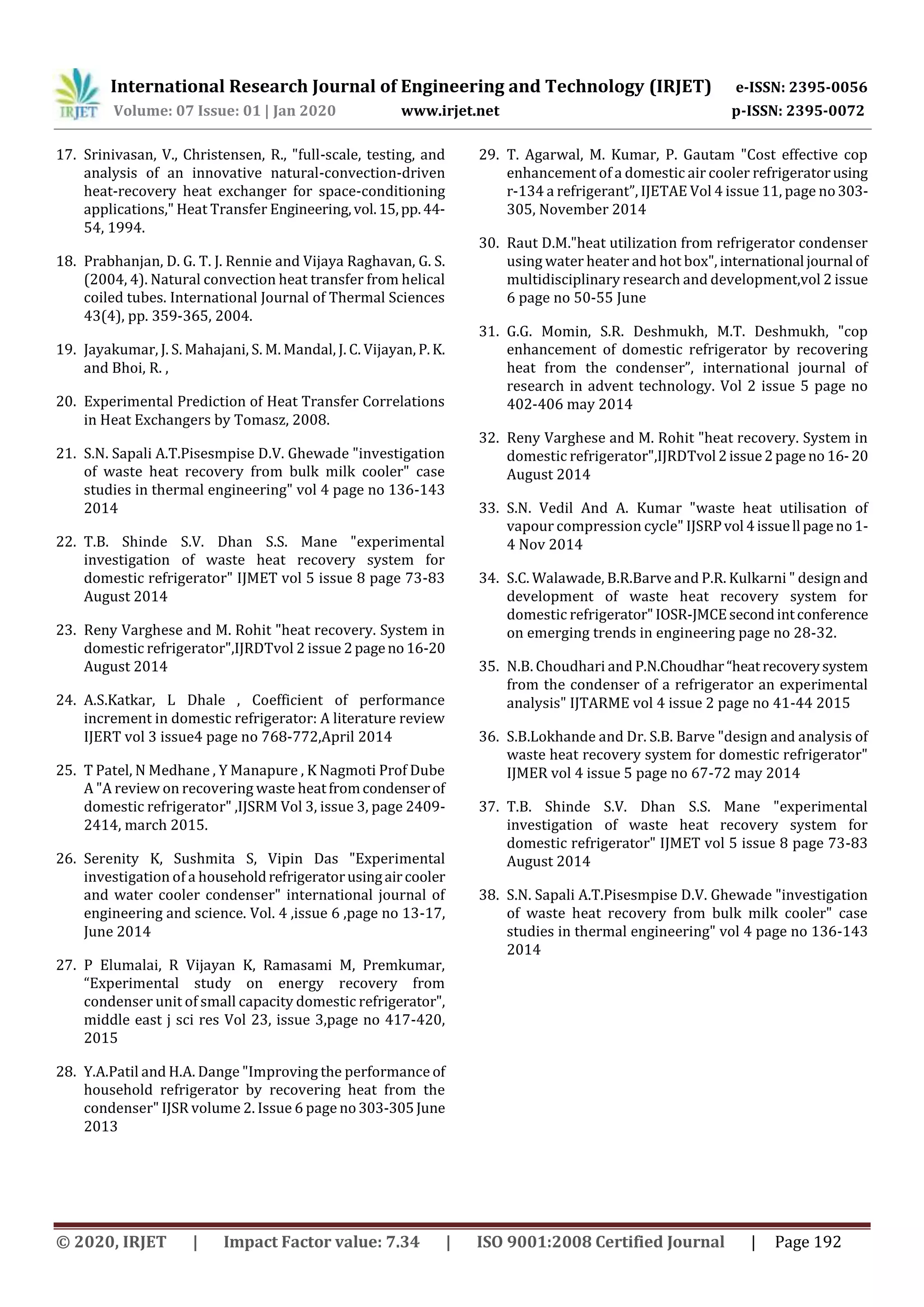 International Research Journal of Engineering and Technology (IRJET) e-ISSN: 2395-0056
Volume: 07 Issue: 01 | Jan 2020 www.irjet.net p-ISSN: 2395-0072
© 2020, IRJET | Impact Factor value: 7.34 | ISO 9001:2008 Certified Journal | Page 192
17. Srinivasan, V., Christensen, R., "full-scale, testing, and
analysis of an innovative natural-convection-driven
heat-recovery heat exchanger for space-conditioning
applications," Heat Transfer Engineering,vol.15,pp.44-
54, 1994.
18. Prabhanjan, D. G. T. J. Rennie and Vijaya Raghavan, G. S.
(2004, 4). Natural convection heat transfer from helical
coiled tubes. International Journal of Thermal Sciences
43(4), pp. 359-365, 2004.
19. Jayakumar, J. S. Mahajani, S. M. Mandal, J. C. Vijayan, P.K.
and Bhoi, R. ,
20. Experimental Prediction of Heat Transfer Correlations
in Heat Exchangers by Tomasz, 2008.
21. S.N. Sapali A.T.Pisesmpise D.V. Ghewade "investigation
of waste heat recovery from bulk milk cooler" case
studies in thermal engineering" vol 4 page no 136-143
2014
22. T.B. Shinde S.V. Dhan S.S. Mane "experimental
investigation of waste heat recovery system for
domestic refrigerator" IJMET vol 5 issue 8 page 73-83
August 2014
23. Reny Varghese and M. Rohit "heat recovery. System in
domestic refrigerator",IJRDTvol 2 issue 2pageno16-20
August 2014
24. A.S.Katkar, L Dhale , Coefficient of performance
increment in domestic refrigerator: A literature review
IJERT vol 3 issue4 page no 768-772,April 2014
25. T Patel, N Medhane , Y Manapure , K Nagmoti Prof Dube
A "A review on recovering waste heatfromcondenserof
domestic refrigerator" ,IJSRM Vol 3, issue 3, page 2409-
2414, march 2015.
26. Serenity K, Sushmita S, Vipin Das "Experimental
investigation of a householdrefrigeratorusingaircooler
and water cooler condenser" international journal of
engineering and science. Vol. 4 ,issue 6 ,page no 13-17,
June 2014
27. P Elumalai, R Vijayan K, Ramasami M, Premkumar,
“Experimental study on energy recovery from
condenser unit of small capacity domestic refrigerator",
middle east j sci res Vol 23, issue 3,page no 417-420,
2015
28. Y.A.Patil and H.A. Dange "Improving the performance of
household refrigerator by recovering heat from the
condenser" IJSR volume 2. Issue 6 page no303-305June
2013
29. T. Agarwal, M. Kumar, P. Gautam "Cost effective cop
enhancement of a domestic air cooler refrigeratorusing
r-134 a refrigerant”, IJETAE Vol 4 issue 11, page no303-
305, November 2014
30. Raut D.M."heat utilization from refrigerator condenser
using water heater and hot box", international journal of
multidisciplinary research and development,vol 2 issue
6 page no 50-55 June
31. G.G. Momin, S.R. Deshmukh, M.T. Deshmukh, "cop
enhancement of domestic refrigerator by recovering
heat from the condenser”, international journal of
research in advent technology. Vol 2 issue 5 page no
402-406 may 2014
32. Reny Varghese and M. Rohit "heat recovery. System in
domestic refrigerator",IJRDTvol 2issue2pageno 16-20
August 2014
33. S.N. Vedil And A. Kumar "waste heat utilisation of
vapour compression cycle" IJSRPvol 4issuell pageno1-
4 Nov 2014
34. S.C. Walawade, B.R.Barve and P.R. Kulkarni " design and
development of waste heat recovery system for
domestic refrigerator"IOSR-JMCEsecondintconference
on emerging trends in engineering page no 28-32.
35. N.B. Choudhari and P.N.Choudhar“heatrecoverysystem
from the condenser of a refrigerator an experimental
analysis" IJTARME vol 4 issue 2 page no 41-44 2015
36. S.B.Lokhande and Dr. S.B. Barve "design and analysis of
waste heat recovery system for domestic refrigerator"
IJMER vol 4 issue 5 page no 67-72 may 2014
37. T.B. Shinde S.V. Dhan S.S. Mane "experimental
investigation of waste heat recovery system for
domestic refrigerator" IJMET vol 5 issue 8 page 73-83
August 2014
38. S.N. Sapali A.T.Pisesmpise D.V. Ghewade "investigation
of waste heat recovery from bulk milk cooler" case
studies in thermal engineering" vol 4 page no 136-143
2014
 