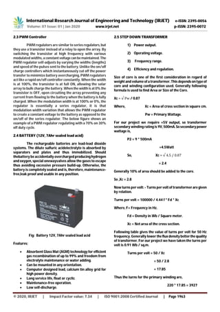 International Research Journal of Engineering and Technology (IRJET) e-ISSN: 2395-0056
Volume: 07 Issue: 01 | Jan 2020 www.irjet.net p-ISSN: 2395-0072
© 2020, IRJET | Impact Factor value: 7.34 | ISO 9001:2008 Certified Journal | Page 1963
2.3 PWM Controller
PWM regulators are similar to seriesregulators,but
they use a transistor instead of a relay to open the array. By
switching the transistor at high frequency with various
modulated widths, a constantvoltagecanbemaintained. The
PWM regulator self-adjusts by varying the widths (lengths)
and speed of the pulses sent to the battery. Unlike the on/off
charge controllers which instantaneously cut off the power
transfer to minimize battery overcharging, PWM regulators
act like a rapid on/off controller constantly. When the width
is at 100%, the transistor is at full ON, allowing the solar
array to bulk charge the battery. Whenthewidthisat0% the
transistor is OFF, open circuiting the array preventing any
current from flowing to the battery when the battery is fully
charged .When the modulation width is at 100% or 0%, the
regulator is essentially a series regulator, it is that
modulation width variation that allows the PWM regulator
to create a constant voltage to the battery as opposed to the
on/off of the series regulator. The below figure shows an
example of a PWM regulator regulating with a 70% on 30%
off duty cycle.
2.4 BATTERY (12V, 7Ahr sealed lead acid)
The rechargeable batteries are lead-lead dioxide
systems. The dilute sulfuric acidelectrolyte is absorbed by
separators and plates and thus immobilized. Should
thebattery be accidentally overchargedproducinghydrogen
and oxygen, special onewayvalves allow the gases to escape
thus avoiding excessive pressure build-up. Otherwise, the
battery is completely sealed and is, therefore, maintenance-
free,leak proof and usable in any position.
Fig: Battery 12V, 7Ahr sealed lead acid
Features:
 Absorbent Glass Mat (AGM) technology for efficient
gas recombination of up to 99% and freedom from
electrolyte maintenance or water adding.
 Can be mounted in any orientation.
 Computer designed lead, calcium tin alloy grid for
high power density.
 Long service life, float or cyclic
 Maintenance-free operation.
 Low self-discharge.
2.5 STEP DOWN TRANSFORMER
1) Power output.
2) Operating voltage.
3) Frequency range.
4) Efficiency and regulation.
Size of core is one of the first consideration in regard of
weight and volume of a transformer. Thisdependsontypeof
core and winding configuration used. Generally following
formula is used to find Area or Size of the Core.
Xc = √ Pw / 0.87
Where, Xc = Area of cross section in square cm.
Pw = Primary Wattage.
For our project we require +5V output, so transformer
secondary winding rating is 9V, 500mA.Sosecondarypower
wattage is,
P2 = 9 * 500mA
=4.5Watt
So, Xc = √ 4.5 / 0.87
= 2.4
Generally 10% of area should be added to the core.
So ,Xc = 2.8
Now turns per volt: - Turns per volt of transformer aregiven
by relation.
Turns per volt = 100000 / 4.44 f * Fd * Xc
Where, F= Frequency in Hz.
Fd = Density in Wb / Square meter.
Xc = Net area of the cross section.
Following table gives the value of turns per volt for 50 Hz
frequency. Generally lower thefluxdensitybetterthequality
of transformer. For our project we have taken the turns per
volt is 0.91 Wb / sq.m.
Turns per volt = 50 / Xc
= 50 / 2.8
= 17.85
Thus the turns for the primary winding are,
220 * 17.85 = 3927
 